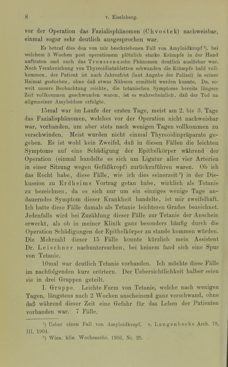 vor der Operation das Fazialisphänomen (Chvostek) nachweisbar, einmal sogar sehr deutlich ausgesprochen war. Es betraf dies den von mir beschriebenen Fall von Amyloidkropf*), bei welchem 3 Wochen post Operationen! plötzlich starke Krämpfe in der Hand auftraten und auch das Trousseausche Phänomen deutlich auslösbar war. Nach Verabreichung von Thyreoidintabletten schwanden die Krämpfe bald voll- kommen, der Patient ist nach Jahresfrist (laut Angabe der Polizei) in seiner Heimat gestorben, ohne daß etwas Näheres ermittelt werden konnte. Da, so- weit unsere Beobachtung reichte, die tetanischen Symptome bereits längere Zeit vollkommen geschwunden waren, ist es wahrscheinlich, daß der Tod an allgemeiner Amyloidose erfolgte. 15mal war im Laufe der ersten Tage, meist am 2. bis 3. Tage das Fazialisphänomen, welches vor der Operation nicht nachweisbar war, vorhanden, um aber stets nach wenigen Tagen vollkommen zu verschwinden. Meist wurden nicht einmal Thyreoidinpräparate ge- geben. Es ist wohl kein Zweifel, daß in diesen Fällen die leichten Symptome auf eine Schädigung der Epithelkörper während der Operation (einmal handelte es sich um Ligatur aller vier Arterien in einer Sitzung wegen Gefäß kröpf) zurückzuführen waren. Ob ich das Recht habe, diese Fälle, wie ich dies seinerzeit“) in der Dis- kussion zu Erdheims Vortrag getan habe, wirklich als Tetanie zu bezeichnen, da es sich nur um ein einziges wenige Tage an- dauerndes Symptom dieser Krankheit handelte, ist mir zweifelhaft. Ich hatte diese Fälle damals als Tetanie leichteren Grades bezeichnet. Jedenfalls wird bei Zuzählung dieser Fälle zur Tetanie der Anschein erweckt, als ob in meiner Klinik ganz besonders häufig durch die Operation Schädigungen der Epithelkörper zu stände kommen würden. Die Mehrzahl dieser 15 Fälle konnte kürzlich mein Assistent Dr. Leischner nachuntersuchen, bei keinem fand sich eine Spur von Tetanie. lOmal war deutlich Tetanie vorhanden. Ich möchte diese Fälle im nachfolgenden kurz erörtern. Der Uebersichtlichkeit halber seien sie in drei Gruppen geteilt. I. Gruppe. Leichte Form von Tetanie, welche nach Avenigen Tagen, längstens nach 2 Wochen anscheinend ganz verschwand, ohne daß während dieser Zeit eine Gefahr für das Leben der Patienten vorhanden war. 7 Fälle. *) Ueber einen Fall von Amyloiclkropf. v. Langenbecks Arcb. 78, III, 1904. -) Wien. klin. Wochenschr. 1906, Nr. 25. •