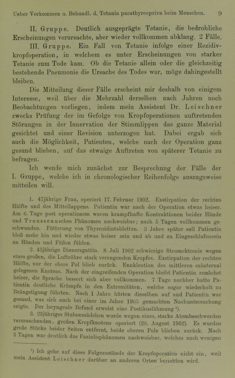 II. Gruppe. Deutlich ausgeprägte Tetanie, die bedrohliche Erscheinungen verursachte, aber wieder vollkommen abklang. 2 Fälle. III. Gruppe. Ein Fall von Tetanie infolge einer Rezidiv- kropfoperation, in welchem es unter Erscheinungen von starker Tetanie zum Tode kam. Ob die Tetanie allein oder die gleichzeitig bestehende Pneumonie die Ursache des Todes war, möge dahingestellt bleiben. Die Mitteilung dieser Fälle erscheint mir deshalb von einigem Interesse, weil über die Mehrzahl derselben nach Jahren noch Beobachtungen vorliegen, indem mein Assistent Dr. Lei sehn er zwecks Prüfung der ira Gefolge von Kropfoperationen auftretenden Störungen in der Innervation der Stimmlippen das ganze Material gesichtet und einer Revision unterzogen hat. Dabei ergab sich auch die Möglichkeit, Patienten, welche nach der Operation ganz gesund blieben, auf das etwaige Auftreten von späterer Tetanie zu befragen. Ich wende mich zunächst zur Besprechung der Fälle der I. Gruppe, welche ich in chronologischer Reihenfolge auszugsweise mitteilen will. 1. 47jährige Frau, operiert 17. Februar 1902. Exstirpation der rechten Hälfte und des Mittellappens. Patientin war nach der Operation etwas heiser. Am 6. Tage post operationem waren krampfhafte Kontraktionen beider Hände und Tr0usseausches Phänomen nachweisbar; nach 5 Tagen vollkommen ge- schwunden. Fütterung von Thyreoidintabletten. d Jahre später soll Patientin bloß mehr hin und wieder etwas heiser sein und ab und zu Eingeschlafensein an Händen und Füßen fühlen. 2. 43jährige Dienersgattin. 8. Juli 1902 schwierige Strumektomie wegen eines großen, die Luftröhre stark verengenden Kropfes. Exstirpation der rechten Hälfte, nur der obere Pol blieb zurück. Enukleation des mittleren substernal gelegenen Knotens. Nach der eingreifenden Operation bleibt Patientin zunächst heiser, die Sprache bessert sich aber vollkommen. 7 Tage nachher hatte Pa- tientin deutliche Krämpfe in den Extremitäten, welche sogar wiederholt zu Beängstigung führten. Nach 1 Jahre hörten dieselben auf und Patientin war gesund, was sich auch bei einer im Jahre 190ö gemachten Nachuntersuchung zeigte. Der laryngeale Befund erweist eine Postikuslähmung 9- 3. 23jähriges Stubenmädchen wurde wegen eines, starke Atembeschwerden verursachenden, großen Kropfknotens operiert (28. August 1902). Es wurden große Stücke beider Seiten entfernt, beide oberen Pole blieben zurück. Nach 3 Tagen wai deutlich das Fazialisphänomen nachweisbar, welches nach wenigen ) Ich gehe auf diese Folgezustände der Kropfoperation nicht ein, weil mein Assistent Leischner darüber an anderen Orten berichten wird.