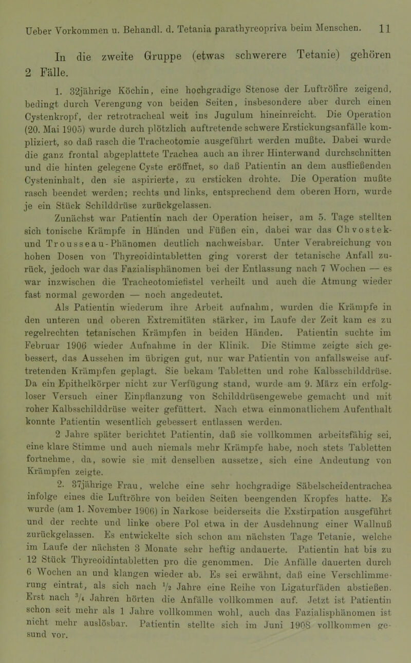 In die zweite Gruppe (etwas schwerere Tetanie) gehören 2 Fälle. 1. 32jährige Köchin, eine hochgradige Stenose der Luftröhre zeigend, bedingt durch Verengung von beiden Seiten, insbesondere aber durch einen Cystenkropf, der retrotracheal weit ins Jugulum hineinreicht. Die Operation (20. Mai 1905) wurde durch plötzlich auftretende schwere Erstickungsanfälle kom- pliziert, so daß rasch die Tracheotomie ausgeführt werden mußte. Dabei wurde die ganz frontal abgeplattete Trachea auch an ihrer Hinterwand durchschnitten und die hinten gelegene Cyste eröffnet, so daß Patientin an dem ausfließenden Cysteninhalt, den sie aspirierte, zu ersticken drohte. Die Operation mußte rasch beendet werden; rechts und links, entsprechend dem oberen Horn, wurde je ein Stück Schilddrüse zurückgelassen. Zunächst war Patientin nach der Operation heiser, am 5. Tage stellten sich tonische Krämpfe in Händen und Füßen ein, dabei war das Chvostek- und Tr ousseau-Phänomen deutlich nachweisbar. Unter Verabreichung von hohen Dosen von Thyreoidintabletten ging vorerst der tetanische Anfall zu- rück, jedoch war das Fazialisphänomen bei der Entlassung nach 7 Wochen — es war inzwischen die Tracheotomiefistel verheilt und auch die Atmung wieder fast normal geworden — noch angedeutet. Als Patientin wiederum ihre Arbeit aufnahm, wurden die Krämpfe in den unteren und oberen Extremitäten stärker, im Laufe der Zeit kam es zu regelrechten tetanischen Krämpfen in beiden Händen. Patientin suchte im Februar 190ü wieder Aufnahme in der Klinik. Die Stimme zeigte sich ge- bessert, das Aussehen im übrigen gut, nur war Patientin von anfallsweise auf- tretenden Krämpfen geplagt. Sie bekam Tabletten und rohe Kalbsschilddrüse. Da ein Epithelkörper nicht zur Verfügung stand, wurde am 9. März ein erfolg- loser Versuch einer Einpflanzung von Schilddrüsengewebe gemacht und mit roher Kalbsschilddrüse weiter gefüttert. Nach etwa einraonatlichem Aufenthalt konnte Patientin wesentlich gebessert entlassen werden. 2 Jahre später berichtet Patientin, daß sie vollkommen arbeitsfähig sei, eine klare Stimme und auch niemals mehr Krämpfe habe, noch stets Tabletten fortnehme, da, sowie sie mit denselben aussetze, sich eine Andeutung von Krämpfen zeigte. 2. 37jährige Frau, welche eine sehr hochgradige Säbelscheidentrachea infolge eines die Luftröhre von beiden Seiten beengenden Kroiifes hatte. Es wurde (am 1. November 190l>) in Narkose beiderseits die Exstirpation ausgefühi't und der rechte und linke obere Pol etwa in der Ausdehnung einer Wallnuß zurückgelassen. Es entwickelte sich schon am nächsten Tage Tetanie, welche im Laufe der nächsten 3 Monate sehr heftig andauerte. Patientin hat bis zu 12 Stück Thyreoidintabletten pro die genommen. Die Anfälle dauerten durch 6 Wochen an und klangen wieder ab. Es sei erwähnt, daß eine Verschlimme- rung eintrat, als sich nach V2 Jahre eine Reihe von Ligaturfäden abstießen. Erst nach ®/4 Jahren hörten die Anfälle vollkommen auf. Jetzt ist Patientin schon seit mehr als 1 Jahre vollkommen wohl, auch das Fazialisphänomen ist nicht mehr auslösbar. Patientin stellte sich im Juni 1908 vollkommen ge- sund vor.