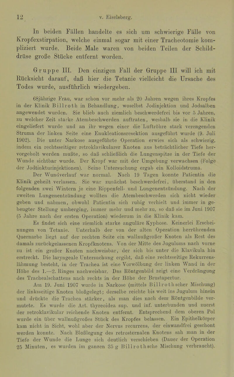 In beiden Füllen handelte es sich um schwierige Fälle von Ivropfexstirpation, welche einmal sogar mit einer Tracheotomie kom- pliziert wurde. Beide Male waren von beiden Teilen der Schild- drüse große Stücke entfernt worden. Gruppe III. Den einzigen Fall der Gruppe III will ich mit Rücksicht darauf, daß hier die Tetanie vielleicht die Ursache des Todes wurde, ausführlich wiedergeben. 68jährige Frau, war schon vor mehr als 20 Jahren wegen ihres Kropfes in der Klinik Billroth in Behandlung, woselbst Jodinjektion und Jodsalben angewendet wurden. Sie blieb auch ziemlich beschwerdefrei bis vor 5 Jahren, zu welcher Zeit starke Atembeschwerden auftraten, weshalb sie in die Klinik eingeliefert wurde und an ihr wegen einer die Luftröhre stark verengenden Struma der linken Seite eine Enukleationsresektion ausgeführt wurde (9. Juli 1902). Die unter Narkose ausgeführte Operation erwies sich als schwierig, indem ein rechtsseitiger retroklavikularer Knoten aus beträchtlicher Tiefe her- vorgeholt werden mußte, so daß schließlich die Lungenspitze in der Tiefe der Wunde sichtbar wurde. Der Kropf war mit der Umgebung verwachsen (Folge der Jodtinkturinjektionen). Seine Untersuchung ergab ein Kolloidstruma. Der Wundverlauf war normal. Nach 19 Tagen konnte Patientin die Klinik geheilt verlassen. Sie war zunächst beschwerdefrei, überstand in den folgenden zwei Wintern je eine Rippenfell- und Lungenentzündung. Nach der zweiten Lungenentzündung wollten die Atembeschwerden sich nicht wieder geben und nahmen, obwohl Patientin sich ruhig verhielt und immer in ge- beugter Stellung umherging, immer mehr und mehr zu, so daß sie im Juni 1907 (5 Jahre nach der ersten Operation) wiederum in die Klinik kam. Es findet sich eine ziemlich starke anguläre Kyphose. Keinerlei Erschei- nungen von Tetanie. Unterhalb der von der alten Operation herrührenden Quernarbe liegt auf der rechten Seite ein wallnußgroßer Knoten als Rest des damals zurückgelassenen Ki-opfknotens. Von der Mitte des Juguluins nach vorne zu ist ein großer Knoten nachweisbar, der sich bis unter die Klavikula hin erstreckt. Die laryngeale Untersuchung ergibt, daß eine rechtsseitige Rekurrens- lähmung besteht, in der Trachea ist eine Vorwölbung der linken Wand in der Höhe des 1.—2. Ringes nachweisbar. Das Röntgenbild zeigt eine Verdrängung des Trachealschattens nach rechts in der Höhe der Brustapertur. Am 19. Juni 1907 wurde in Narkose (mittels Billroth scher Mischung) der linksseitige Knoten bloßgelegt; derselbe reichte bis weit ins Jugulum hinein und drückte die Trachea stärker, als man dies nach dem Röntgenbilde ver- mutete. Es wurde die Art. thyreoidea sup. und inf. unterbunden und zuerst der retroklavikular reichende Knoten entfernt. Entsprechend dem oberen Pol wurde ein über wallnußgroßes Stück des Kropfes belassen. Ein Epithelkörper kam nicht in Sicht, wohl aber der Nervus recurrens, der einwandfrei geschont werden konnte. Nach Bloßlegung des retrosternalen Knotens sah man in der Tiefe der Wunde die Lunge sich deutlich verschieben (Dauer der Operation 25 Minuten, es wurden im ganzen 35 g Billrothsche Mischung verbraucht).