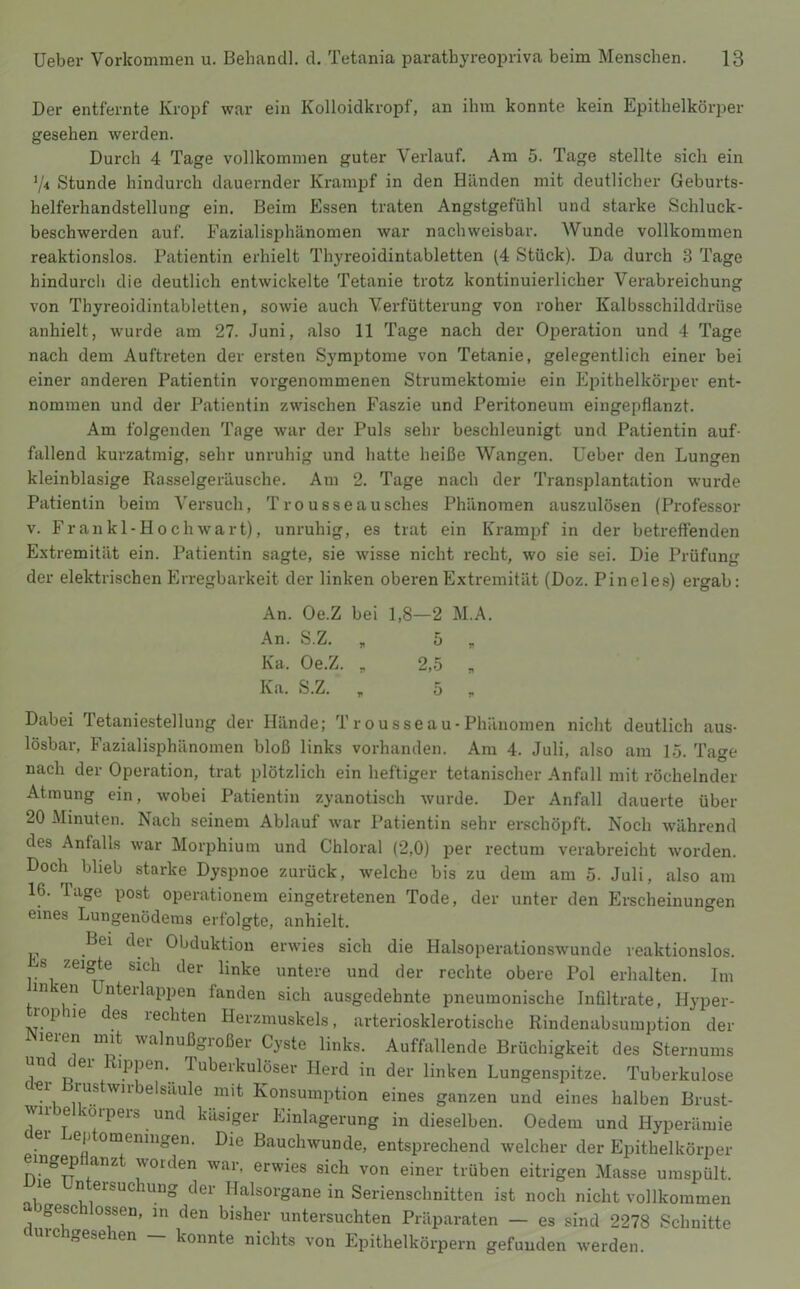 Der entfernte Kropf war ein Kolloidkropf, an ihm konnte kein Epithelkörper gesehen werden. Durch 4 Tage vollkommen guter Verlauf. Am 5. Tage stellte sich ein V4 Stunde hindurch dauernder Krampf in den Händen mit deutlicher Geburts- helferhandstellung ein. Beim Essen traten Angstgefühl und starke Schluck- beschwerden auf. Eazialisphänomen war nachweisbar. Wunde vollkommen reaktionslos. Patientin erhielt Thyreoidintabletten (4 Stück). Da durch 3 Tage hindurch die deutlich entwickelte Tetanie trotz kontinuierlicher Verabreichung von Thyreoidintabletten, sowie auch Verfütterung von roher Kalbsschilddrüse anhielt, wurde am 27. Juni, also 11 Tage nach der Operation und 4 Tage nach dem Auftreten der ersten Symptome von Tetanie, gelegentlich einer bei einer anderen Patientin vorgenoinmenen Strumektomie ein Epithelkörper ent- nommen und der Patientin zwischen Faszie und Peritoneum eingepflanzt. Am folgenden Tage war der Puls sehr beschleunigt und Patientin auf- fallend kurzatmig, sehr unruhig und hatte heiße Wangen, lieber den Lungen kleinblasige Ras.selgeräusche. Am 2. Tage nach der Transplantation wurde Patientin beim Versuch, Tro usseausches Phänomen auszulösen (Professor V. Fr an kl-Hoch wart), unruhig, es trat ein Krampf in der betreffenden Extremität ein. Patientin sagte, sie wisse nicht recht, wo sie sei. Die Prüfung der elektrischen Erregbarkeit der linken oberen Extremität (Doz. Pineies) ergab: An. Oe.Z bei 1,8—2 M.A. An. S.Z. , 5 „ Ka. Oe.Z. , 2,-5 , Ka. S.Z. ,, 5 „ Dabei letaniestellung der Hände; T r ousse au- Phänomen nicht deutlich aus- lösbar, Fazialisphänomen bloß links vorhanden. Am 4. Juli, also am 1.5. Tage nach der Operation, trat plötzlich ein heftiger tetanischer Anfall mit röchelnder Atmung ein, wobei Patientin zyanotisch wurde. Der Anfall dauerte über 20 Minuten. Nach seinem Ablauf ■war Patientin sehr erschöpft. Noch während des Anfalls war Morphium und Chloral (2,0) per rectum verabreicht worden. Doch blieb starke Dyspnoe zurück, welche bis zu dem am 5. Juli, also am 16. Tage post operationem eingetretenen Tode, der unter den Erscheinungen eines Lungenödems erfolgte, anhielt. Bei der Obduktion erwies sich die Halsoperationswunde reaktionslos. s zeigte sich der linke untere und der rechte obere Pol erhalten. Im in en nterlappen fanden sich ausgedehnte pneumonische Infiltrate, Hyper- ropiiie des rechten Herzmuskels, arteriosklerotische Rindenabsumption der leien uiit valnußgioßer Cyste links. Auffallende Brüchigkeit des Sternums un ei xippen. Tuberkulöser Herd in der linken Lungenspitze. Tuberkulose cler Brustwirbelsäule mit Konsumption eines ganzen und eines halben Brust- wirbelkorpers und käsiger Einlagerung in dieselben. Oedem und Hyperämie ei e[j omeningen. Die Bauchwunde, entsprechend welcher der Ejiithelkörper eingep anzt worden war, erwies sich von einer trüben eitrigen Masse umspült, le n ersuc lung der Halsorgane in Serienschnitten ist noch nicht vollkommen bgeschlossen, m den bisher untersuchten Präparaten - es sind 2278 Schnitte „ese len konnte nichts von Epithelkörpern gefunden werden.