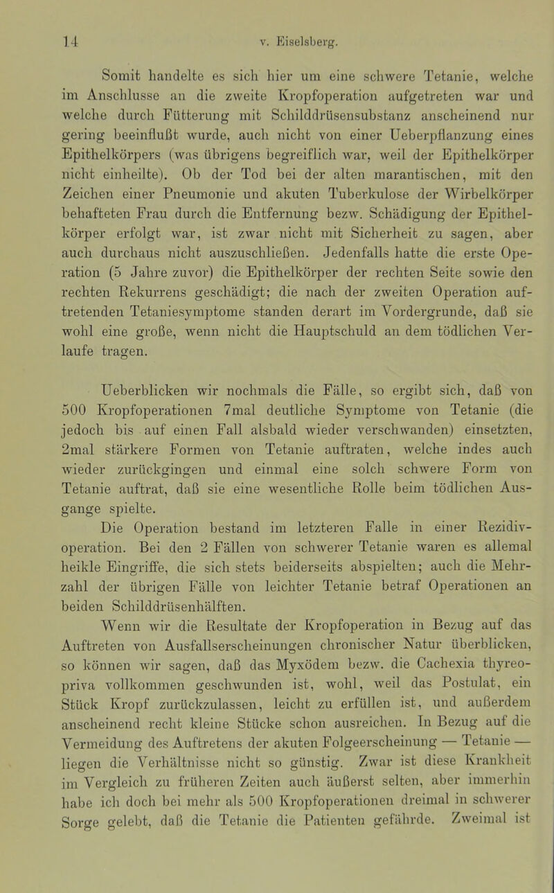 Somit handelte es sich hier um eine schwere Tetanie, welche im Anschlüsse an die zweite Kropfoperation aufgetreten war und welche durch Fütterung mit Schilddrüsensubstanz anscheinend nur gering beeinflußt wurde, auch nicht von einer Ueberpflanzung eines Epithelkörpers (was übrigens begreiflich war, weil der Epithelkörper nicht einheilte). Ob der Tod bei der alten marantischen, mit den Zeichen einer Pneumonie und akuten Tuberkulose der Wirbelkörper behafteten Frau durch die Entfernung bezw. Schädigung der Epithel- körper erfolgt war, ist zwar nicht mit Sicherheit zu sagen, aber auch durchaus nicht auszuschließen. Jedenfalls hatte die erste Ope- ration (5 Jahre zuvor) die Epithelkörper der rechten Seite sowie den rechten Rekurrens geschädigt; die nach der zweiten Operation auf- tretenden Tetaniesymptome standen derart im Vordergründe, daß sie wohl eine große, wenn nicht die Hauptschuld an dem tödlichen Ver- laufe tragen. Ueberblicken wir nochmals die Fälle, so ergibt sich, daß von 500 Kropfoperationen 7mal deutliche Symptome von Tetanie (die jedoch bis auf einen Fall alsbald wieder verschwanden) einsetzten, 2mal stärkere Formen von Tetanie auftraten, welche indes auch wieder zurückginoren und einmal eine solch schwere Form von Tetanie auftrat, daß sie eine wesentliche Rolle beim tödlichen Aus- gange spielte. Die Operation bestand im letzteren Falle in einer Rezidiv- operation. Bei den 2 Fällen von schwerer Tetanie waren es allemal heikle Eingriffe, die sich stets beiderseits abspielten; auch die Mehr- zahl der übrigen Fälle von leichter Tetanie betraf Operationen an beiden Schilddrüsenhälften. Wenn wir die Resultate der Kropfoperation in Bezug auf das Auftreten von Ausfallserscheinungen chi’onischer Natur überblicken, so können wir sagen, daß das Myxödem bezw. die Cachexia thyreo- priva vollkommen geschwunden ist, wohl, weil das Postulat, ein Stück Kropf zurückzulassen, leicht zu erfüllen ist, und außerdem anscheinend recht kleine Stücke schon ausreichen. In Bezug auf die Vermeidung des Auftretens der akuten Folgeerscheinung — Tetanie — liegen die Verhältnisse nicht so günstig. Zwar ist diese Krankheit im Vergleich zu früheren Zeiten auch äußerst selten, aber immerhin habe ich doch bei mehr als 500 Kropfoperationen dreimal in schwerer Sorge gelebt, daß die Tetanie die Patienten gefährde. Zweimal ist