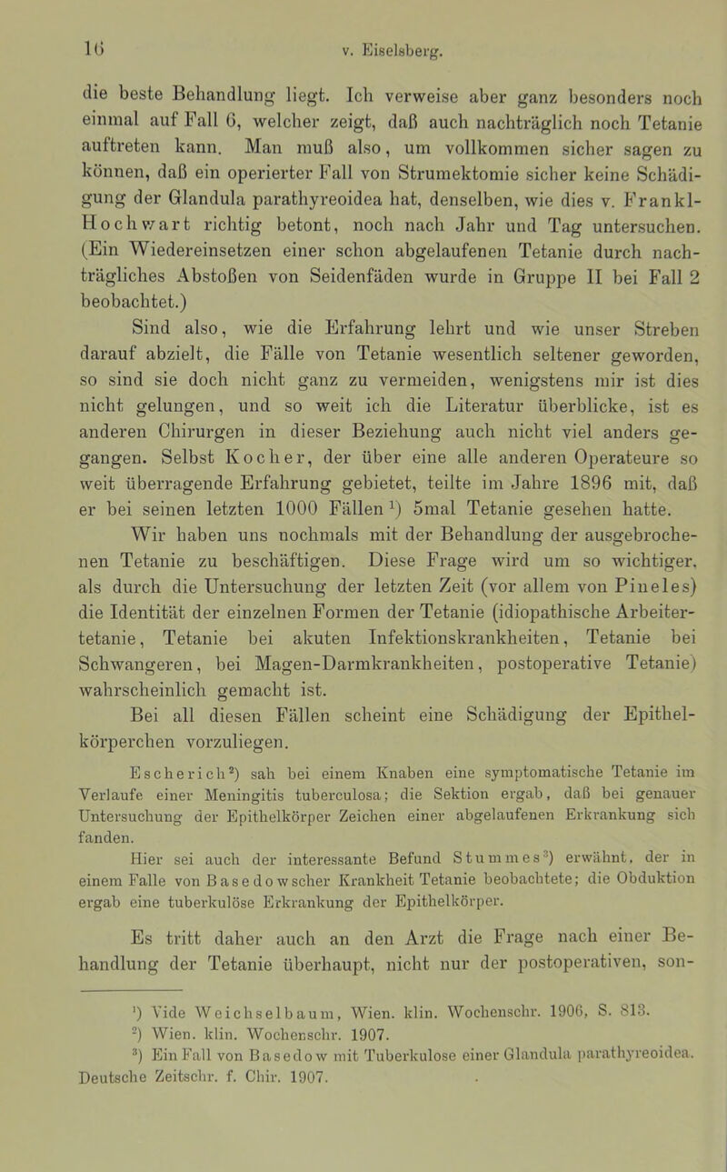 die beste Behandlung liegt. Ich verweise aber ganz besonders noch einmal auf Fall G, welcher zeigt, daß auch nachträglich noch Tetanie auftreten kann. Man muß also, um vollkommen sicher sagen zu können, daß ein operierter Fall von Strumektomie sicher keine Schädi- gung der Glandula parathyreoidea hat, denselben, wie dies v. F ran ki- ll och v/art richtig betont, noch nach Jahr und Tag untersuchen. (Ein Wiedereinsetzen einer schon abgelaufenen Tetanie durch nach- trägliches Abstoßen von Seidenfäden wurde in Gruppe II bei Fall 2 beobachtet.) Sind also, wie die Erfahrung lehrt und wie unser Streben darauf abzielt, die Fälle von Tetanie wesentlich seltener geworden, so sind sie doch nicht ganz zu vermeiden, wenigstens mir ist dies nicht gelungen, und so weit ich die Literatur überblicke, ist es anderen Chirurgen in dieser Beziehung auch nicht viel anders ge- gangen. Selbst Kocher, der über eine alle anderen Operateure so weit überragende Erfahrung gebietet, teilte im Jahre 1896 mit, daß er bei seinen letzten 1000 Fällen 5mal Tetanie gesehen hatte. Wir haben uns nochmals mit der Behandlung der ausgebroche- nen Tetanie zu beschäftigen. Diese Frage wird um so wichtiger, als durch die Untersuchung der letzten Zeit (vor allem von Piueles) die Identität der einzelnen Formen der Tetanie (idiopathische Arbeiter- tetanie, Tetanie bei akuten Infektionskrankheiten, Tetanie bei Schwangeren, bei Magen-Darmkrankheiten, postoperative Tetanie) wahrscheinlich gemacht ist. Bei all diesen Fällen scheint eine Schädigung der Epithel- körperchen vorzuliegen. Escherich^) sah bei einem Knaben eine symptomatische Tetanie im Verlaufe einer Meningitis tuberculosa; die Sektion ergab, daß bei genauer Untersuchung der Epithelkörper Zeichen einer abgelaufenen Erkrankung sich fanden. Hier sei auch der interessante Befund Stummes^ erwähnt, der in einem Falle von Basedowscher Krankheit Tetanie beobachtete; die Obduktion ergab eine tuberkulöse Erkrankung der Epithelkörper. Es tritt daher auch an den Arzt die Frage nach einer Be- handlung der Tetanie überhaupt, nicht nur der postoperativen, son- ') Vide Weichselbaum, Wien. klin. Wochenschr. 1906, S. 813. ) Wien. klin. Wochenschr. 1907. Ein Fall von Basedow mit Tuberkulose einer Glandula parathyreoidea.