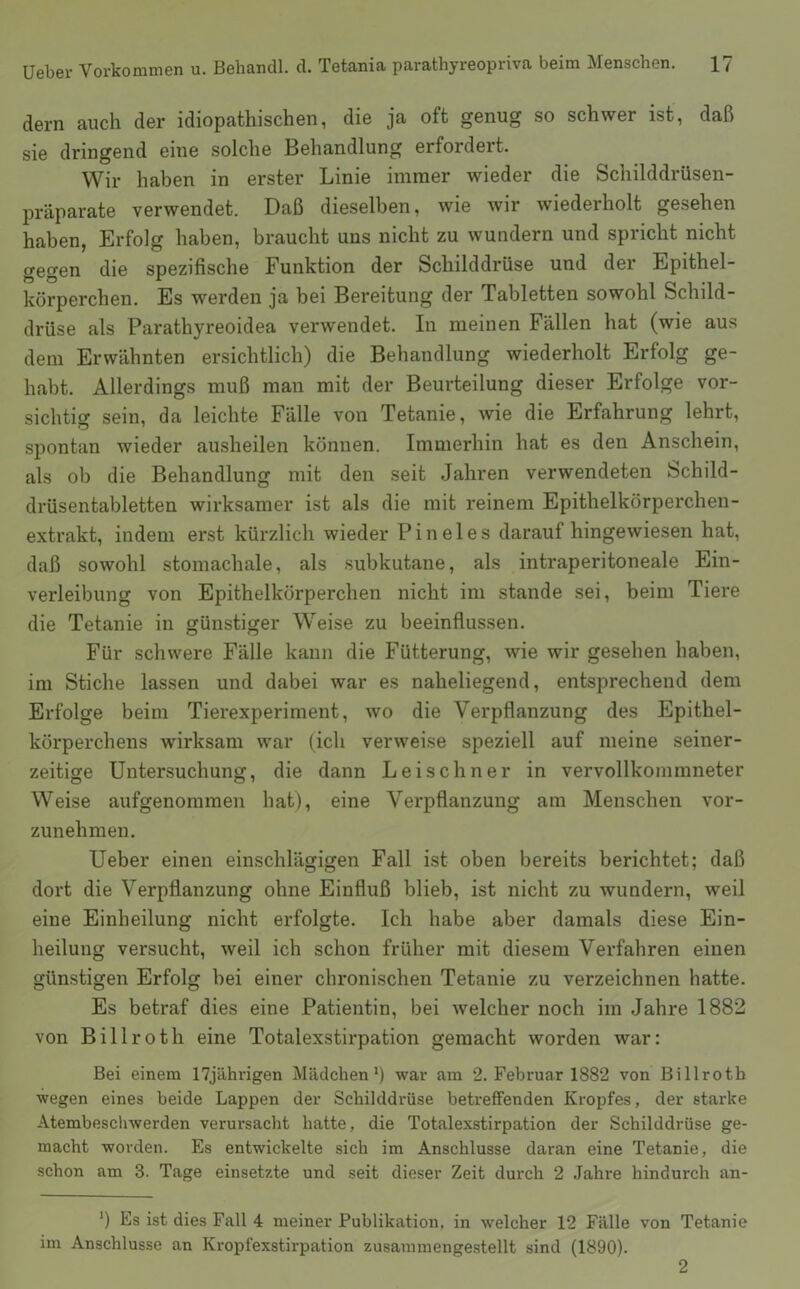 dem auch der idiopathischen, die ja oft genug so schwer ist, daß sie dringend eine solche Behandlung erfordert. Wir haben in erster Linie immer wieder die Schilddrüsen- präparate verwendet. Daß dieselben, wie wir wiederholt gesehen haben, Erfolg haben, braucht uns nicht zu wundern und spricht nicht gegen die spezifische Funktion der Schilddrüse und der Epithel- körperchen. Es werden ja bei Bereitung der Tabletten sowohl Schild- drüse als Parathyreoidea verwendet. In meinen Fällen hat (wie aus dem Erwähnten ersichtlich) die Behandlung wiederholt Erfolg ge- habt. Allerdings muß man mit der Beurteilung dieser Erfolge vor- sichtig sein, da leichte Fälle von Tetanie, wie die Erfahrung lehrt, spontan wieder ausheilen können. Immerhin hat es den Anschein, als ob die Behandlung mit den seit Jahren verwendeten Schild- drüsentabletten wirksamer ist als die mit reinem Epithelkörperchen- extrakt, indem erst kürzlich wieder P i n e 1 e s darauf hingewiesen hat, daß sowohl stomachale, als subkutane, als intraperitoneale Ein- verleibung von Epithelkörperchen nicht im stände sei, beim Tiere die Tetanie in günstiger Weise zu beeinflussen. Für schwere Fälle kann die Fütterung, wie wir gesehen haben, im Stiche lassen und dabei war es naheliegend, entsprechend dem Erfolge beim Tierexperiment, wo die Verpflanzung des Epithel- körperchens wirksam war (ich verweise speziell auf meine seiner- zeitige Untersuchung, die dann Lei sehn er in vervollkommneter Weise aufgenommen hat), eine Verpflanzung am Menschen vor- zunehmen. Ueber einen einschlägigen Fall ist oben bereits berichtet; daß dort die Verpflanzung ohne Einfluß blieb, ist nicht zu wundern, weil eine Einheilung nicht erfolgte. Ich habe aber damals diese Ein- heilung versucht, weil ich schon früher mit diesem Verfahren einen günstigen Erfolg bei einer chronischen Tetanie zu verzeichnen hatte. Es betraf dies eine Patientin, bei welcher noch im Jahre 1882 von Billroth eine Totalexstirpation gemacht worden war: Bei einem 17jährigen Mädchen*) war am 2. Februar 1882 von Billroth wegen eines beide Lappen der Schilddrüse betreffenden Kropfes, der starke Atembeschwerden verursacht hatte, die Totalexstirpation der Schilddrüse ge- macht worden. Es entwickelte sich im Anschlüsse daran eine Tetanie, die schon am 3. Tage einsetzte und seit dieser Zeit durch 2 Jahre hindurch an- *) Es ist dies Fall 4 meiner Publikation, in welcher 12 Fälle von Tetanie im Anschlüsse an Kropfexstirpation zusammenge-stellt sind (1890). 2