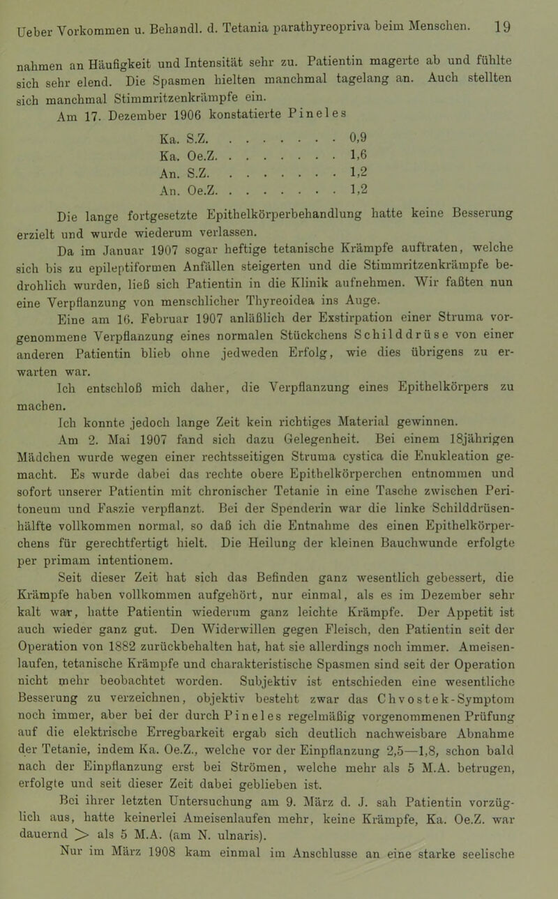 nahmen an Häufigkeit und Intensität sehr zu. Patientin magerte ab und fühlte sich sehr elend. Die Spasmen hielten manchmal tagelang an. Auch stellten sich manchmal Stimmritzenkrämpfe ein. Am 17. Dezember 1906 konstatierte Pineies Ka. S.Z 0,9 Ka. Oe.Z 1,6 An. S.Z 1,2 An. Oe.Z 1,2 Die lange fortgesetzte Epithelkörperbehandlung hatte keine Besserung erzielt und wurde wiederum verlassen. Da im Januar 1907 sogar heftige tetanische Krämpfe auftraten, welche sich bis zu epileptiformen Anfällen steigerten und die Stimmritzenkräinpfe be- drohlich wurden, ließ sich Patientin in die Klinik aufnehmen. Wir faßten nun eine Verpflanzung von menschlicher Thyreoidea ins Auge. Eine am 16. Februar 1907 anläßlich der Exstirpation einer Struma vor- genommene Verpflanzung eines normalen Stückchens Schilddrüse von einer anderen Patientin blieb ohne jedweden Erfolg, wie dies übrigens zu er- warten war. Ich entschloß mich daher, die Verpflanzung eines Epithelkörpers zu machen. Ich konnte jedoch lange Zeit kein richtiges Material gewinnen. Am 2. Mai 1907 fand sich dazu Gelegenheit. Bei einem 18jährigen Mädchen wurde wegen einer rechtsseitigen Struma cystica die Enukleation ge- macht. Es wurde dabei das rechte obere Epithelkörperchen entnommen und sofort unserer Patientin mit chronischer Tetanie in eine Tasche zwischen Peri- toneum und Faszie verpflanzt. Bei der Spenderin war die linke Schilddrüsen- hälfte vollkommen normal, so daß ich die Entnahme des einen Epithelkörper- chens für gerechtfertigt hielt. Die Heilung der kleinen Bauchwunde erfolgte per primam intentionem. Seit dieser Zeit hat sich das Befinden ganz Avesentlich gebessert, die Krämpfe haben vollkommen aufgehört, nur einmal, als es im Dezember sehr kalt war, hatte Patientin wiederum ganz leichte Krämpfe. Der Appetit ist auch wieder ganz gut. Den Widerwillen gegen Fleisch, den Patientin seit der Operation von 1882 zurückbehalten hat, hat sie allerdings noch immer. Ameisen- laufen, tetanische Krämpfe und charakteristische Spasmen sind seit der Operation nicht mehr beobachtet worden. Subjektiv ist entschieden eine wesentliche Besserung zu verzeichnen, objektiv besteht zwar das Chvostek-Symptom noch immer, aber bei der durch Pineies regelmäßig voi'genommenen Prüfung auf die elektrische Erregbarkeit ergab sich deutlich nachweisbare Abnahme der Tetanie, indem Ka. Oe.Z., welche vor der Einpflanzung 2,5—1,8, schon bald nach der Einpflanzung erst bei Strömen, welche mehr als 5 M.A. betrugen, erfolgte und seit dieser Zeit dabei geblieben ist. Bei ihrer letzten Untersuchung am 9. März d. J. sah Patientin vorzüg- lich aus, hatte keinerlei Ameisenlaufen mehr, keine Krämpfe, Ka. Oe.Z. war dauernd ^ als 5 M.A. (am N. ulnaris). Nur im März 1908 kam einmal im Anschlüsse an eine starke seelische