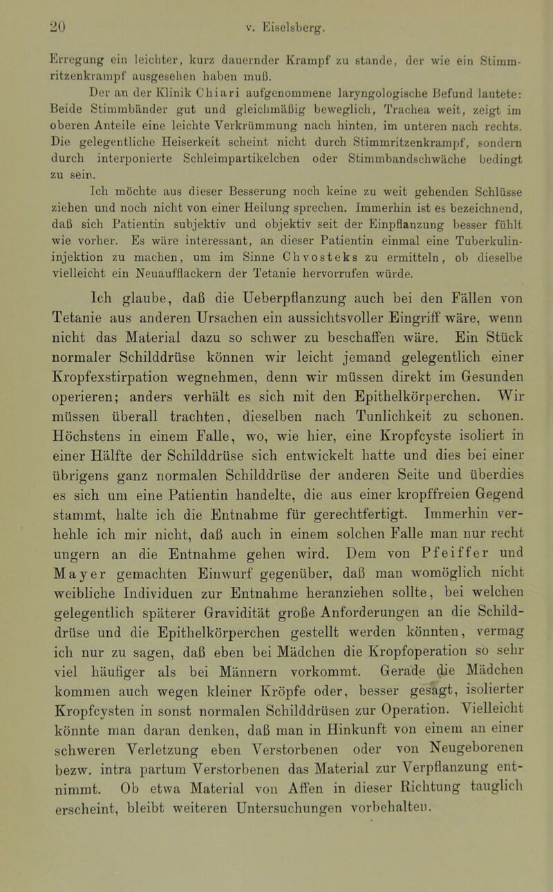 Krregung ein leichter, kurz dauernder Krampf zu stände, der wie ein Stimm- i-itzenkrainpf ausgesehen haben muß. Der an der Klinik Chiari aufgenommene laryngologische Befund lautete; Beide Stimmbänder gut und gleichmäßig beweglich, Trachea weit, zeigt im oberen Anteile eine leichte Verkrümmung nach hinten, im unteren nach rechts. Die gelegentliche Heiserkeit scheint nicht durch Stimmritzenkrampf, sondern durch interponierte Schleimpartikelcben oder Stimmbandschwäche bedingt zu sein. Ich möchte aus dieser Besserung noch keine zu weit gehenden Schlüsse ziehen und noch nicht von einer Heilung sprechen. Immerhin ist es bezeichnend, daß sich Patientin subjektiv und objektiv seit der Einpflanzung besser fühlt wie vorher. Es wäre interessant, an dieser Patientin einmal eine Tuberkulin- injektion zu machen, um im Sinne Chvosteks zu ermitteln, ob dieselbe vielleicht ein Neuaufflackern der Tetanie hervorrufen würde. Ich glaube, daß die Ueberpflanzung auch bei den Fällen von Tetanie aus anderen Ursachen ein aussichtsvoller Eingrilf wäre, wenn nicht das Material dazu so schwer zu beschaffen wäre. Ein Stück normaler Schilddrüse können wir leicht jemand gelegentlich einer Kropfexstirpation wegnehmen, denn wir müssen direkt im Gesunden operieren; anders verhält es sich mit den Epithelkörperchen. Wir müssen überall trachten, dieselben nach Tunlichkeit zu schonen. Höchstens in einem Falle, wo, wie hier, eine Kropfcyste isoliert in einer Hälfte der Schilddrüse sich entwickelt hatte und dies bei einer übrigens ganz normalen Schilddrüse der anderen Seite und überdies es sich um eine Patientin handelte, die aus einer kropffreien Gegend stammt, halte ich die Entnahme für gerechtfertigt. Immerhin ver- hehle ich mir nicht, daß auch in einem solchen Falle man nur recht ungern an die Entnahme gehen wird. Dem von Pfeiffer und Mayer gemachten Einwurf gegenüber, daß man womöglich nicht weibliche Individuen zur Entnahme heranziehen sollte, bei welchen gelegentlich späterer Gravidität große Anforderungen an die Schild- drüse und die Epithelkörperchen gestellt werden könnten, vermag ich nur zu sagen, daß eben bei Mädchen die Kropfoperatiou so sehr viel häufiger als bei Männern vorkommt. Gerade die Mädchen kommen auch wegen kleiner Kröpfe oder, besser gesagt, isolierter Kropfcysten in sonst normalen Schilddrüsen zur Operation. Vielleicht könnte man daran denken, daß man in Hinkunft von einem an einer schweren Verletzung eben Verstorbenen oder von Neugeborenen bezw. intra partum Verstorbenen das Material zur Verpflanzung ent- nimmt. Ob etwa Material von Affen in dieser Richtung tauglich erscheint, bleibt weiteren Untersuchungen Vorbehalten.