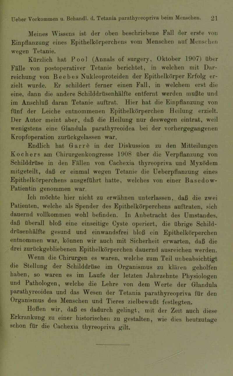 Meines Wissens ist der oben beschriebene Fall der erste von Einpflanzung eines Epithelkörperchens vom Menschen auf Menschen wegen Tetanie. Kürzlich hat Pool (Annals of surgery, Oktober 1907) über Fälle von postoperativer Tetanie berichtet, in welchen mit Dar- reichung von Beebes Nukleoproteiden der Epithelkörper Erfolg er- zielt wurde. Er schildert ferner einen Fall, in welchem erst die eine, dann die andere Schilddrüsenhälfte entfernt werden mußte und im Anschluß daran Tetanie auftrat. Hier hat die Einpflanzung von fünf der Leiche entnommenen Epithelkörperchen Heilung erzielt. Der Autor meint aber, daß die Heilung nur deswegen eintrat, weil wenigstens eine Glandula parathyreoidea bei der vorhergegangenen Kropfoperation zurückgelassen war. Endlich hat Garrö in der Diskussion zu den Mitteilungen Kochers am Chirurgenkongresse 1908 über die Verpflanzung von Schilddrüse in den Fällen von Cachexia thyreopriva und Myxödem mitgeteilt, daß er einmal wegen Tetanie die Ueberpflanzung eines Epithelkörperchens ausgeführt hatte, welches von einer Basedow- Patientin genommen war. Ich möchte hier nicht zu erwähnen unterlassen, daß die zwei Patienten, welche als Spender des Epithelkörperchens auftraten, sich dauernd vollkommen wohl befinden. In Anbetracht des Umstandes, daß überall bloß eine einseitige Cyste operiert, die übrige Schild- drüsenhälfte gesund und einwandsfrei bloß ein Epithelkörperchen entnommen war, können wir auch mit Sicherheit erwarten, daß die drei zurückgebliebenen Epithelkörperchen dauernd ausreichen werden. Wenn die Chirurgen es waren, welche zum Teil unbeabsichtigt die Stellung der Schilddrüse im Organismus zu kläien geholfen haben, so waren es im Laufe der letzten Jahrzehnte Physiologen und Pathologen, welche die Lehre von dem Werte der Glandula parathyreoidea und das Wesen der Tetania parathyreopriva für den Organismus des Menschen und Tieres zielbewußt festlegten. Hoflien wir, daß es dadurch gelingt, mit der Zeit auch diese Erkrankung zu einer historischen zu gestalten, wie dies heutzutage schon für die Cachexia thyreopriva gilt.