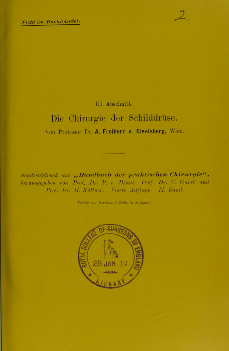nicht im Buchhandel. r III. Abschnitt. Die Chirurgie der Schilddrüse. Von Professor Dr. A. Freiherr v. Eiseisberg, Wien. Sonderabdruck aus „Handbuch der praktischen Chirurifie“, herausgegeben von Prof. Dr. P. r. Bruns, Prof. Dr. C. Garn' und Prof. Dr. H. Küttner. Vierte Auflage. II. Band. Verlag ron Ferdinand Kake in Stuttgart.