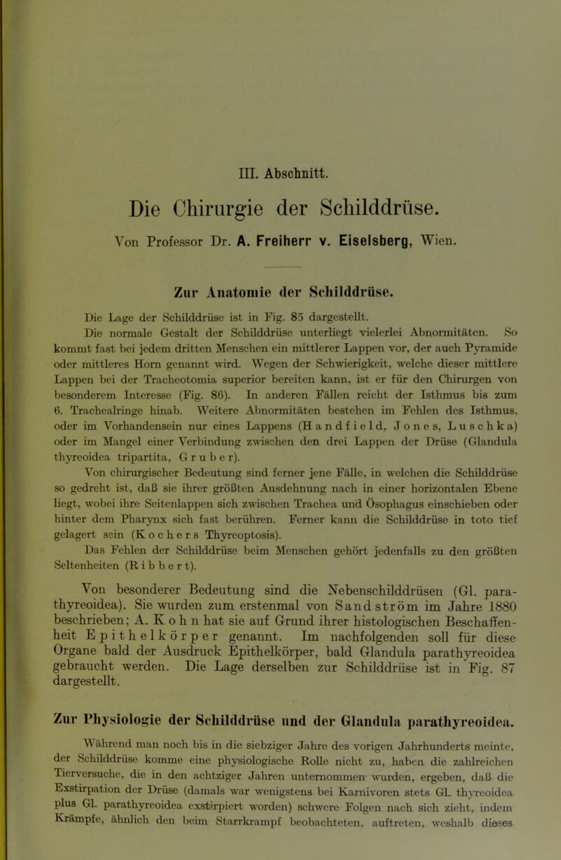 III. Abschnitt. Die Chirurgie der Schilddrüse. Von Professor Dr. A. Freiherr v. Eiseisberg, Wien. Zur Anatomie der Schilddrüse. Die Lage der Schilddrüse ist in Fig. 85 dargestellt. Die normale Gestalt der Schilddrüse unterliegt vielerlei Abnormitäten. So kommt fast bei jedem dritten Menschen ein mittlerer Lappen vor, der auch Pyramide oder mittleres Horn genannt wird. Wegen der Schwierigkeit, welche dieser mittlere Lappen bei der Tracheotomia superior bereiten kann, ist er für den Chirurgen von besonderem Interesse (Fig. 86). In anderen Fällen reicht der Isthmus bis zum 6. Trachealringe hinab. Weitere Abnormitäten bestehen im Fehlen des Isthmus, oder im Vorhandensein nur eines Lappens (Handfield, Jones, Luschka) oder im Mangel einer Verbindung zwischen den drei Lappen der Drüse (Glandula thyreoidea tripartita, G r u b e r). Von chirurgischer Bedeutung sind ferner jene Fälle, in welchen die Schilddrüse so gedreht ist, daß sie ihrer größten Ausdehnung nach in einer horizontalen Ebene liegt, wobei ihre Seitenlappen sich zwischen Trachea und Ösophagus einschieben oder hinter dem Pharynx sich fast berühren. Ferner kann die Schilddrüse in toto tief gelagert sein (Kochers Thyreoptosis). Das Fehlen der Schilddrüse beim Menschen gehört jedenfalls zu den größten Seltenheiten (R i b b e r t). Von besonderer Bedeutung sind die Nebenschilddrüsen (Gl. para- thyreoidea). Sie wurden zum erstenmal von Sand ström im Jahre 1880 beschrieben; A. K oh n hat sie auf Grund ihrer histologischen Beschaffen- heit Epithelkörper genannt. Im nachfolgenden soll für diese Organe bald der Ausdruck Epithelkörper, bald Glandula parathyreoidea gebraucht werden. Die Lage derselben zur Schilddrüse ist in Fig. 87 dargestellt. Zur Physiologie der Schilddrüse und der Glandula parathyreoidea. Während man noch bis in die siebziger Jahre des vorigen Jahrhunderts meinte, der Schilddrüse komme eine physiologische Rolle nicht zu, haben die zahlreichen Tierversuche, die in den achtziger Jahren unternommen wurden, ergeben, daß die Exstirpation der Drüse (damals war wenigstens bei Karnivoren stets Gl. thyreoidea plus Gl. parathyreoidea exstirpiert worden) schwere Folgen nach sich zieht, indem Krämpfe, ähnlich den beim Starrkrampf beobachteten, auftreten, weshalb dieses