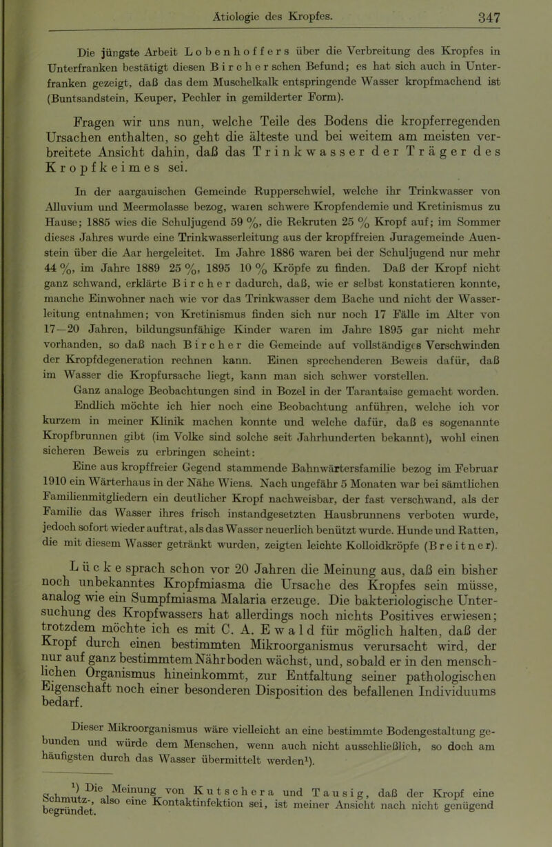 Die jüngste Arbeit Lobenhof fers über die Verbreitung des Kropfes in Unterfranken bestätigt diesen Birclier sehen Befund; es hat sich auch in Unter- franken gezeigt, daß das dem Muschelkalk entspringende Wasser kropfmachend ist (Buntsandstein, Keuper, Pechler in gemilderter Form). Fragen wir uns nun, welche Teile des Bodens die kröpf erregenden Ursachen enthalten, so geht die älteste und bei weitem am meisten ver- breitete Ansicht dahin, daß das Trinkwasser der Träger des Kropfkeimes sei. In der aargauischen Gemeinde Rupperschwiel, welche ihr Trinkwasser von Alluvium und Meermolasse bezog, waren schwere Kropfendemie und Kretinismus zu Hause; 1885 wies die Schuljugend 59 %, die Rekruten 25 % Kropf auf; im Sommer dieses Jahres wurde eine Trinkwasserleitung aus der kropffreien Juragemeinde Auen- stein über die Aar hergeleitet. Im Jahre 1886 waren bei der Schuljugend nur mehr 44 %, im Jahre 1889 25 %, 1895 10 % Kröpfe zu finden. Daß der Kropf nicht ganz schwand, erklärte B i r c h e r dadurch, daß, wie er selbst konstatieren konnte, manche Einwohner nach wie vor das Trinkwasser dem Bache und nicht der Wasser- leitung entnahmen; von Kretinismus finden sich nur noch 17 Fälle im Alter von 17—20 Jahren, bildungsunfähige Kinder waren im Jahre 1895 gar nicht mehr vorhanden, so daß nach Bircher die Gemeinde auf vollständiges Verschwinden der Kropfdegeneration rechnen kann. Einen sprechenderen Beweis dafür, daß im Wasser die Kropfursache liegt, kann man sich schwer vorstellen. Ganz analoge Beobachtungen sind in Bozel in der Tarantaise gemacht worden. Endlich möchte ich hier noch eine Beobachtung anführen, welche ich vor kurzem in meiner Klinik machen konnte und welche dafür, daß es sogenannte Kropfbrunnen gibt (im Volke sind solche seit Jahrhunderten bekannt), wohl einen sicheren Beweis zu erbringen scheint: Eine aus kropffreier Gegend stammende Bahnwärtersfamilie bezog im Februar 1910 ein Wärterhaus in der Nähe Wiens. Nach ungefähr 5 Monaten war bei sämtlichen Familienmitgliedern ein deutlicher Kropf nachweisbar, der fast verschwand, als der Familie das Wasser ihres frisch instandgesetzten Hausbrunnens verboten wurde, jedoch sofort nieder auftrat, als das Wasser neuerlich benützt wurde. Hunde und Ratten, die mit diesem Wasser getränkt wurden, zeigten leichte Kolloidkröpfe (Breitner). Lücke sprach schon vor 20 Jahren die Meinung aus, daß ein bisher noch unbekanntes Kropfmiasma die Ursache des Kropfes sein müsse, analog wie ein Sumpfmiasma Malaria erzeuge. Die bakteriologische Unter- suchung des Kropfwassers hat allerdings noch nichts Positives erwiesen; trotzdem möchte ich es mit C. A. Ewald für möglich halten, daß der Kropf durch einen bestimmten Mikroorganismus verursacht wird, der nur auf ganz bestimmtem Nährboden wächst, und, sobald er in den mensch- hchen Organismus hineinkommt, zur Entfaltung seiner pathologischen Eigenschaft noch einer besonderen Disposition des befallenen Individuums bedarf. Dieser Mikroorganismus wäre vielleicht an eine bestimmte Bodengestaltung ge- bunden und würde dem Menschen, wenn auch nicht ausschließlich, so doch am häufigsten durch das Wasser übermittelt werden1). q , b Die Meinung von Kutschera und Tausig, daß der Kropf eine beerr^rf f ^ S° CmC -^ontaktinfektion sei, ist meiner Ansicht nach nicht genügend
