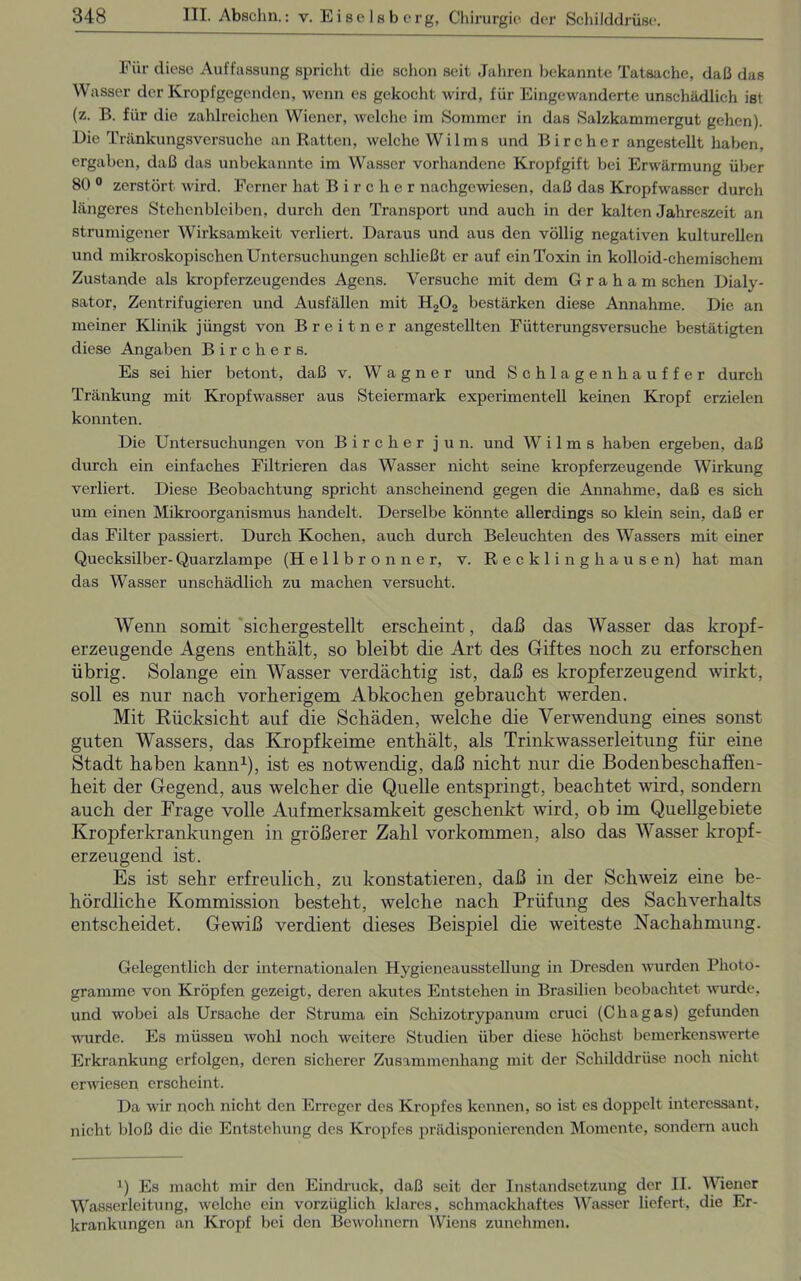 Für diese Auffassung spricht die schon seit Jahren bekannte Tatsache, daß das Wasser der Kropfgegenden, wenn es gekocht wird, für Eingewanderte unschädlich ist (z. B. für die zahlreichen Wiener, welche im Sommer in das Salzkammergut gehen). Die Tränkungsversuche an Ratten, welche Wilms und Bircher angestellt haben, ergaben, daß das unbekannte im Wasser vorhandene Kropfgift bei Erwärmung über 80 0 zerstört wird. Ferner hat Bircher nachgewiesen, daß das Kropfwasser durch längeres Stehenbleiben, durch den Transport und auch in der kalten Jahreszeit an strumigener Wirksamkeit verliert. Daraus und aus den völlig negativen kulturellen und mikroskopischen Untersuchungen schließt er auf ein Toxin in kolloid-chemischem Zustande als kröpf erzeugendes Agens. Versuche mit dem Graham sehen Dialy- sator, Zentrifugieren und Ausfällen mit H202 bestärken diese Annahme. Die an meiner Klinik jüngst von Breitner angestellten Fütterungsversuche bestätigten diese Angaben Bircher s. Es sei hier betont, daß v. Wagner und Schlagenhauffer durch Tränkung mit Kropfwasser aus Steiermark experimentell keinen Kropf erzielen konnten. Die Untersuchungen von Bircher jun. und Wilms haben ergeben, daß durch ein einfaches Filtrieren das Wasser nicht seine kropferzeugende Wirkung verliert. Diese Beobachtung spricht anscheinend gegen die Annahme, daß es sich um einen Mikroorganismus handelt. Derselbe könnte allerdings so klein sein, daß er das Filter passiert. Durch Kochen, auch durch Beleuchten des Wassers mit einer Quecksilber-Quarzlampe (Hellbronner, v. Recklinghausen) hat man das Wasser unschädlich zu machen versucht. Wenn somit sichergestellt erscheint, daß das Wasser das kropf- erzeugende Agens enthält, so bleibt die Art des Giftes noch zu erforschen übrig. Solange ein Wasser verdächtig ist, daß es kropferzeugend wirkt, soll es nur nach vorherigem Abkochen gebraucht werden. Mit Rücksicht auf die Schäden, welche die Verwendung eines sonst guten Wassers, das Kropfkeime enthält, als Trinkwasserleitung für eine Stadt haben kann1), ist es notwendig, daß nicht nur die Bodenbeschaffen- heit der Gegend, aus welcher die Quelle entspringt, beachtet wird, sondern auch der Frage volle Aufmerksamkeit geschenkt wird, ob im Quellgebiete Kropferkrankungen in größerer Zahl Vorkommen, also das Wasser kropf- erzeugend ist. Es ist sehr erfreulich, zu konstatieren, daß in der Schweiz eine be- hördliche Kommission besteht, welche nach Prüfung des Sachverhalts entscheidet. Gewiß verdient dieses Beispiel die weiteste Nachahmung. Gelegentlich der internationalen Hygieneausstellung in Dresden -wurden Photo - gramme von Kröpfen gezeigt, deren akutes Entstehen in Brasilien beobachtet wurde, und wobei als Ursache der Struma ein Schizotrypanum cruci (Chagas) gefunden wurde. Es müssen wohl noch weitere Studien über diese höchst bemerkenswerte Erkrankung erfolgen, deren sicherer Zusammenhang mit der Schilddrüse noch nicht erwiesen erscheint. Da wir noch nicht den Erreger des Kropfes kennen, so ist es doppelt interessant, nicht bloß die die Entstehung des Kropfes prädisponierenden Momente, sondern auch J) Es macht mir den Eindruck, daß seit der Instandsetzung der II. Wiener Wasserleitung, welche ein vorzüglich klares, schmackhaftes Wasser liefert, die Er- krankungen an Kropf bei den Bewohnern Wiens zunehmen.