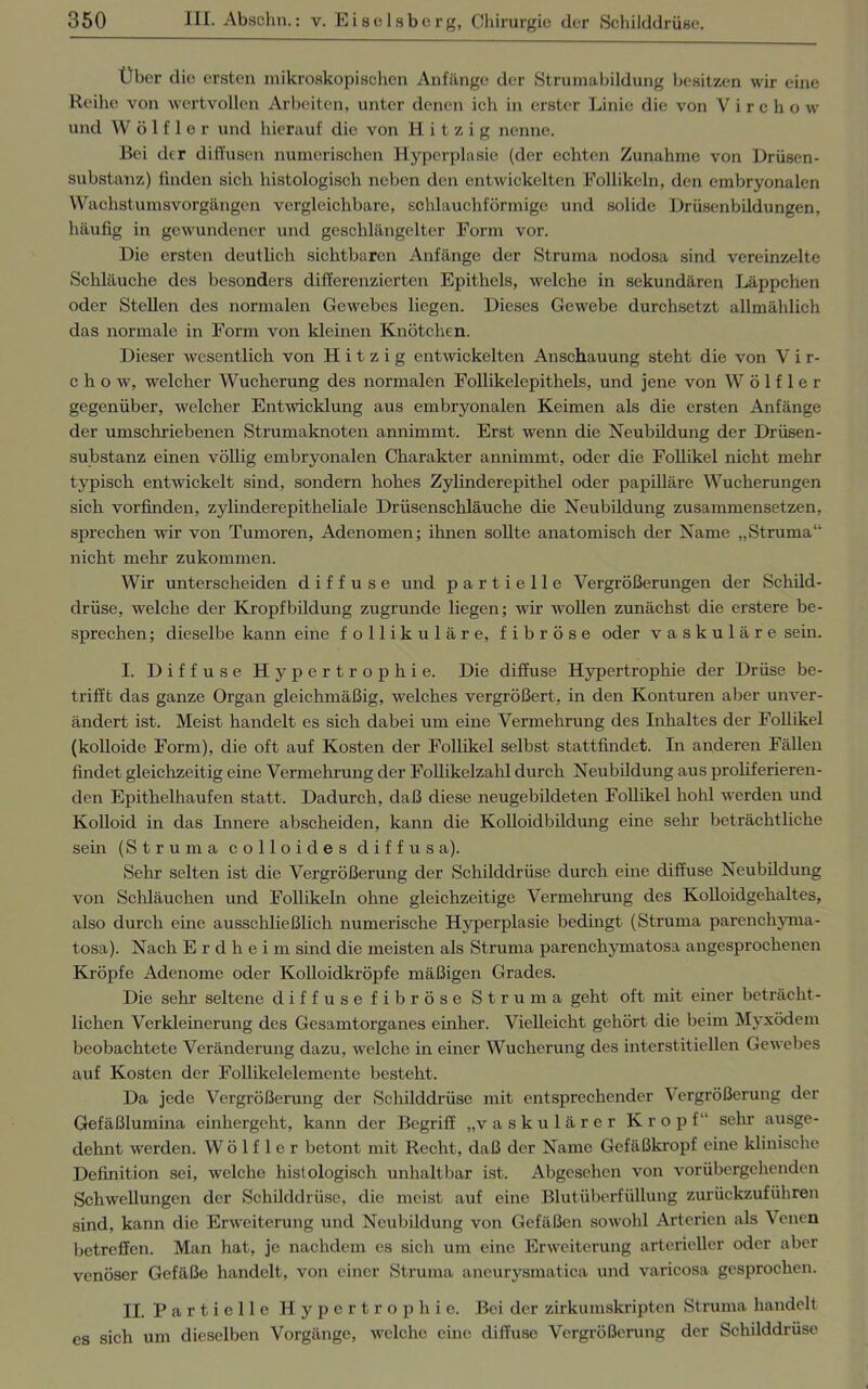 Über die ersten mikroskopischen Anfänge der Strumabildung besitzen wir eine Reihe von wertvollen Arbeiten, unter denen ich in erster Linie die von V i r c h o w und W ö 1 f 1 e r und hierauf die von Hitzig nenne. Bei der diffusen numerischen Hyperplasie (der echten Zunahme von Drüsen- substanz) finden sich histologisch neben den entwickelten Follikeln, den embryonalen Wachstumsvorgängen vergleichbare, schlauchförmige und solide Drüsenbildungen, häufig in gewundener und geschlängelter Form vor. Die ersten deutlich sichtbaren Anfänge der Struma nodosa sind vereinzelte Schläuche des besonders differenzierten Epithels, welche in sekundären Läppchen oder Stellen des normalen Gewebes liegen. Dieses Gewebe durchsetzt allmählich das normale in Form von kleinen Knötchen. Dieser wesentlich von Hitzig entwickelten Anschauung steht die von V i r- c h o w, welcher Wucherung des normalen Follikelepithels, und jene von W ö 1 f 1 e r gegenüber, welcher Entwicklung aus embryonalen Keimen als die ersten Anfänge der umschriebenen Strumaknoten annimmt. Erst wenn die Neubildung der Drüsen- substanz einen völlig embryonalen Charakter annimmt, oder die Follikel nicht mehr typisch entwickelt sind, sondern hohes Zylinderepithel oder papilläre Wucherungen sich vorfinden, zylinderepitheliale Drüsenschläuche die Neubildung zusammensetzen, sprechen wir von Tumoren, Adenomen; ihnen sollte anatomisch der Name „Struma“ nicht mehr zukommen. Wir unterscheiden diffuse und partielle Vergrößerungen der Schild- drüse, welche der Kropfbildung zugrunde liegen; wir wollen zunächst die erstere be- sprechen; dieselbe kann eine follikuläre, fibröse oder vaskuläre sein. I. Diffuse Hypertrophie. Die diffuse Hypertrophie der Drüse be- trifft das ganze Organ gleichmäßig, welches vergrößert, in den Konturen aber unver- ändert ist. Meist handelt es sich dabei um eine Vermehrung des Inhaltes der Follikel (kolloide Form), die oft auf Kosten der Follikel selbst stattfindet. In anderen Fällen findet gleichzeitig eine Vermehrung der Follikelzahl durch Neubildung aus proliferieren- den Epithelhaufen statt. Dadurch, daß diese neugebildeten Follikel hohl werden und Kolloid in das Linere abscheiden, kann die Kolloidbildung eine sein- beträchtliche sein (Struma colloides diffusa). Sehr selten ist die Vergrößerung der Schilddrüse durch eine diffuse Neubildung von Schläuchen und Follikeln ohne gleichzeitige Vermehrung des Kolloidgehaltes, also durch eine ausschließlich numerische Hyperplasie bedingt (Struma parenchyma- tosa). Nach E r d li e i m sind die meisten als Struma parenchymatosa angesprochenen Kröpfe Adenome oder Kolloidkröpfe mäßigen Grades. Die sehr seltene diffuse fibröse Struma geht oft mit einer beträcht- lichen Verkleinerung des Gesamtorganes einher. Vielleicht gehört die beim Myxödem beobachtete Veränderung dazu, welche in einer Wucherung des interstitiellen Gewebes auf Kosten der Follikelelemente besteht. Da jede Vergrößerung der Schilddrüse mit entsprechender V ergrößerung der Gefäßlumina einhergeht, kann der Begriff „vaskulärer Kropf“ sehr ausge- dehnt werden. W ö 1 f 1 e r betont mit Recht, daß der Name Gefäßkropf eine klinische Definition sei, welche histologisch unhaltbar ist. Abgesehen von vorübergehenden Schwellungen der Schilddrüse, die meist auf eine Blutüberfüllung zurückzuführen sind, kann die Erweiterung und Neubildung von Gefäßen sowohl Arterien als Venen betreffen. Man hat, je nachdem es sich um eine Erweiterung arterieller oder aber venöser Gefäße handelt, von einer Struma aneurysmatica und varicosa gesprochen. II. P a r t i e 11 e Hypertrophie. Bei der zirkumskripten Struma handelt cs sich um dieselben Vorgänge, welche eine diffuse Vergrößerung der Schilddrüse