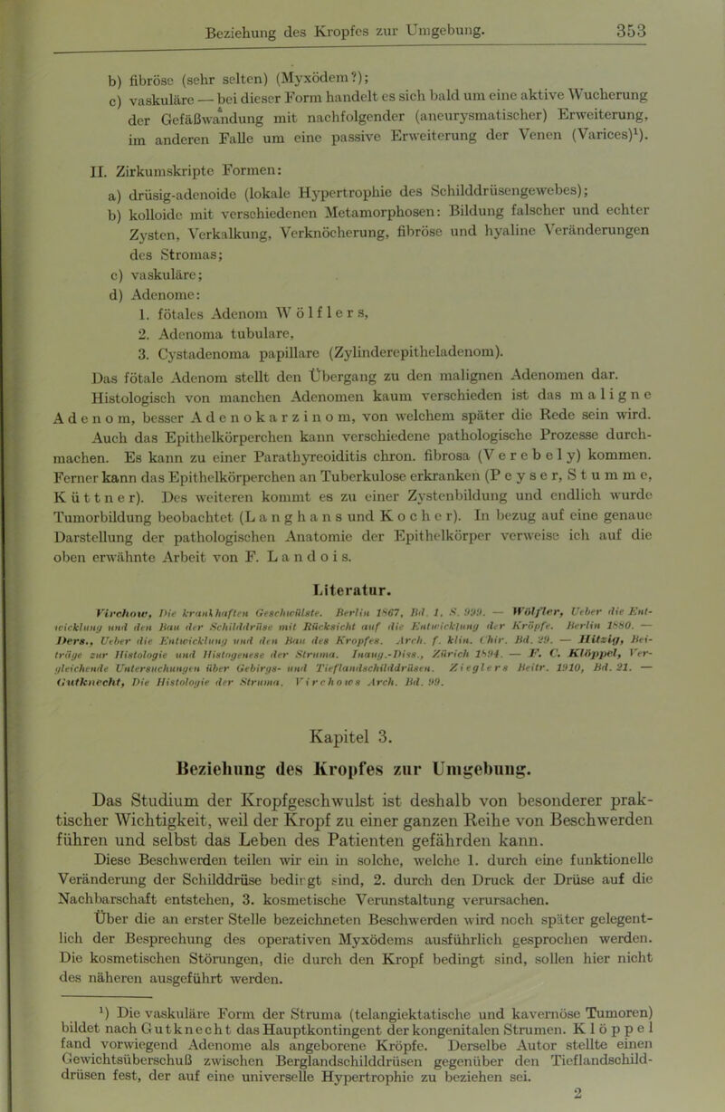 b) fibröse (sehr selten) (Myxödem?); c) vaskuläre — bei dieser Form handelt es sich bald um eine aktive Wucherung der Gefäßwandung mit nachfolgender (ancurysmatischer) Erweiterung, im anderen Falle um eine passive Erweiterung der Venen (Varices)1). II. Zirkumskripte Formen: a) drüsig-adenoide (lokale Hypertrophie des Schilddrüsengewebes); b) kolloide mit verschiedenen Metamorphosen: Bildung falscher und echter Zysten, Verkalkung, Verknöcherung, fibröse und hyaline Veränderungen des Stromas; c) vaskuläre; d) Adenome: 1. fötales Adenom W ö 1 f 1 e r s, 2. Adenoma tubuläre, 3. Cystadenoma papillare (Zylinderepitheladenom). Das fötale Adenom stellt den Übergang zu den malignen Adenomen dar. Histologisch von manchen Adenomen kaum verschieden ist das maligne Adeno m, besser Adenokarzinom, von welchem später die Rede sein wird. Auch das Epithelkörperchen kann verschiedene pathologische Prozesse durch- machen. Es kann zu einer Parathyreoiditis chron. fibrosa (V e r e b e 1 y) kommen. Ferner kann das Epithelkörperchen an Tuberkulose erkranken (P e y s e r. S t u m m e, K ü 11 n e r). Des weiteren kommt es zu einer Zystenbildung und endlich wurde Tumorbildung beobachtet (Langhans und Kocher). In bezug auf eine genaue Darstellung der pathologischen Anatomie der Epithelkörper verweise ich auf die oben erwähnte Arbeit von F. L a n d o i s. Literatur. Virchow, Die krankhaften Geschwülste. Berlin 1*67, Bd I. S. 999. — Wiilfter, Veber die Ent- wicklung und den Bau der Schilddrüse mit Rücksicht auf die Entwicklung der Kröpfe. Berlin 1880. — Jters., Ueber die Entwicklung und den Bau des Kropfes. Arch. f. klin. t'hir. Bd. 99. — llitziej, Bei- träge zur Histologie und Histogenese der Struma. Inaug.-Diss., Zürich 1894. — E. C. Klöppel, Ver- gleichende Untersuchungen über Gebirgs- und Tieflandschilddrüsen. Zieglers Beitr. 1910, Bd. 21. — G'utknecht, Die Histologie der Struma. Virchows Arch. Bd. 99. Kapitel 3. Beziehung des Kropfes zur Umgebung. Das Studium der Kropfgeschwulst ist deshalb von besonderer prak- tischer Wichtigkeit, weil der Kropf zu einer ganzen Keihe von Beschwerden führen und selbst das Leben des Patienten gefährden kann. Diese Beschwerden teilen wir ein in solche, welche 1. durch eine funktionelle Veränderung der Schilddrüse bedirgt sind, 2. durch den Druck der Drüse auf die Nachbarschaft entstehen, 3. kosmetische Verunstaltung verursachen. Über die an erster Stelle bezeichnetcn Beschwerden wird noch später gelegent- lich der Besprechung des operativen Myxödems ausführlich gesprochen werden. Die kosmetischen Störungen, die durch den Kropf bedingt sind, sollen hier nicht des näheren ausgeführt werden. ’) Die vaskuläre Form der Struma (telangiektatische und kavernöse Tumoren) bildet nach Gutknecht das Hauptkontingent der kongenitalen Strumen. Klöppel fand vorwiegend Adenome als angeborene Kröpfe. Derselbe Autor stellte einen Gewichtsüberschuß zwischen Berglandschilddrüsen gegenüber den Tieflandschild- drüsen fest, der auf eine universelle Hypertrophie zu beziehen sei. 2