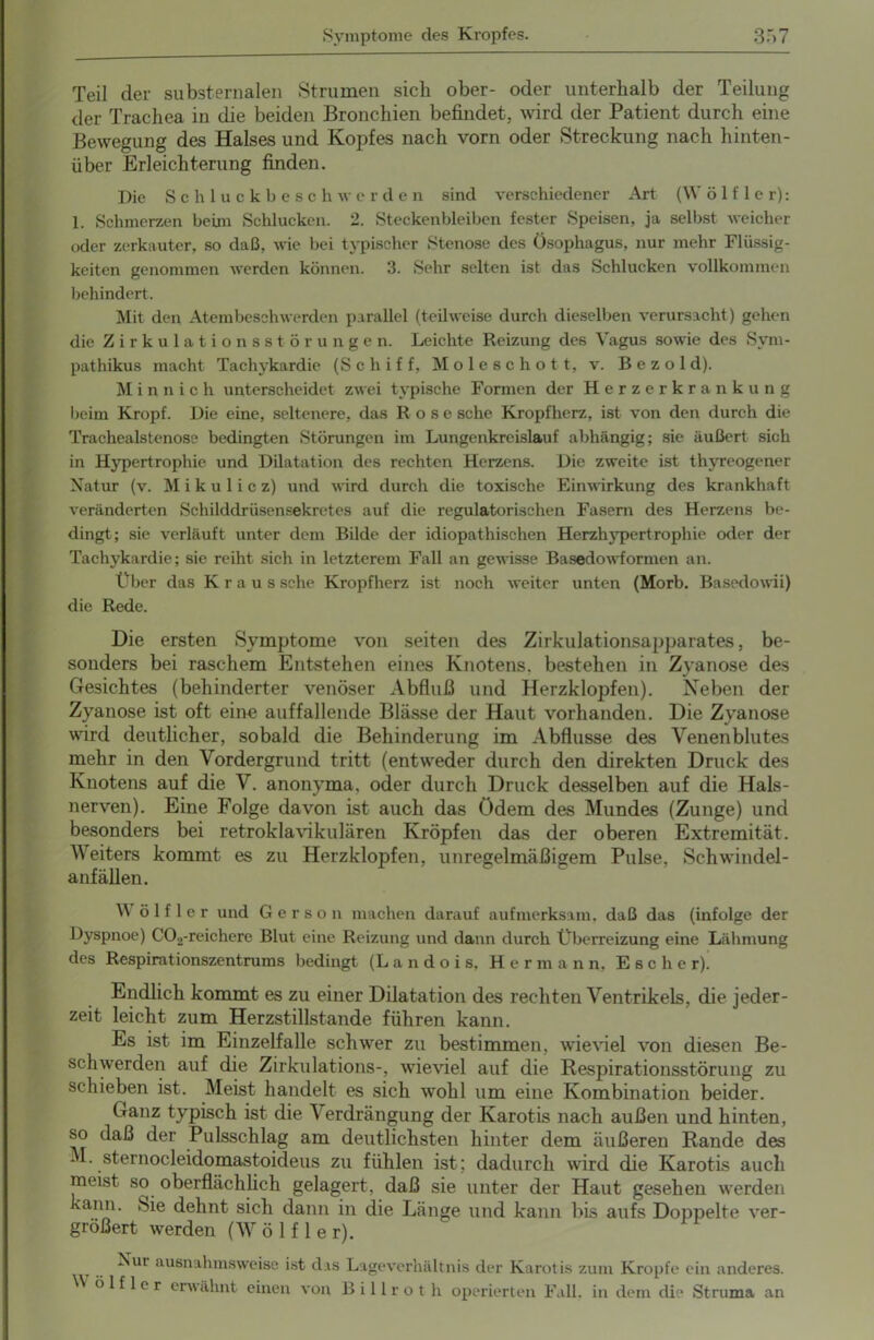 Teil der substernalen Strumen sich ober- oder unterhalb der Teilung der Trachea in die beiden Bronchien befindet, wird der Patient durch eine Bewegung des Halses und Kopfes nach vorn oder Streckung nach hinten- über Erleichterung finden. Die Schluckbesch w erde n sind verschiedener Art (VV ö 1 f 1 e r): 1. Schmerzen beim Schlucken. 2. Steckenbleiben fester Speisen, ja selbst weicher oder zerkauter, so daß, wie bei typischer Stenose des Ösophagus, nur mehr Flüssig- keiten genommen werden können. 3. Sehr selten ist das Schlucken vollkommen behindert. Mit den Atembeschwerden parallel (teilweise durch dieselben verursacht) gehen die Zirkulationsstörungen. Leichte Reizung des Vagus sowie des Sym- pathikus macht Tachykardie (Schiff, Moleschott, v. Bezold). M i n n i c h unterscheidet zwei typische Formen der Herzerkrankung beim Kropf. Die eine, seltenere, das Rose sehe Kropfherz, ist von den durch die Trachealstenose bedingten Störungen im Lungenkreislauf abhängig; sie äußert sich in Hypertrophie und Dilatation des rechten Herzens. Die zweite ist thyreogener Natur (v. Mikulicz) und wird durch die toxische Einwirkung des krankhaft veränderten Schilddrüsensekretes auf die regulatorischen Fasern des Herzens be- dingt; sie verläuft unter dem Bilde der idiopathischen Herzhypertrophie oder der Tachykardie; sie reiht sich in letzterem Fall an gewisse Basedowformen an. Über das Kraus sehe Kropfherz ist noch weiter unten (Morb. Basedowii) die Rede. Die ersten Symptome von seiten des Zirkulationsapparates, be- sonders bei raschem Entstehen eines Knotens, bestehen in Zyanose des Gesichtes (behinderter venöser Abfluß und Herzklopfen). Neben der Zyanose ist oft eine auffallende Blässe der Haut vorhanden. Die Zyanose wird deutlicher, sobald die Behinderung im Abflüsse des Venenblutes mehr in den Vordergrund tritt (entweder durch den direkten Druck des Knotens auf die V. anonyma, oder durch Druck desselben auf die Hals- nerven). Eine Folge davon ist auch das ödem des Mundes (Zunge) und besonders bei retroklavikulären Kröpfen das der oberen Extremität. Weiters kommt es zu Herzklojfien, unregelmäßigem Pulse, Schwindel- anfällen. W ö 1 f 1 e r und G e r s o n machen darauf aufmerksam, daß das (infolge der Dyspnoe) C02-reiehere Blut eine Reizung und dann durch Überreizung eine Lähmung des Respirationszentrums bedingt (L a n d o i s, Her m a n n, Esche r). Endlich kommt es zu einer Dilatation des rechten Ventrikels, die jeder- zeit leicht zum Herzstillstände führen kann. Es ist im Einzelfalle schwer zu bestimmen, wieviel von diesen Be- schwerden auf die Zirkulations-, wieviel auf die Respirationsstörung zu schieben ist. Meist handelt es sich wohl um eine Kombination beider. Ganz typisch ist die \ erdrängung der Karotis nach außen und hinten, so daß der Pulsschlag am deutlichsten hinter dem äußeren Rande des -I. sternocleidomastoideus zu fühlen ist: dadurch wird die Karotis auch meist so oberflächlich gelagert, daß sie unter der Haut gesehen werden kann. Sie dehnt sich dann in die Länge und kann bis aufs Doppelte ver- größert werden (Wölf ler). Wo Nur ausnahmsweise ist das Lageverhältnis der Karotis zum Kropfe ein anderes, lf ler erwähnt einen von Billrot h operierten Fall, in dem die Struma an