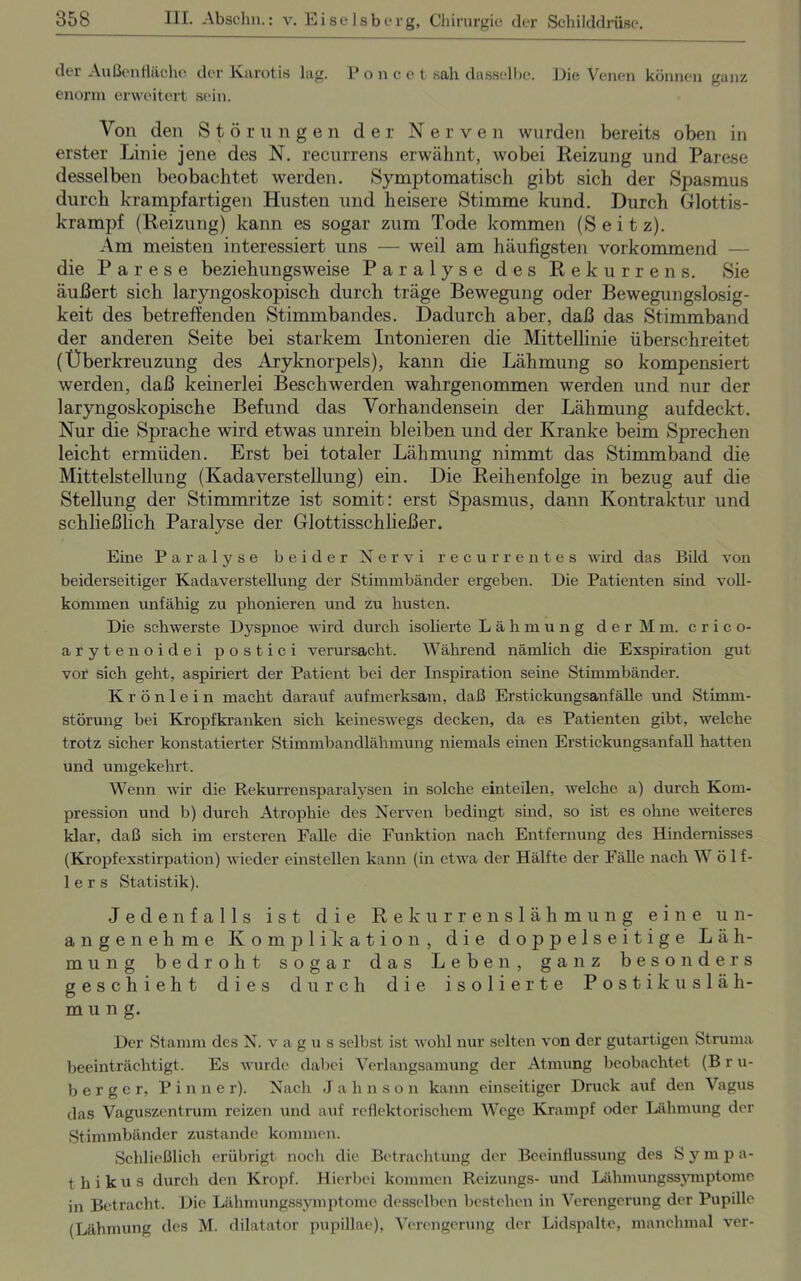 der Außenfläche der Karotis lug. Poncet sah dasselbe. Die Venen können ganz enorm erweitert sein. Von den Störungen der Nerven wurden bereits oben in erster Linie jene des N. recurrens erwähnt, wobei Reizung und Parese desselben beobachtet werden. Symptomatisch gibt sich der Spasmus durch krampfartigen Husten und heisere Stimme kund. Durch Glottis- krampf (Reizung) kann es sogar zum Tode kommen (Seit z). Am meisten interessiert uns — weil am häufigsten vorkommend — die Parese beziehungsweise Paralyse des Rekurrens. Sie äußert sich laryngoskopisch durch träge Bewegung oder Bewegungslosig- keit des betreffenden Stimmbandes. Dadurch aber, daß das Stimmband der anderen Seite bei starkem Intonieren die Mittellinie überschreitet (Überkreuzung des Aryknorpels), kann die Lähmung so kompensiert werden, daß keinerlei Beschwerden wahrgenommen werden und nur der laryngoskopische Befund das Vorhandensein der Lähmung aufdeckt. Nur die Sprache wird etwas unrein bleiben und der Kranke beim Sprechen leicht ermüden. Erst bei totaler Lähmung nimmt das Stimmband die Mittelstellung (Kadaverstellung) ein. Die Reihenfolge in bezug auf die Stellung der Stimmritze ist somit: erst Spasmus, dann Kontraktur und schließlich Paralyse der Glottisschließer. Eine Paralyse beider Nervi recurrentes wird das Büd von beiderseitiger Kadaverstellung der Stimmbänder ergeben. Die Patienten sind voll- kommen unfähig zu phonieren und zu husten. Die schwerste Dyspnoe wird durch isolierte Lähmung der Mm. crico- arytenoidei postici verursacht. Während nämlich die Exspiration gut vor sich geht, aspiriert der Patient bei der Inspiration seine Stimmbänder. Krönlein macht darauf aufmerksam, daß Erstickungsanfälle und Stimm- störung bei Kropfkranken sich keineswegs decken, da es Patienten gibt, welche trotz sicher konstatierter Stimmbandlähmung niemals einen Erstickungsanfall hatten und umgekehi't. Wenn wir die Rekurrcnsparalysen in solche einteilen, welche a) durch Kom- pression und b) durch Atrophie des Nerven bedingt sind, so ist es ohne weiteres klar, daß sich im ersteren Falle die Funktion nach Entfernung des Hindernisses (Kropfexstirpation) wieder einstellen kann (in etwa der Hälfte der Fälle nach W ö 1 f- 1 e r s Statistik). Jedenfalls ist die Rekurrenslähmung eine un- angenehme Komplikation, die doppelseitige Läh- mung bedroht sogar das Leben, ganz besonders geschieht dies durch die isolierte Postikusläh- mung. Der Stamm des N. vagus selbst ist wohl nur selten von der gutartigen Struma beeinträchtigt. Es wurde dabei Verlangsamung der Atmung beobachtet (B r u- berger, Pinne r). Nach J a h n s o n kann einseitiger Druck auf den Vagus das Vaguszentrum reizen und auf reflektorischem Wege Krampf oder Lähmung der Stimmbänder zustande kommen. Schließlich erübrigt noch die Betrachtung der Beeinflussung des Sympa- thikus durch den Kropf. Hierbei kommen Reizungs- und Lähmungssymptome in Betracht. Die Lähmungssymptome desselben bestehen in Verengerung der Pupille (Lähmung des M. dilatator pupillae), Verengerung der Lidspalte, manchmal ver-