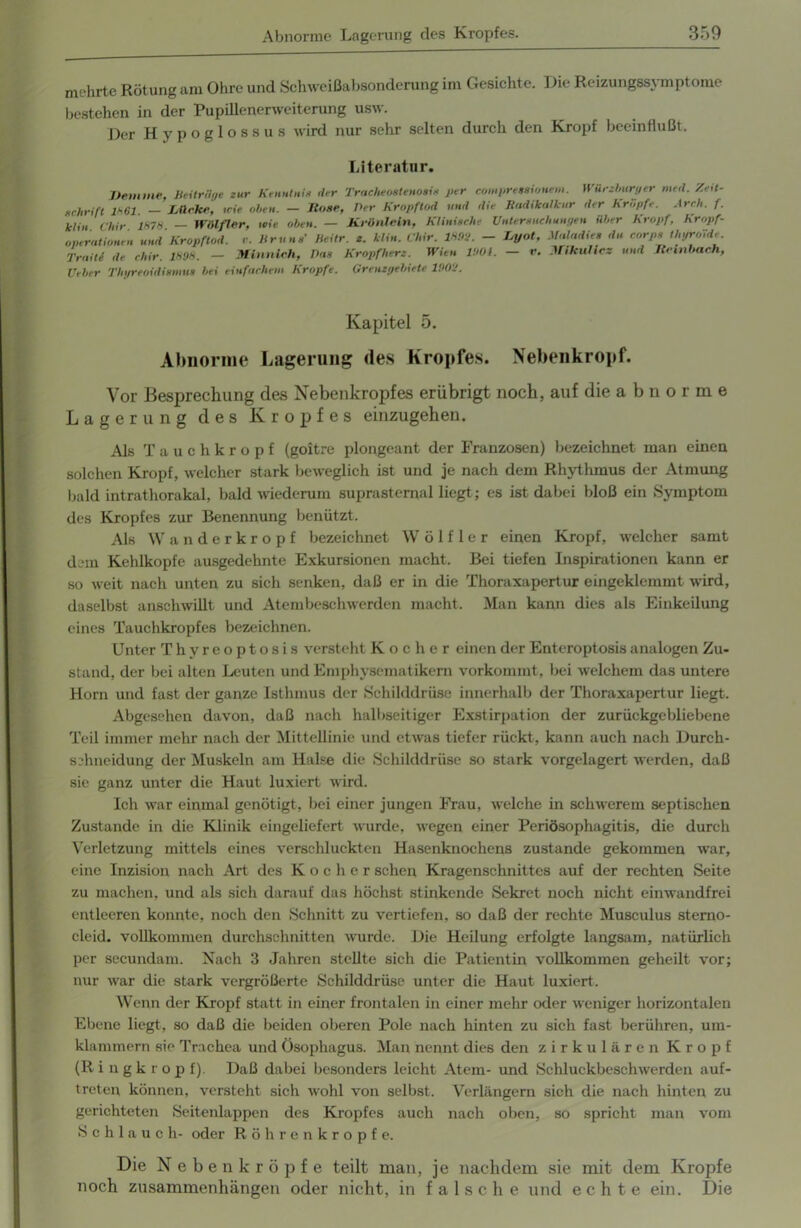 mehrte Rötung am Ohre und Schweißabsonderung im Gesichte. Die Reizungssymptome bestehen in der Pupillenerweiterung usw. Der Hypoglossus wird nur sehr selten durch den Kropf beeinflußt. Literatur. Dem me, Beitrüge zur Kenntnis der Tracheoatenosis per compreasionem. Würzburger med. Zeit- schrift 1*61. - Lücke, wie oben. - Hose, Der Kropftod und die Radikalkur der Kröpfe. Arch. f. klin Cliir 1*7* — Wölfler, wie oben. — Krönlein, Klinische Untersuchungen über Kropf, hropf- operationen und Kropftod. r. Bruns’ heitr. z. klin. Chir. IHM. - Lyot, Maladies du corps thyroide Traite de chir. 1*0*. — Minnich, Das Kropfherz. Wien 1001. — r. Mikulicz und Hembach, Ueber Thgreoidismus bei einfachem Kropfe. Grenzgebiete 1000. Kapitel 5. Abnorme Lagerung des Kropfes. Nebenkropf. Vor Besprechung des Nebenkropfes erübrigt noch, auf die a b n o r m e Lagerung des Kropfes einzugehen. Als Tauch kröpf (goitre plongeant der Franzosen) bezeichnet man einen solchen Kropf, welcher stark beweglich ist und je nach dem Rhythmus der Atmung bald intrathorakal, bald wiederum suprasternal liegt; es ist dabei bloß ein Symptom des Kropfes zur Benennung benützt. Als Wanderkropf bezeichnet Wölfler einen Kropf, welcher samt dem Kehlkopfe ausgedehnte Exkursionen macht. Bei tiefen Inspirationen kann er so weit nach unten zu sich senken, daß er in die Thoraxapertur eingeklemmt wird, daselbst anschwillt und Atembeschwerden macht. Man kann dies als Einkeilung eines Tauchkropfes bezeichnen. Unter Thyreoptosis versteht Kocher einen der Enteroptosis analogen Zu- stand, der bei alten Leuten und Emphysematikern vorkommt, bei welchem das untere Horn und fast der ganze Isthmus der Schilddrüse innerhalb der Thoraxapertur liegt. Abgesehen davon, daß nach halbseitiger Exstirpation der zurückgebliebene Teil immer mehr nach der Mittellinie und etwas tiefer rückt, kann auch nacli Durch- schneidung der Muskeln am Halse die Schilddrüse so stark vorgelagert werden, daß sie ganz unter die Haut luxiert wird. Ich war einmal genötigt, bei einer jungen Frau, welche in schwerem septischen Zustande in die Klinik eingeliefert wurde, wegen einer Periösophagitis, die durch Verletzung mittels eines verschluckten Hasenknochens zustande gekommen war, eine Inzision nach Art des Kocher sehen Kragenschnittes auf der rechten Seite zu machen, und als sich darauf das höchst stinkende Sekret noch nicht einwandfrei entleeren konnte, noch den Schnitt zu vertiefen, so daß der rechte Musculus sterno- cleid. vollkommen durchschnitten wurde. Die Heilung erfolgte langsam, natürlich per secundam. Nach 3 Jahren stellte sich die Patientin vollkommen geheilt vor; nur war die stark vergrößerte Schilddrüse unter die Haut luxiert. Wenn der Kropf statt in einer frontalen in einer mehr oder weniger horizontalen Ebene liegt, so daß die beiden oberen Pole nach hinten zu sich fast berühren, um- klammern sie Trachea und Ösophagus. Man nennt dies den zirkulären Kropf (Ringkrop f). Daß dabei besonders leicht Atem- und Schluckbeschwerden auf- treten können, versteht sich wohl von selbst. Verlängern sich die nach hinten zu gerichteten Seitenlappen des Kropfes auch nach oben, so spricht man vom Schlauch- oder Röhrenkropfe. Die Nebenkröpfe teilt man, je nachdem sie mit dem Kropfe noch Zusammenhängen oder nicht, in falsche und echte ein. Die