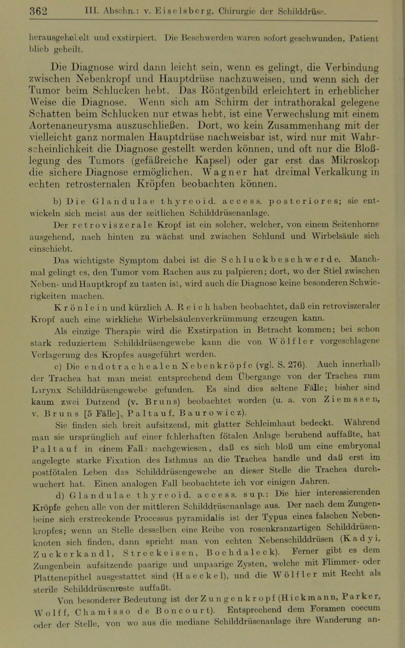 hcrauBgehelelt und exstirpiert. Die Beschwerden waren sofort geschwunden, Patient blieb geheilt. Die Diagnose wird dann leicht sein, wenn es gelingt, die Verbindung zwischen Nebenkropf und Hauptdrüse nachzuweisen, und wenn sich der Tumor beim Schlucken hebt. Das Röntgenbild erleichtert in erheblicher Weise die Diagnose. Wenn sich am Schirm der intrathorakal gelegene Schatten beim Schlucken nur etwas hebt, ist eine Verwechslung mit einem Aortenaneurysma auszuschließen. Dort, wo kein Zusammenhang mit der vielleicht ganz normalen Hauptdrüse nachweisbar ist, wird nur mit Wahr- scheinlichkeit die Diagnose gestellt werden können, und oft nur die Bloß- legung des Tumors (gefäßreiche Kapsel) oder gar erst das Mikroskop die sichere Diagnose ermöglichen. Wagner hat dreimal Verkalkung in echten retrosternalen Kröpfen beobachten können. b) Die Glandulae thyreoid. access. posteriores; sie ent- wickeln sich meist aus der seitlichen Schilddrüsenanlage. Der retroviszerale Kropf ist ein solcher, welcher, von einem Seitenhorne ausgehend, nach hinten zu wächst und zwischen Schlund und Wirbelsäule sich einschiebt. Das wichtigste Symptom dabei ist die Schluckbeschwerde. Manch- mal gelingt es, den Tumor vom Rachen aus zu palpieren; dort, wo der Stiel zwischen Neben- und Hauptkropf zu tasten ist, wird auch die Diagnose keine besonderen Schwie- rigkeiten machen. Krön lein und kürzlich A. Reich haben beobachtet, daß ein retroviszeraler Kropf auch eine wirkliche Wirbelsäulenverkrümmung erzeugen kann. Als einzige Therapie wird die Exstirpation in Betracht kommen; bei schon stark reduziertem Schilddrüsengewebe kann die von W ö 1 f 1 e r vorgeschlagene Verlagerung des Kropfes ausgeführt werden. c) Die endotrachealen Neben kröpfe (vgl. S. 276). Auch innerhalb der Trachea hat man meist entsprechend dem Übergange von der Trachea zum Larynx Schilddrüsengewebe gefunden. Es sind dies seltene hälle; bisher sind kaum zwei Dutzend (v. B r u n s) beobachtet worden (u. a. von Z i e m s s e n, v. Bruns [5 Fälle], P a 11 a u f, B a u r o w i c z). Sie finden sich breit auf sitzend, mit glatter Schleimhaut bedeckt. Während man sie ursprünglich auf einer fehlerhaften fötalen Anlage beruhend auffaßte, hat Pal tauf in einem Falle nachgewiesen, daß es sich bloß um eine embryonal angelegte starke Fixation des Isthmus an die Trachea handle und daß erst im postfötalen Leben das Schilddrüsengewebe an dieser Stelle die Trachea durch- wuchert hat. Einen analogen Fall beobachtete ich vor einigen Jahren. d) Glandulae thyreoid. access. s u p.: Die hier interessierenden Kröpfe gehen alle von der mittleren Schilddrüsenanlage aus. Der nach dem Zungen- beine sich erstreckende Processus pyramidalis ist der Typus eines falschen Ncben- kropfcs; wenn an Stelle desselben eine Reihe von rosenkranzartigen Schilddrüsen- knoten sich finden, dann spricht man von echten Nebenschilddrüsen (K a d y i, Zucker kan dl, Streckeisen, Boch daleck). Ferner gibt es dem Zungenbein aufsitzende paarige und unpaarige Zysten, welche mit Flimmer- oder Plattenepithel ausgestattet sind (Haeckel), und die Wölf ler mit Recht als sterile Schilddrüsenreste auffaßt. Von besonderer Bedeutung ist der Zungenkropf (Hickmann, Parke r, W o 1 f f, Chamisso de Boncour t). Entsprechend dem Foramen coecum oder der Stelle, von wo aus die mediane Schilddrüsenanlage ihre Wanderung an-
