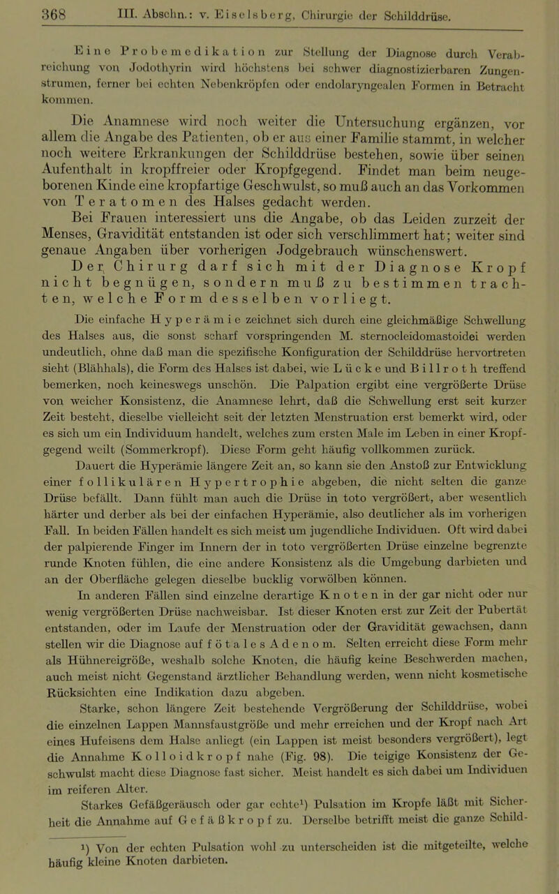 Eine Probemedikation zur Stellung der Diagnose durch Verab- reichung von Jodothyrin wird höchstens bei schwer diagnostizierbaren Zungen- strumen, ferner bei echten Nebenkröpfen oder cndolaryngcalen Formen in Betracht kommen. Die Anamnese wird noch weiter die Untersuchung ergänzen, vor allem die Angabe des Patienten, ob er auc einer Familie stammt, in welcher noch weitere Erkrankungen der Schilddrüse bestehen, sowie über seinen Aufenthalt in kropffreier oder Kropfgegend. Findet man beim neuge- borenen Kinde eine kropfartige Geschwulst, so muß auch an das Vorkommen von Teratomen des Halses gedacht werden. Bei Frauen interessiert uns die Angabe, ob das Leiden zurzeit der Menses, Gravidität entstanden ist oder sich verschlimmert hat; weiter sind genaue Angaben über vorherigen Jodgebrauch wünschenswert. D e i\ Chirurg darf sich mit der Diagnose Kropf nicht begnügen, sondern muß zu bestimmen trach- ten, welche Form desselben v o r 1 i e g t. Die einfache Hyperämie zeichnet sich durch eine gleichmäßige Schwellung des Halses aus, die sonst scharf vorspringenden M. sternocleidomastoidei werden undeutlich, ohne daß man die spezifische Konfiguration der Schilddrüse hervortreten sieht (Blähhals), die Form des Halses ist dabei, wie Lücke und Billroth treffend bemerken, noch keineswegs unschön. Die Palpation ergibt eine vergrößerte Drüse von weicher Konsistenz, die Anamnese lehrt, daß die Schwellung erst seit kurzer Zeit besteht, dieselbe vielleicht seit der letzten Menstruation erst bemerkt wird, oder es sich um ein Individuum handelt, welches zum ersten Male im Leben in einer Kropf- gegend weilt (Sommerkropf). Diese Form geht häufig vollkommen zurück. Dauert die Hyperämie längere Zeit an, so kann sie den Anstoß zur Entwicklung einer follikulären Hypertrophie abgeben, die nicht selten die ganze Drüse befällt. Dann fühlt man auch die Drüse in toto vergrößert, aber wesentlich härter und derber als bei der einfachen Hyperämie, also deutlicher als im vorherigen Fall. In beiden Fällen handelt es sich meist um jugendliche Individuen. Oft wird dabei der palpierende Finger im Innern der in toto vergrößerten Drüse einzelne begrenzte runde Knoten fühlen, die eine andere Konsistenz als die Umgebung darbieten und an der Oberfläche gelegen dieselbe bucklig vorwölben können. In anderen Fällen sind einzelne derartige Knoten in der gar nicht oder nur wenig vergrößerten Drüse nachweisbar. Ist dieser Knoten erst zur Zeit der Pubertät entstanden, oder im Laufe der Menstruation oder der Gravidität gewachsen, dann stellen wir die Diagnose auf fötales Adenom, Selten erreicht diese Form mehr als Hühnereigröße, weshalb solche Knoten, die häufig keine Beschwerden machen, auch meist nicht Gegenstand ärztlicher Behandlung werden, wenn nicht kosmetische Rücksichten eine Indikation dazu abgeben. Starke, schon längere Zeit bestehende Vergrößerung der Schilddrüse, wobei die einzelnen Lappen Mannsfaustgröße und mehr erreichen und der Kropf nach Art eines Hufeisens dem Halse anliegt (ein Lappen ist meist besonders vergrößert), legt die Annahme Kolloid kröpf nahe (Fig. 98). Die teigige Konsistenz der Ge- schwulst macht diese Diagnose fast sicher. Meist handelt es sich dabei um Individuen im reiferen Alter. Starkes Gefäßgeräusch oder gar echte1) Pulsation im Kropfe läßt mit Sicher- heit die Annahme auf Gefäßkropf zu. Derselbe betrifft meist die ganze Schild- i) Von der echten Pulsation wohl zu unterscheiden ist die mitgeteilte, welche häufig kleine Knoten darbieten.