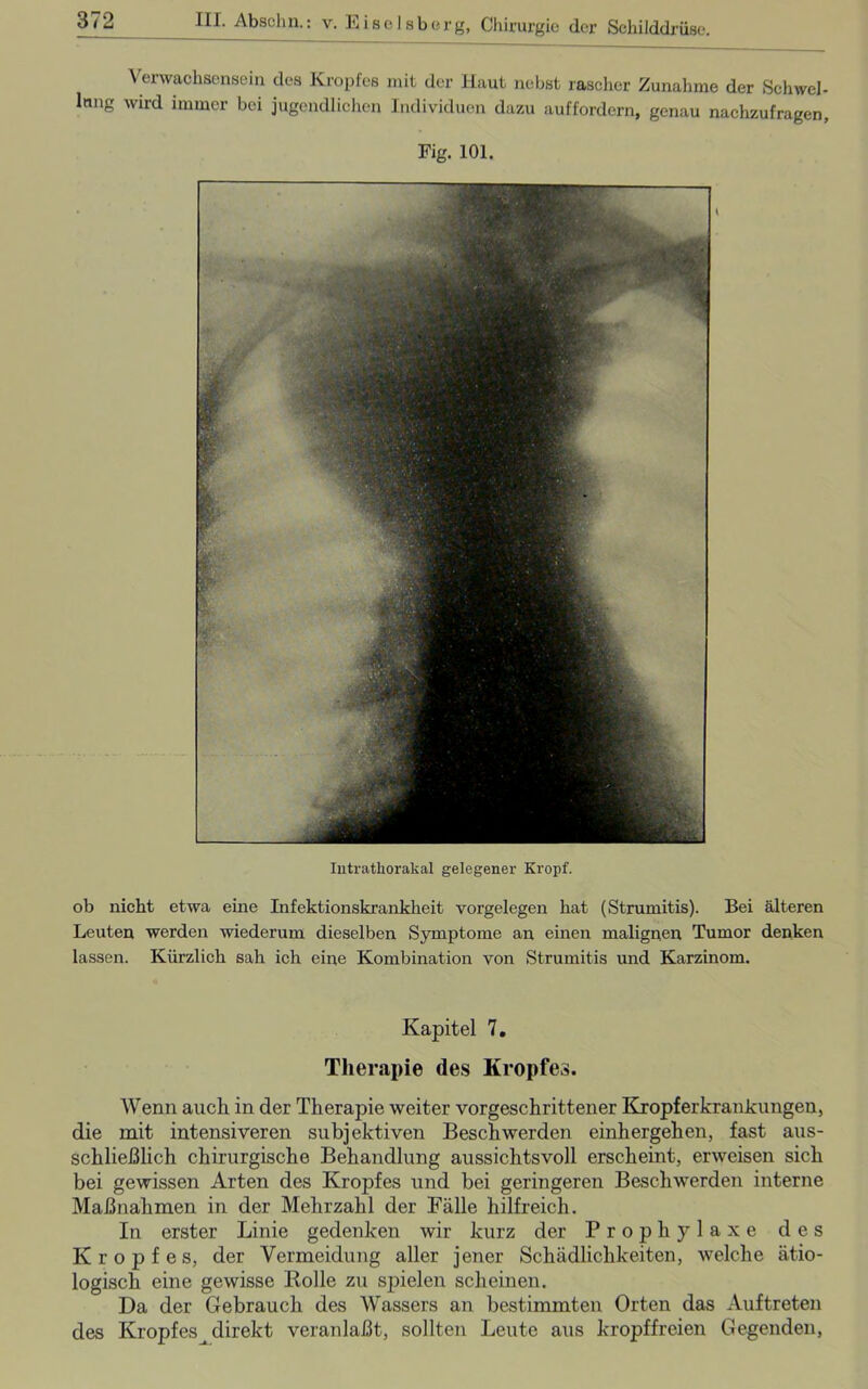 Verwachsensein des Kropfes mit der Haut nebst rascher Zunahme der Schwel- Inng wird immer bei jugendlichen Individuen dazu auffordern, genau nachzufragen, ob nicht etwa eine Infektionskrankheit Vorgelegen hat (Strumitis). Bei älteren Leuten werden wiederum dieselben Symptome an einen malignen Tumor denken lassen. Kürzlich sah ich eine Kombination von Strumitis und Karzinom. Kapitel 7. Therapie des Kropfes. Wenn auch in der Therapie weiter vorgeschrittener Kropferkrankungen, die mit intensiveren subjektiven Beschwerden einhergehen, fast aus- schließlich chirurgische Behandlung aussichtsvoll erscheint, erweisen sich bei gewissen Arten des Krojrfes und bei geringeren Beschwerden interne Maßnahmen in der Mehrzahl der Fälle hilfreich. In erster Linie gedenken wir kurz der Prophylaxe des Kropfes, der Vermeidung aller jener Schädlichkeiten, welche ätio- logisch eine gewisse Bolle zu spielen scheinen. Da der Gebrauch des Wassers an bestimmten Orten das Auftreten des Kropfes direkt veranlaßt, sollten Leute aus kropffreien Gegenden,