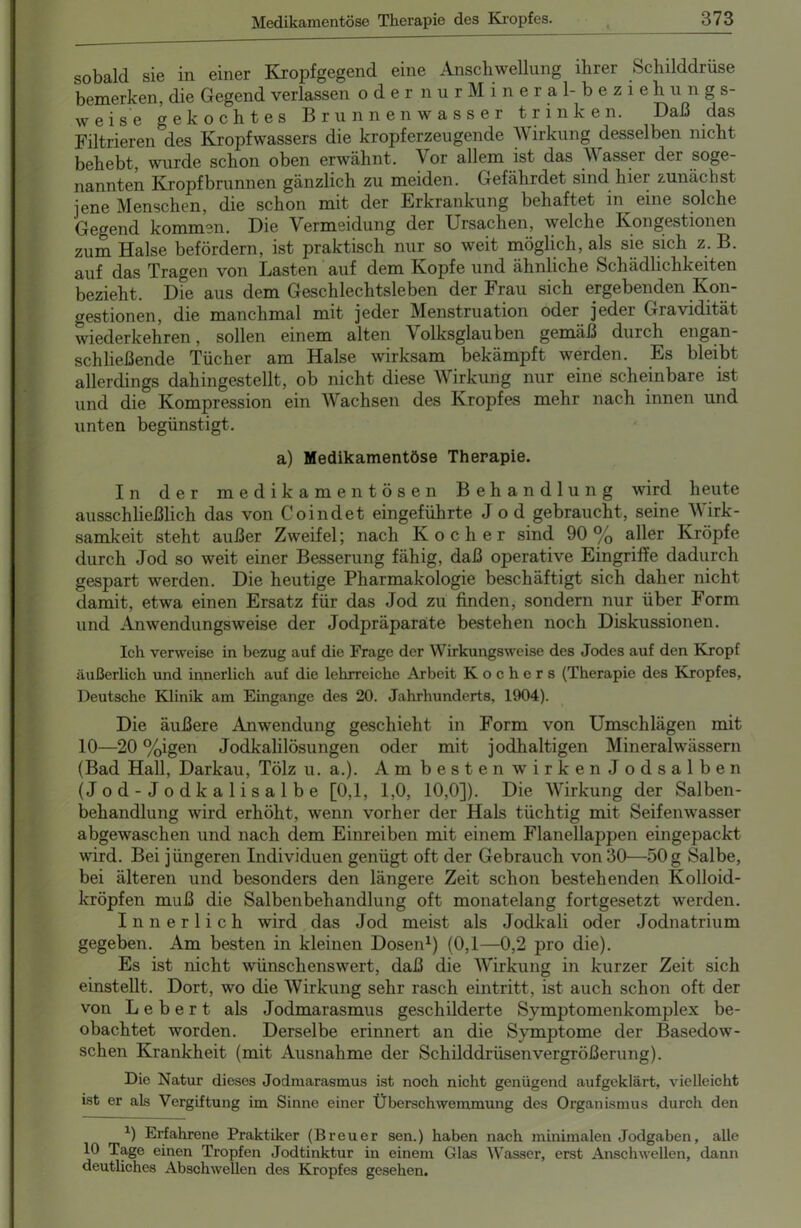 sobald sie in einer Kropfgegend eine Anschwellung ihrer Schilddrüse bemerken, die Gegend verlassen oder nur Mineral-beziehungs- weise gekochtes Brunnenwasser trinken. Daß das Filtrieren des Kropfwassers die kröpf erzeugende Wirkung desselben nicht behebt, wurde schon oben erwähnt. Vor allem ist das \\ assei der soge- nannten Kropfbrunnen gänzlich zu meiden. Gefährdet sind hier zunächst jene Menschen, die schon mit der Erkrankung behaftet in^ eine solche Gegend kommen. Die Vermeidung der Ursachen, welche Kongestionen zum Halse befördern, ist praktisch nur so weit möglich, als sie sich z. B. auf das Tragen von Lasten auf dem Kopfe und ähnliche Schädlichkeiten bezieht. Die aus dem Geschlechtsleben der Frau sich ergebenden Kon- gestionen, die manchmal mit jeder Menstruation oder jeder Gravidität wiederkehren, sollen einem alten \ olksglauben gemäß durch engan- schließende Tücher am Halse wirksam bekämpft werden. Es bleibt allerdings dahingestellt, ob nicht diese Wirkung nur eine scheinbare ist und die Kompression ein Wachsen des Kropfes mehr nach innen und unten begünstigt. a) Medikamentöse Therapie. In der medikamentösen Behandlung wird heute ausschließlich das von Coindet eingeführte Jod gebraucht, seine Wirk- samkeit steht außer Zweifel; nach Kocher sind 90% aller Kröpfe durch Jod so weit einer Besserung fähig, daß operative Eingriffe dadurch gespart werden. Die heutige Pharmakologie beschäftigt sich daher nicht damit, etwa einen Ersatz für das Jod zu finden, sondern nur über Form und Anwendungsweise der Jodpräparate bestehen noch Diskussionen. Ich verweise in bezug auf die Frage der Wirkungsweise des Jodes auf den Kropf äußerlich und innerlich auf die lehrreiche Arbeit Kochers (Therapie des Kropfes, Deutsche Klinik am Eingänge des 20. Jahrhunderts, 1904). Die äußere Anwendung geschieht in Form von Umschlägen mit 10—20 %igen Jodkalilösungen oder mit jodhaltigen Mineralwässern (Bad Hall, Darkau, Tölz u. a.). Am besten wirken Jod salben (Jod-Jodkalisalbe [0,1, 1,0, 10,0]). Die Wirkung der Salben- behandlung wird erhöht, wenn vorher der Hals tüchtig mit Seifenwasser abgewaschen und nach dem Einreiben mit einem Flanellappen eingepackt wird. Bei jüngeren Individuen genügt oft der Gebrauch von 30—50g Salbe, bei älteren und besonders den längere Zeit schon bestehenden Kolloid- kröpfen muß die Salbenbehandlung oft monatelang fortgesetzt werden. Innerlich wird das Jod meist als Jodkali oder Jodnatrium gegeben. Am besten in kleinen Dosen1) (0,1—0,2 pro die). Es ist nicht wünschenswert, daß die Wirkung in kurzer Zeit sich einstellt. Dort, wo die Wirkung sehr rasch eintritt, ist auch schon oft der von Lebert als Jodmarasmus geschilderte Symptomenkomplex be- obachtet worden. Derselbe erinnert an die Symptome der Basedow- schen Krankheit (mit Ausnahme der Schilddrüsenvergrößerung). Die Natur dieses Jodmarasmus ist noch nicht genügend aufgeklärt, vielleicht ist er als Vergiftung im Sinne einer Überschwemmung des Organismus durch den 1) Erfahrene Praktiker (Breuer sen.) haben nach minimalen Jodgaben, alle 10 Tage einen Tropfen Jodtinktur in einem Glas Wasser, erst Anschwellen, dann deutliches Abschwellen des Kropfes gesehen.