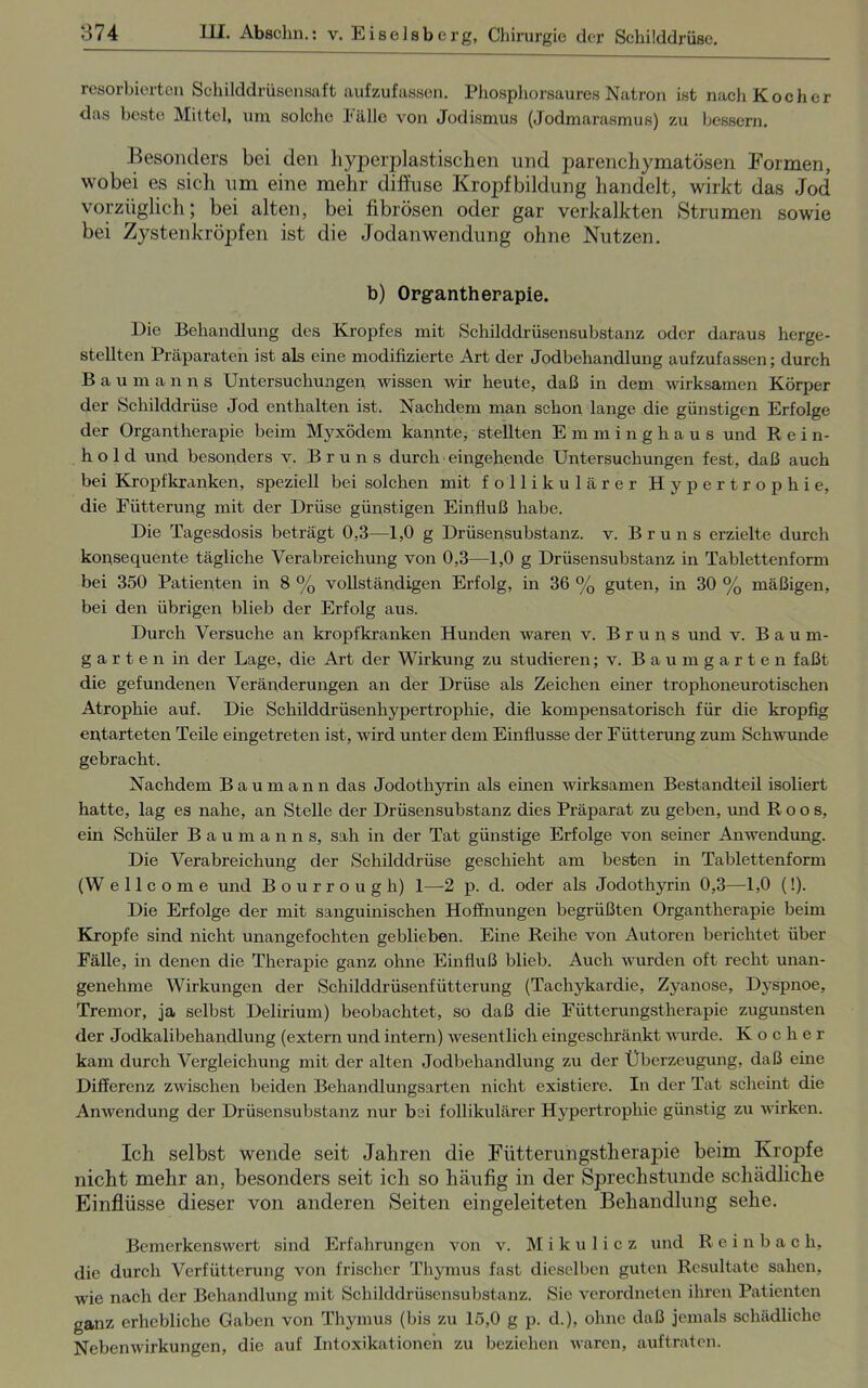 resorbierten Schilddrüsensaft aufzufassen. Phosphorsaures Natron ist nach Kocher das beste Mittel, um solche Fälle von Jodismus (Jodmarasmus) zu bessern. Besonders bei den liyperplastischcn und parenchymatösen Formen, wobei es sich um eine mehr diffuse Kropfbildung handelt, wirkt das Jod vorzüglich; bei alten, bei fibrösen oder gar verkalkten Strumen sowie bei Zysten kröjden ist die Jodanwendung ohne Nutzen. b) Organtherapie. Die Behandlung des Kropfes mit Schilddrüsensubstanz oder daraus herge- stellten Präparaten ist als eine modifizierte Art der Jodbehandlung aufzufassen; durch Baumanns Untersuchungen wissen wir heute, daß in dem wirksamen Körper der Schilddrüse Jod enthalten ist. Nachdem man schon lange die günstigen Erfolge der Organtherapie beim Myxödem kannte, stellten Emminghaus und Rein- hold und besonders v. Bruns durch eingehende Untersuchungen fest, daß auch bei Kropfkranken, speziell bei solchen mit follikulärer Hypertrophie, die Fütterung mit der Drüse günstigen Einfluß habe. Die Tagesdosis beträgt 0,3—1,0 g Drüsensubstanz, v. Bruns erzielte durch konsequente tägliche Verabreichung von 0,3—1,0 g Drüsensubstanz in Tablettenform bei 350 Patienten in 8 % vollständigen Erfolg, in 36 % guten, in 30 % mäßigen, bei den übrigen blieb der Erfolg aus. Durch Versuche an kropfkranken Hunden waren v. Bruns und v. B a u m- garten in der Lage, die Art der Wirkung zu studieren; v. Baumgarten faßt die gefundenen Veränderungen an der Drüse als Zeichen einer trophoneurotischen Atrophie auf. Die Schilddrüsenhypertrophie, die kompensatorisch für die kropfig entarteten Teile eingetreten ist, wird unter dem Einflüsse der Fütterung zum Schwunde gebracht. Nachdem Baumann das Jodothyrin als einen wirksamen Bestandteil isoliert hatte, lag es nahe, an Stelle der Drüsensubstanz dies Präparat zu geben, und R o o s, ein Schüler Baumanns, sah in der Tat günstige Erfolge von seiner Anwendung. Die Verabreichung der Schilddrüse geschieht am besten in Tablettenform (W e 11 c o m e und Bourrough) 1—2 p. d. oder als Jodothyrin 0,3—1,0 (!). Die Erfolge der mit sanguinischen Hoffnungen begrüßten Organtherapie beim Kropfe sind nicht unangefochten geblieben. Eine Reihe von Autoren berichtet über Fälle, in denen die Therapie ganz ohne Einfluß blieb. Auch wurden oft recht unan- genehme Wirkungen der Schilddrüsenfütterung (Tachykardie, Zyanose, Dyspnoe, Tremor, ja selbst Delirium) beobachtet, so daß die Fütterungstherapie zugunsten der Jodkalibehandlung (extern und intern) wesentlich eingeschränkt wurde. Kocher kam durch Vergleichung mit der alten Jodbehandlung zu der Überzeugung, daß eine Differenz zwischen beiden Behandlungsarten nicht existiere. In der Tat scheint die Anwendung der Drüsensubstanz nur bei follikulärer Hypertrophie günstig zu wirken. Ick selbst wende seit Jahren die Fütterungstherajne beim Kropfe nickt mehr an, besonders seit ick so häufig in der Sprechstunde schädliche Einflüsse dieser von anderen Seiten eingeleiteten Behandlung sehe. Bemerkenswert sind Erfahrungen von v. Mikulicz und Reinbach, die durch Verfütterung von frischer Thymus fast dieselben guten Resultate sahen, wie nach der Behandlung mit Schilddrüsensubstanz. Sic verordnten ihren Patienten ganz erhebliche Gaben von Thymus (bis zu 15,0 g p. d.), ohne daß jemals schädliche Nebenwirkungen, die auf Intoxikationen zu beziehen waren, auftraten.