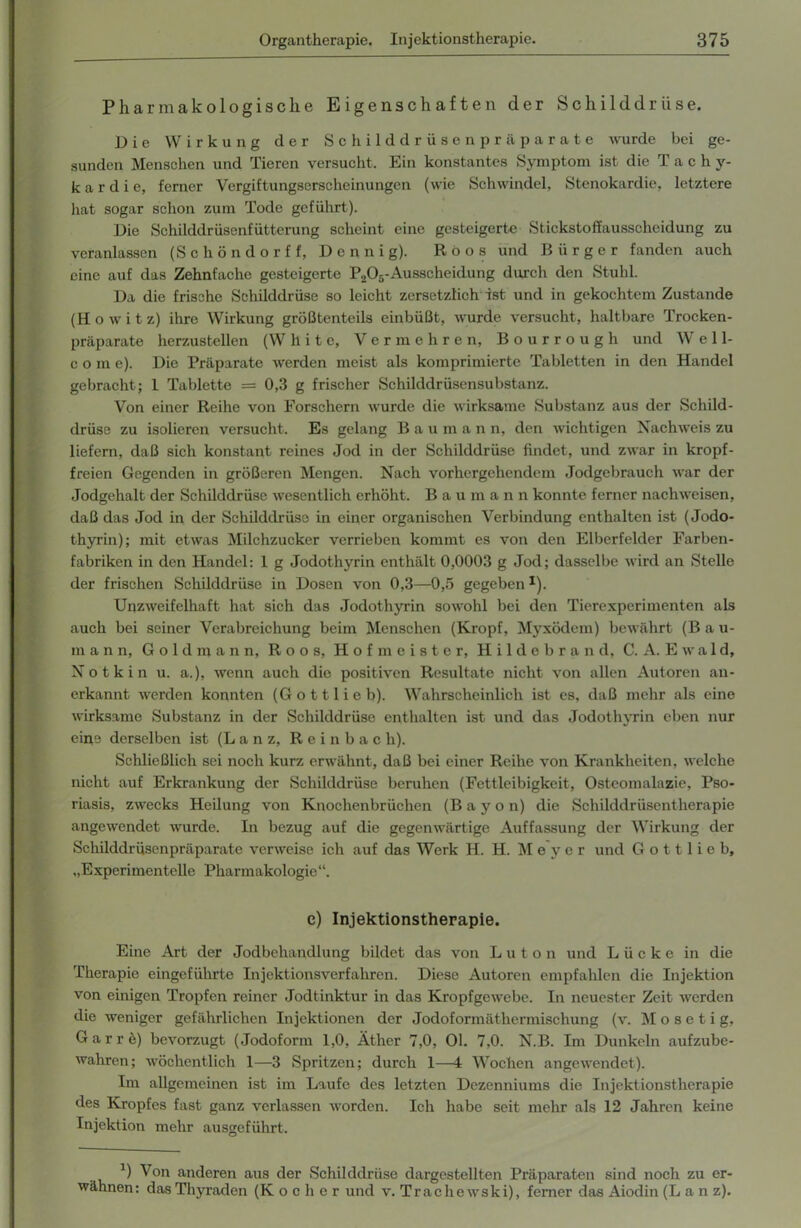 Pharmakologische Eigenschaften der Schilddrüse. Die Wirkung der Schilddrüsenpräparate wurde bei ge- sunden Menschen und Tieren versucht. Ein konstantes Symptom ist die T a c h y- k a r d i e, ferner Vergiftungserscheinungen (wie Schwindel, Stenokardie, letztere hat sogar schon zum Tode geführt). Die Schilddrüsenfütterung scheint eine gesteigerte Stickstoffausscheidung zu veranlassen (Schöndorff, Dennig). Röos und Bürger fanden auch eine auf das Zehnfache gesteigerte P205-Ausscheidung durch den Stuhl. Da die frische Schilddrüse so leicht zersetzlich ist und in gekochtem Zustande (Howitz) ihre Wirkung größtenteils einbüßt, wurde versucht, haltbare Trocken- präparate herzustellen (White, Vermehren, Bourrough und W e 11- c o m e). Die Präparate werden meist als komprimierte Tabletten in den Handel gebracht; I Tablette = 0,3 g frischer Schilddrüsensubstanz. Von einer Reihe von Forschern wurde die wirksame Substanz aus der Schild- drüse zu isolieren versucht. Es gelang B a u m a n n, den wichtigen Nachweis zu liefern, daß sich konstant reines Jod in der Schilddrüse findet, und zwar in kropf- freien Gegenden in größeren Mengen. Nach vorhergehendem Jodgebrauch war der Jodgehalt der Schilddrüse wesentlich erhöht. B a u m a n n konnte ferner nachweisen, daß das Jod in der Schilddrüse in einer organischen Verbindung enthalten ist (Jodo- thyrin); mit etwas Milchzucker verrieben kommt es von den Elberfelder Farben- fabriken in den Handel: I g Jodothyrin enthält 0,0003 g Jod; dasselbe wird an Stelle der frischen Schilddrüse in Dosen von 0,3—0,5 gegeben1). Unzweifelhaft hat sich das Jodothyrin sowohl bei den Tierexperimenten als auch bei seiner Verabreichung beim Menschen (Kropf, Myxödem) bewährt (B a u- m a n n, Goldmann, R o o s, Hofmeister, Hildebrand, C. A. E w a 1 d, Notkin u. a.), wenn auch die positiven Resultate nicht von allen Autoren an- erkannt werden konnten (Gott lieb). Wahrscheinlich ist es, daß mehr als eine wirksame Substanz in der Schilddrüse enthalten ist und das Jodothyrin eben nur eine derselben ist (L a n z, R e i n b a c h). Schließlich sei noch kurz erwähnt, daß bei einer Reihe von Krankheiten, welche nicht auf Erkrankung der Schilddrüse beruhen (Fettleibigkeit, Osteomalazie, Pso- riasis, zwecks Heilung von Knochenbrüchen (B a y o n) die Schilddrüsentherapie angewendet wurde. In bezug auf die gegenwärtige Auffassung der Wirkung der Schilddrüsenpräparate verweise ich auf das Werk H. H. Meyer und G o 11 1 i e b, „Experimentelle Pharmakologie“. c) Injektionstherapie. Eine Art der Jodbehandlung bildet das von Luton und Lücke in die Therapie eingeführte Injektionsverfahren. Diese Autoren empfahlen die Injektion von einigen Tropfen reiner Jodtinktur in das Kropfgewebe. In neuester Zeit werden die weniger gefährlichen Injektionen der Jodoformäthermischung (v. M o s e t i g, Garrö) bevorzugt (Jodoform 1,0, Äther 7,0, Ol. 7,0. N.B. Im Dunkeln aufzube- wahren; wöchentlich 1—3 Spritzen; durch 1—4 Wochen angewendet). Im allgemeinen ist im Laufe des letzten Dezenniums die Injektionstherapie des Kropfes fast ganz verlassen worden. Ich habe seit mehr als 12 Jahren keine Injektion mehr ausgeführt. a) Von anderen aus der Schilddrüse dargestellten Präparaten sind noch zu er- wähnen: dasThyraden (Kocher und v. Trache wski), ferner das Aiodin (L a n z).