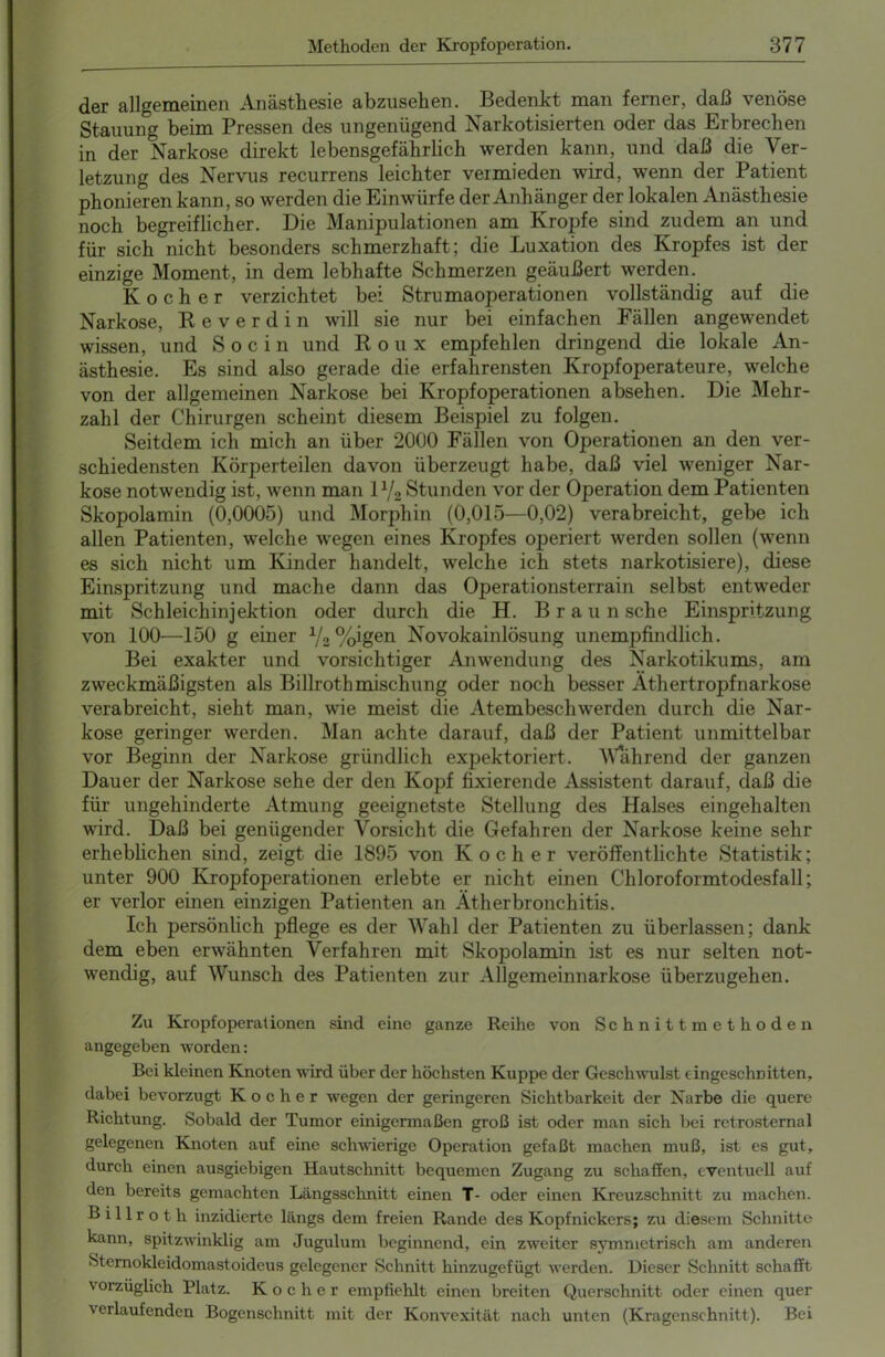 der allgemeinen Anästhesie abzusehen. Bedenkt man ferner, daß venöse Stauung beim Pressen des ungenügend Narkotisierten oder das Erbrechen in der Narkose direkt lebensgefährlich werden kann, und daß die Ver- letzung des Nervus recurrens leichter vermieden wird, wenn der Patient phonierenkann, so werden die Einwürfe der Anhänger der lokalen Anästhesie noch begreiflicher. Die Manipulationen am Kropfe sind zudem am und für sich nicht besonders schmerzhaft; die Luxation des Kropfes ist der einzige Moment, in dem lebhafte Schmerzen geäußert werden. Kocher verzichtet bei Strumaoperationen vollständig auf die Narkose, Reverdin will sie nur bei einfachen Fällen angewendet wissen, und S o c i n und Roux empfehlen dringend die lokale An- ästhesie. Es sind also gerade die erfahrensten Kropfoperateure, welche von der allgemeinen Narkose bei Kropfoperationen absehen. Die Mehr- zahl der Chirurgen scheint diesem Beispiel zu folgen. Seitdem ich mich an über 2000 Fällen von Operationen an den ver- schiedensten Körperteilen davon überzeugt habe, daß viel weniger Nar- kose notwendig ist, wenn man l1J2 Stunden vor der Operation dem Patienten Skopolamin (0,0005) und Morphin (0,015—0,02) verabreicht, gebe ich allen Patienten, welche wegen eines Kropfes operiert werden sollen (wenn es sich nicht um Kinder handelt, welche ich stets narkotisiere), diese Einspritzung und mache dann das Operationsterrain selbst entweder mit Schleichinjektion oder durch die H. Braun sehe Einspritzung von 100—150 g einer V2 %igen Novokainlösung unempfindlich. Bei exakter und vorsichtiger Anwendung des Narkotikums, am zweckmäßigsten als Billrothmischung oder noch besser Äthertropfnarkose verabreicht, sieht man, wie meist die Atembeschwerden durch die Nar- kose geringer werden. Man achte darauf, daß der Patient unmittelbar vor Beginn der Narkose gründlich expektoriert. Wahrend der ganzen Dauer der Narkose sehe der den Kopf fixierende Assistent darauf, daß die für ungehinderte Atmung geeignetste Stellung des Halses eingehalten wird. Daß bei genügender Vorsicht die Gefahren der Narkose keine sehr erheblichen sind, zeigt die 1895 von Kocher veröffentlichte Statistik; unter 900 Kropfoperationen erlebte er nicht einen Chloroformtodesfall; er verlor einen einzigen Patienten an Ätherbronchitis. Ich persönlich pflege es der Wahl der Patienten zu überlassen; dank dem eben erwähnten Verfahren mit Skopolamin ist es nur selten not- wendig, auf Wunsch des Patienten zur Allgemeinnarkose überzugehen. Zu Kropfoperationen sind eine ganze Reihe von Schnittmethoden angegeben worden: Bei kleinen Knoten wird über der höchsten Kuppe der Geschwulst eingeschnitten, dabei bevorzugt Kocher wegen der geringeren Sichtbarkeit der Narbe die quere Richtung. Sobald der Tumor einigermaßen groß ist oder man sich bei retrosternal gelegenen Knoten auf eine schwierige Operation gefaßt machen muß, ist es gut, durch einen ausgiebigen Hautschnitt bequemen Zugang zu schaffen, eventuell auf den bereits gemachten Längsschnitt einen T- oder einen Kreuzschnitt zu machen. Billrot h inzidierte längs dem freien Rande des Kopfnickers; zu diesem Schnitte kann, spitzwinklig am Jugulum beginnend, ein zweiter symmetrisch am anderen Sternokleidomastoideus gelegener Schnitt hinzugefügt werden. Dieser Schnitt schafft vorzüglich Platz. Kocher empfiehlt einen breiten Querschnitt oder einen quer a erlaufenden Bogenschnitt mit der Konvexität nach unten (Kragenschnitt). Bei