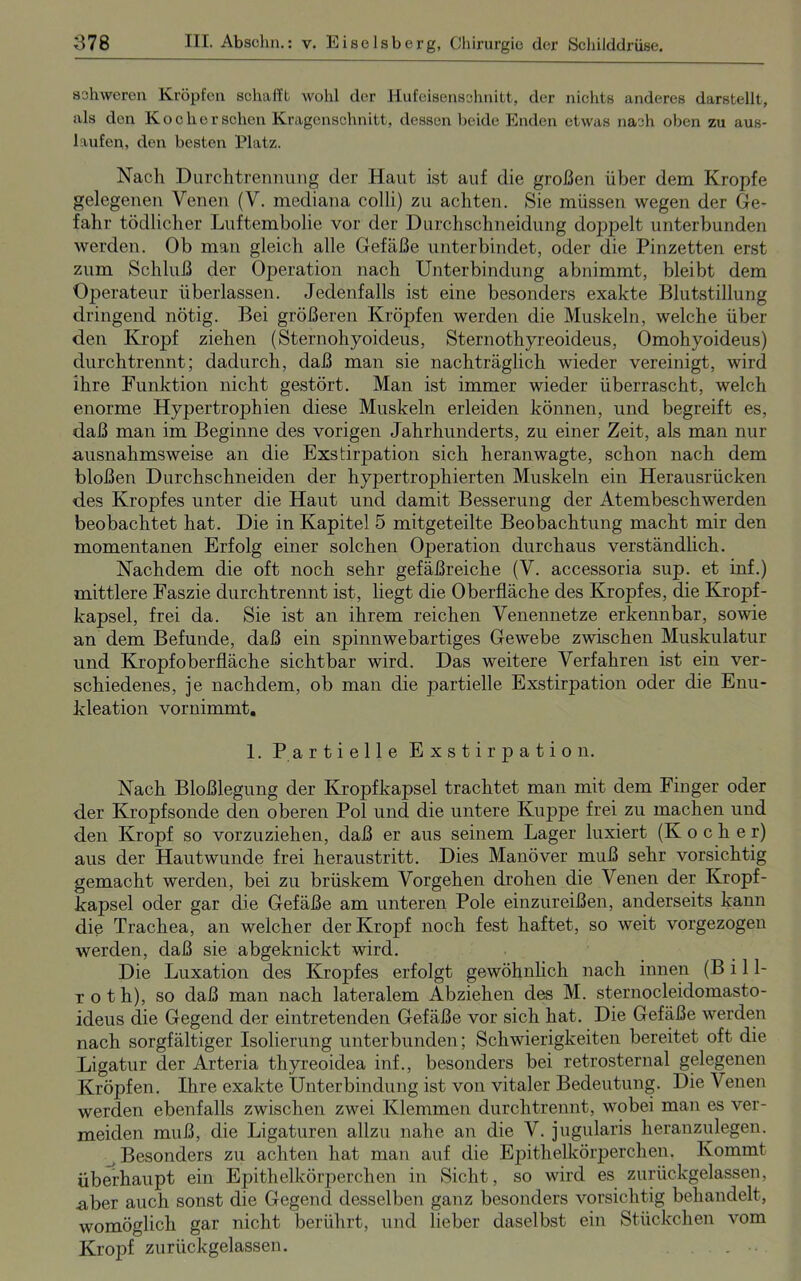 schweren Kröpfen schafft wohl der Hufeisensshnitt, der nichts anderes darstellt, als den Ko eher sehen Kragenschnitt, dessen beide Enden etwas nach oben zu aus- laufen, den besten Platz. Nach Durchtrennung der Haut ist auf die großen über dem Kropfe gelegenen Venen (V. mediana colli) zu achten. Sie müssen wegen der Ge- fahr tödlicher Luftembolie vor der Durchschneidung doppelt unterbunden werden. Ob man gleich alle Gefäße unterbindet, oder die Pinzetten erst zum Schluß der Operation nach Unterbindung abnimmt, bleibt dem Operateur überlassen. Jedenfalls ist eine besonders exakte Blutstillung dringend nötig. Bei größeren Kröpfen werden die Muskeln, welche über den Kropf ziehen (Sternohyoideus, Sternothyreoideus, Omohyoideus) durchtrennt; dadurch, daß man sie nachträglich wieder vereinigt, wird ihre Funktion nicht gestört. Man ist immer wieder überrascht, welch enorme Hypertrophien diese Muskeln erleiden können, und begreift es, daß man im Beginne des vorigen Jahrhunderts, zu einer Zeit, als man nur ausnahmsweise an die Exstirpation sich heranwagte, schon nach dem bloßen Durchschneiden der hypertrophierten Muskeln ein Herausrücken des Kropfes unter die Haut und damit Besserung der Atembeschwerden beobachtet hat. Die in Kapitel 5 mitgeteilte Beobachtung macht mir den momentanen Erfolg einer solchen Operation durchaus verständlich. Nachdem die oft noch sehr gefäßreiche (V. accessoria sup. et inf.) mittlere Faszie durchtrennt ist, liegt die Oberfläche des Kropfes, die Kropf- kapsel, frei da. Sie ist an ihrem reichen Venennetze erkennbar, sowie an dem Befunde, daß ein spinnwebartiges Gewebe zwischen Muskulatur und Kropfoberfläche sichtbar wird. Das weitere Verfahren ist ein ver- schiedenes, je nachdem, ob man die partielle Exstirpation oder die Enu- kleation vornimmt. 1. Partielle Exstirpation. Nach Bloßlegung der Kropfkapsel trachtet man mit dem Finger oder der Kropfsonde den oberen Pol und die untere Kuppe frei zu machen und den Kropf so vorzuziehen, daß er aus seinem Lager luxiert (Kocher) aus der Hautwunde frei heraustritt. Dies Manöver muß sehr vorsichtig gemacht werden, bei zu brüskem Vorgehen drohen die Venen der Kropf- kapsel oder gar die Gefäße am unteren Pole einzureißen, anderseits kann die Trachea, an welcher der Kropf noch fest haftet, so weit vorgezogen werden, daß sie abgeknickt wird. Die Luxation des Kropfes erfolgt gewöhnlich nach innen (B i 11- roth), so daß man nach lateralem Abziehen des M. sternocleidomasto- ideus die Gegend der eintretenden Gefäße vor sich hat. Die Gefäße werden nach sorgfältiger Isolierung unterbunden; Schwierigkeiten bereitet oft die Ligatur der Arteria tliyreoidea inf., besonders bei retrosternal gelegenen Kröpfen. Ihre exakte Unterbindung ist von vitaler Bedeutung. Die Venen werden ebenfalls zwischen zwei Klemmen durchtrennt, wobei man es ver- meiden muß, die Ligaturen allzu nahe an die V. jugularis heranzulegen. Besonders zu achten hat man auf die Epithelkörperchen. Kommt überhaupt ein Epithelkörperchen in Sicht, so wird es zurückgelassen, .aber auch sonst die Gegend desselben ganz besonders vorsichtig behandelt, womöglich gar nicht berührt, und lieber daselbst ein Stückchen vom Kropf zurückgelassen.