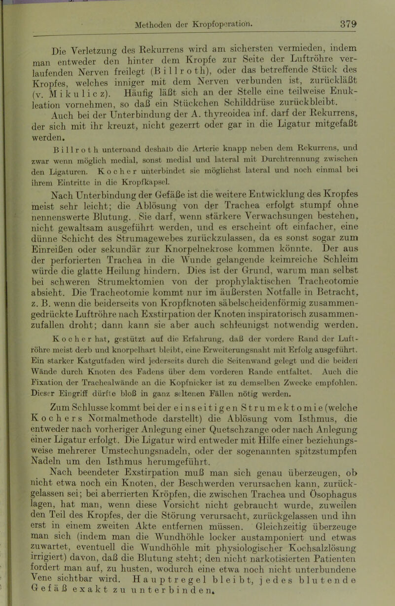 Die Verletzung des Kekurrens wird am sichersten vermieden, indem man entweder den hinter dem Kropfe zur Seite der Luftiöhie ver- laufenden Nerven freilegt (Billroth), oder das betreffende Stück des Kropfes, welches inniger mit dem Nerven verbunden ist, zurückläßt (v. Mikulicz). Häufig läßt sich an der Stelle eine teilweise Enuk- leation vornehmen, so daß ein Stückchen Schilddrüse zurückbleibt. Auch bei der Unterbindung der A. thyreoidea inf. darf der Rekurrens, der sich mit ihr kreuzt, nicht gezerrt oder gar in die Ligatur mitgefaßt werden. Billroth unteroand deshalb die Arterie knapp neben dem Rekurrens, und zwar 'wenn möglich medial, sonst medial und lateral mit Durchtrennung zwischen den Ligaturen. Kocher unterbindet sie möglichst lateral und noch einmal bei ihrem Eintritte in die Kropfkapsel. Nach Unterbindung der Gefäße ist die weitere Entwicklung des Kropfes meist sehr leicht; die Ablösung von der Trachea erfolgt stumpf ohne nennenswerte Blutung. . Sie darf, wenn stärkere Verwachsungen bestehen, nicht gewaltsam ausgeführt werden, und es erscheint oft einfacher, eine dünne Schicht des Strumagewebes zurückzu lassen, da es sonst sogar zum Einreißen oder sekundär zur Knorpelnekrose kommen könnte. Der aus der perforierten Trachea in die Wunde gelangende keimreiche Schleim würde die glatte Heilung hindern. Dies ist der Grund, warum man selbst bei schweren Strumektomien von der prophylaktischen Tracheotomie absieht. Die Tracheotomie kommt nur im äußersten Notfälle in Betracht, z. B. wenn die beiderseits von Kropfknoten säbelscheidenförmig zusammen- gedrückte Luftröhre nach Exstirpation der Knoten inspiratorisch zusammen- zufallen droht; dann kann sie aber auch schleunigst notwendig werden. Kocher hat, gestützt auf die Erfahrung, daß der vordere Rand der Luft- röhre meist derb und knorpelhart bleibt, eine Erweiterungsnaht mit Erfolg ausgeführt. Ein starker Katgutfaden wird jederseits durch die Seitenwand gelegt und die beiden Wände durch Knoten des Fadens über dem vorderen Rande entfaltet. Auch die Fixation der Trachealwände an die Kopfnicker ist zu demselben Zwecke empfohlen. Dieser Eingriff dürfte bloß in ganz seltenen Fällen nötig werden. Zum Schlüsse kommt bei der einseitigen Strumektomie (welch e Kochers Normalmethode darstellt) die Ablösung vom Isthmus, die entweder nach vorheriger Anlegung einer Quetschzange oder nach Anlegung einer Ligatur erfolgt. Die Ligatur wird entweder mit Hilfe einer beziehungs- weise mehrerer Umstechungsnadeln, oder der sogenannten spitzstumpfen Nadeln um den Isthmus herumgeführt. Nach beendeter Exstirpation muß man sich genau überzeugen, ob nicht etwa noch ein Knoten, der Beschwerden verursachen kann, zurück- gelassen sei; bei aberrierten Kröpfen, die zwischen Trachea und Ösophagus lagen, hat man, wenn diese Vorsicht nicht gebraucht wurde, zuweilen den Teil des Kropfes, der die Störung verursacht, zurückgelassen und ihn erst in einem zweiten Akte entfernen müssen. Gleichzeitig überzeuge man sich (indem man die Wundhöhle locker austamjDoniert und etwas zuwartet, eventuell die Wundhöhle mit physiologischer Kochsalzlösung irrigiert) davon, daß die Blutung steht; den nicht narkotisierten Patienten fordert man auf, zu husten, wodurch eine etwa noch nicht unterbundene Vene sichtbar wird. Hauptregel bleibt, jedes blutende Gefäß exakt zu unterbinden.