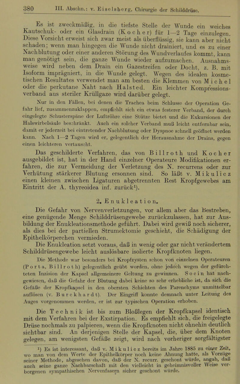 l^s ist zweckmäßig, m die tiefste Stelle der Wunde ein. weiches Kautschuk- oder ein (dasdram (Iv ochs r) für I—2 Tage einzulegen. Diese Vorsicht erweist sich zwar meist als überflüssig, sie kann aber nicht schaden; wenn man hingegen die Wunde nicht drainiert, und es zu einer Nachblutung oder einer anderen Störung des Wundverlaufes kommt, kann man genötigt sein, die ganze Wunde wieder aufzumachen. Ausnahms- weise wird neben dem Drain ein Gazestreifen oder Docht, z. B. mit Isoform imprägniert, in die Wunde gelegt. Wegen des idealen kosme- tischen Resultates verwendet man am besten die Klemmen von Michel oder die perkutane Naht nach Halsted. Ein leichter Kompressions- verband aus steriler Krüllgaze wird darüber gelegt. Nur in den Fällen, bei denen die Trachea beim Schlüsse der Operation Ge- fahr lief, zusammenzuklappen, empfiehlt sich ein etwas festerer Verband, der durch eingelegte Schusterspäne der Luftröhre eine Stütze bietet und die Exkursionen der Halswirbelsäule beschränkt. Auch ein solcher Verband muß leicht entfernbar sein, damit er jederzeit bei eintretender Nachblutung oder Dyspnoe schnell geöffnet werden kann. Nach 1—2 Tagen wird er, gelegentlich der Herausnahme der Drains, gegen einen leichteren vertauscht. Das geschilderte Verfahren, das von B i 11 r o t h und Kocher ausgebildet ist, hat in der Hand einzelner Operateure Modifikationen er- fahren, die zur Vermeidung der Verletzung des N. recurrens oder zur Verhütung stärkerer Blutung ersonnen sind. So läßt v. Mikulicz einen kleinen zwischen Ligaturen abgetrennten Rest Kropfgewebes am Eintritt der A. thyreoidea inf. zurück1). 2. Enukleation. Die Gefahr von Nervenverletzungen, vor allem aber das Bestreben, eine genügende Menge Schilddrüsengewebe zurückzulassen, hat zur Aus- bildung der Enukleationsmethode geführt. Dabei wird gewiß noch sicherer, als dies bei der partiellen Strumektomie geschieht, die Schädigung der Epithelkörperchen vermieden. Die Enukleation setzt voraus, daß in wenig oder gar nicht verändertem Schilddrüsengewebe leicht auslösbare isolierte Kropf knoten liegen. Die Methode war besonders bei Kropfzysten schon von einzelnen Operateuren (Porta, Billrot h) gelegentlich geübt worden, ohne jedoch wegen der gefürch- teten Inzision der Kapsel allgemeinere Geltung zu gewinnen. S o c i n hat naeh- gewiesen, daß die Gefahr der Blutung dabei keine so sehr erhebliche ist, da sich die Gefäße der Kropfkapsel in den obersten Schichten des Parenchyms unmittelbar auflösen (v. B u r c k h a r d t). Der Eingriff konnte demnach unter Leitung des Auges vorgenommen werden, er ist zur typischen Operation erhoben. Die Technik ist bis zum Bloßlegen der Kropfkapsel identisch mit dem Verfahren bei der Exstirpation. Es empfiehlt sich, die freigelegte Drüse nochmals zu palpieren, wenn die Kropfknoten nicht ohnehin deutlich sichtbar sind. An derjenigen Stelle der Kapsel, die, über dem Knoten gelegen, am wenigsten Gefäße zeigt, wird nach vorheriger sorgfältigster x) Es ist interessant, daß v. Mikulicz bereits im Jahre 1885 zu einer Zeit, wo man von dem Werte der Epithelkörper noch keine Ahnung hatte, als Vorzüge seiner Methode, abgesehen davon, daß der N. recurr. geschont würde, angab, daß auch seine ganze Nachbarschaft mit den vielleicht in geheimnisvoller Weise ver- borgenen sympathischen Nervenfasern sicher geschont würde.