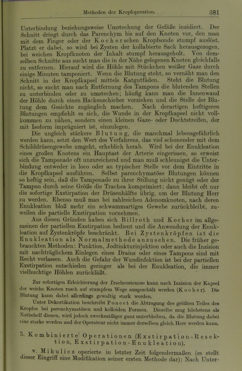 Unterbindung beziehungsweise Umstechung der Gefäße inzidiert. Der Schnitt dringt durch das Parenchym bis auf den Knoten vor, den man mit dem Finger oder der Kocher sehen Kropfsonde stumpf auslöst. Platzt er dabei, so wird bei Zysten der kollabierte Sack herausgezogen, bei weichen Kropfknoten der Inhalt stumpf herausgeholt. Von dem- selben Schnitte aus sucht man die in der Nähe gelegenen Knoten gleichfalls zu entfernen. Hierauf wird die Höhle mit Stückchen weißer Gaze durch einige Minuten tamponiert. Wenn die Blutung steht, so vernäht man den Schnitt in der Kropfkapsel mittels Katgutfäden. Steht die Blutung nicht, so sucht man nach Entfernung des Tampons die blutenden Stellen zu unterbinden oder zu umstechen; häufig kann man die Innenwand der Höhle durch einen Hackenschieber vorziehen und die Stelle der Blu- tung dem Gesichte zugänglich machen. Nach derartigen heftigeren Blutungen empfiehlt es sich, die Wunde in der Kropfkapsel nicht voll- kommen zu nähen, sondern einen kleinen Gaze- oder Dochtstreifen, der mit Isoform imprägniert ist, einzulegen. Die ungleich stärkere Blutun g, die manchmal lebensgefährlich werden kann, setzt den Wert des Verfahrens, das viel schonender mit dem Schilddrüsengewebe umgeht, erheblich herab. Wird bei der Enukleation eines großen Knotens ein Hauptast der Arterie eingerissen, so erweist sich die Tamponade oft unzureichend und man muß schleunigst die Unter- bindung entweder in loco oder an typischer Stelle vor dem Eintritte in die Kropfkapsel ausführen. Selbst parenchymatöse Blutungen können so heftig sein, daß die Tamponade zu ihrer Stillung nicht genügt oder der Tampon durch seine Größe die Trachea komprimiert; dann bleibt oft nur die sofortige Exstirpation der Drüsenhälfte übrig, um der Blutung Herr zu werden. Ebenso muß man bei zahlreichen Adenomknoten, nach deren Enukleation bloß mehr ein schwammartiges Gewebe zurückbleibt, zu- weilen die partielle Exstirpation vornehmen. Aus diesen Gründen haben sich Billroth und Kocher im allge- meinen der partiellen Exstirpation bedient und die Anwendung der Enuk- leation auf Zystenkröpfe beschränkt. Bei Zystenkröpfen ist die Enukleation als Normalmethode anzusehen. Die früher ge- brauchten Methoden: Punktion, Jodtinkturinjektion oder auch die Inzision mit nachträglichem Einlegen eines Drains oder eines Tampons sind mit Recht verlassen. Auch die Gefahr der Wundinfektion ist bei der partiellen Exstirpation entschieden geringer als bei der Enukleation, die immer vielbuchtige Höhlen zurückläßt. Zur sofortigen Erleichterung der rracheostenose kann nach Inzision der Kapsel der weiche Knoten rasch auf stumpfem Wege ausgeschält werden (Kocher). Die Blutung kann dabei allerdings gewaltig stark werden. Unter Dekortikation beschreibt Poncet die Abtragung des größten Teiles des Kropfes bei parenchymatösen und kolloiden Formen. Dieselbe mag höchstens als Notbehelf dienen, wird jedoch zweckmäßiger ganz unterbleiben, da die Blutung dabei eine starke werden und der Operateur nicht immer derselben gleich Herr werden kann. 3. Kombinierte Operationen (Exstirpation- Resek- tion, Exstirpation-Enukleatio n). v. Mikulicz operierte in letzter Zeit folgendermaßen (es stellt dieser Eingriff eine Modifikation seiner ersten Methode dar): Nach Unter-