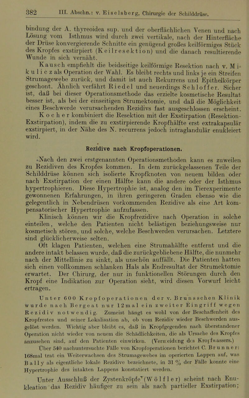 bindung der A. thyreoidea sup. und der oberflächlichen Venen und nach Lösung vom Isthmus wird durch zwei vertikale, nach der Hinterfläche der Drüse konvergierende Schnitte ein genügend großes keilförmiges Stück des Kropfes exstirpiert (Keilresektion) und die danach resultierende Wunde in sich vernäht. Kausch empfiehlt die beidseitige keilförmige Resektion nach v. M i- k u 1 i c z als Operation der Wahl. Es bleibt rechts und links je ein Streifen Strumagewebe zurück, und damit ist auch Rekurrens und Epithelkörper geschont. Ähnlich verfährt Riedel und neuerdings S c h 1 o f f e r. Sicher ist, daß bei dieser Operationsmethode das erzielte kosmetische Resultat besser ist, als bei der einseitigen Strumektomie, und daß die Möglichkeit eines Beschwerde verursachenden Rezidivs fast ausgeschlossen erscheint. Kocher kombiniert die Resektion mit der Exstirpation (Resektion- Exstirpation), indem die zu exstirpierende Kropf hälfte erst extrakapsulär exstirpiert, in der Nähe des N. recurrens jedoch intraglandulär enukleiert wird. Rezidive nach Kropfoperationen. -Nach den zwei erstgenannten Operationsmethoden kann es zuweilen zu Rezidiven des Kropfes kommen. In dem zurückgelassenen Teile der Schilddrüse können sich isolierte Kropfknoten von neuem bilden oder nach Exstirpation der einen Hälfte kann die andere oder der Isthmus hypertrojdiieren. Diese Hypertrojahie ist, analog den im Tierexperimente gewonnenen Erfahrungen, in ihren geringeren Graden ebenso wie die gelegentlich in Nebendrüsen vorkommenden Rezidive als eine Art kom- pensatorischer Hypertrophie aufzufassen. Klinisch können wir die Kropfrezidive nach Operation in solche einteilen, welche den Patienten nicht belästigen beziehungsweise nur kosmetisch stören, und solche, welche Beschwerden verursachen. Letztere sind glücklicherweise selten. Oft klagen Patienten, welchen eine Strumahälfte entfernt und die andere intakt belassen wurde, daß die zurückgebliebene Hälfte, die nunmehr nach der Mittellinie zu sinkt, als unschön auffällt. Die Patienten hatten sich einen vollkommen schlanken Hals als Endresultat der Strumektomie erwartet. Der Chirurg, der nur in funktionellen Störungen durch den Krojjf eine Indikation zur Operation sieht, wird diesen Vorwurf leicht ertragen. Unter 600 Kropfoperationen der v. Brunssclien Klinik wurde nach Bergeat nur 12m a 1 ein zweiter Eingriff wegen Rezidiv notwendig. Zumeist hängt es wohl von der Beschaffenheit des Kropfrestes und seiner Lokalisation ab, ob vom Rezidiv wieder Beschwerden aus- gelöst werden. Wichtig aber bleibt es, daß in Kropfgegenden nach überstandener Operation nicht wieder von neuem die Schädlichkeiten, die als Ursache des Kropfes anzusehen sind, auf den Patienten einwirken. (Verireidung des Kroj fuassers.) Über 540 nachuntersuchte Fälle von Kropfoperationen berichtet C. Brunner: 168mal trat ein Weiterwachsen des Strumagewebes im operierten Lappen auf, was B a 11 y als eigentliche lokale Rezidive bezeichnete, in 31 % der Fälle konnte eine Hypertrophie des intakten Lappens konstatiert werden. Unter Ausschluß der ZystenkröpfeT (W ö 1 f 1 e r) scheint nach Enu- kleation das Rezidiv häufiger zu sein als nach partieller Exstirpation;
