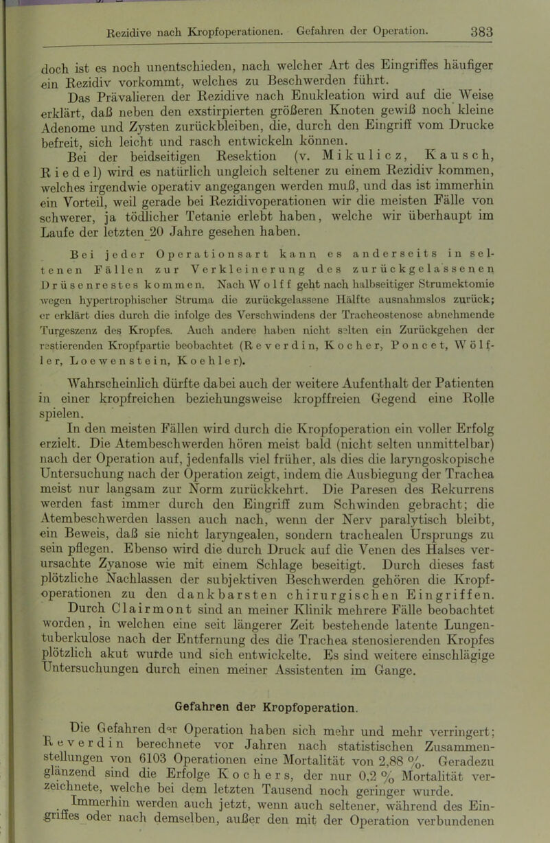 Rezidive nach Kropfoperationen. Gefahren der Operation. 383 doch ist es noch unentschieden, nach welcher Art des Eingriffes häufiger ein Rezidiv vorkommt, welches zu Beschwerden führt. Das Prävalieren der Rezidive nach Enukleation wird auf die Weise erklärt, daß neben den exstirpierten größeren Knoten gewiß noch kleine Adenome und Zysten Zurückbleiben, die, durch den Eingriff vom Drucke befreit, sich leicht und rasch entwickeln können. Bei der beidseitigen Resektion (v. Mikulicz, Kausch, Riedel) wird es natürlich ungleich seltener zu einem Rezidiv kommen, welches irgendwie operativ angegangen werden muß, und das ist immerhin ein Vorteil, weil gerade bei Rezidivoperationen wir die meisten Fälle von schwerer, ja tödlicher Tetanie erlebt haben, welche wir überhaupt im Laufe der letzten 20 Jahre gesehen haben. Bei jeder Operationsart kann es anderseits in sel- tenen Fällen zur Verkleinerung des zurückgelassenen Drüsenrestes kommen. Nach W o 1 f f geht nach halbseitiger Strumektomie wegen hypertrophischer Struma die zurückgelassene Hälfte ausnahmslos zurück; er erklärt dies durch die infolge des Verschwindens der Tracheostenose abnehmende Turgeszenz des Kropfes. Auch andere haben nicht selten ein Zurückgehen der Testierenden Kropfpartie beobachtet (R e v e r d i n, Kocher, Poncet, W ö 1 f- ler, Loewenstein, K o e h 1 e r). Wahrscheinlich dürfte dabei auch der weitere Aufenthalt der Patienten in einer kropfreichen beziehungsweise kropffreien Gegend eine Rolle spielen. In den meisten Fällen wird durch die Kropfoperation ein voller Erfolg erzielt. Die Atembeschwerden hören meist bald (nicht selten unmittelbar) nach der Operation auf, jedenfalls viel früher, als dies die laryngoskopische Untersuchung nach der Operation zeigt, indem die Ausbiegung der Trachea meist nur langsam zur Norm zurückkehrt. Die Paresen des Rekurrens werden fast immer durch den Eingriff zum Schwinden gebracht; die Atembeschwerden lassen auch nach, wenn der Nerv paralytisch bleibt, ein Beweis, daß sie nicht laryngealen, sondern trachealen Ursprungs zu sein pflegen. Ebenso wird die durch Druck auf die Venen des Halses ver- ursachte Zyanose wie mit einem Schlage beseitigt. Durch dieses fast plötzliche Nachlassen der subjektiven Beschwerden gehören die Kropf- operationen zu den dankbarsten chirurgischen Eingriffen. Durch Clairmont sind an meiner Klinik mehrere Fälle beobachtet worden, in welchen eine seit längerer Zeit bestehende latente Lungen- tuberkulose nach der Entfernung des die Trachea stenosierenden Kropfes plötzlich akut wurde und sich entwickelte. Es sind weitere einschlägige Untersuchungen durch einen meiner Assistenten im Gange. Gefahren der Kropfoperation. Die Gefahren der Operation haben sich mehr und mehr verringert; Reverdin berechnete vor Jahren nach statistischen Zusammen- stellungen von 6103 Operationen eine Mortalität von 2,88 %. Geradezu glanzend sind die Erfolge Kocher s, der nur 0,2 % Mortalität ver- zeiclinete, welche bei dem letzten Tausend noch geringer wurde. . ^mmerhin werden auch jetzt, wenn auch seltener, während des Ein- griffes oder nach demselben, außer den mit der Operation verbundenen