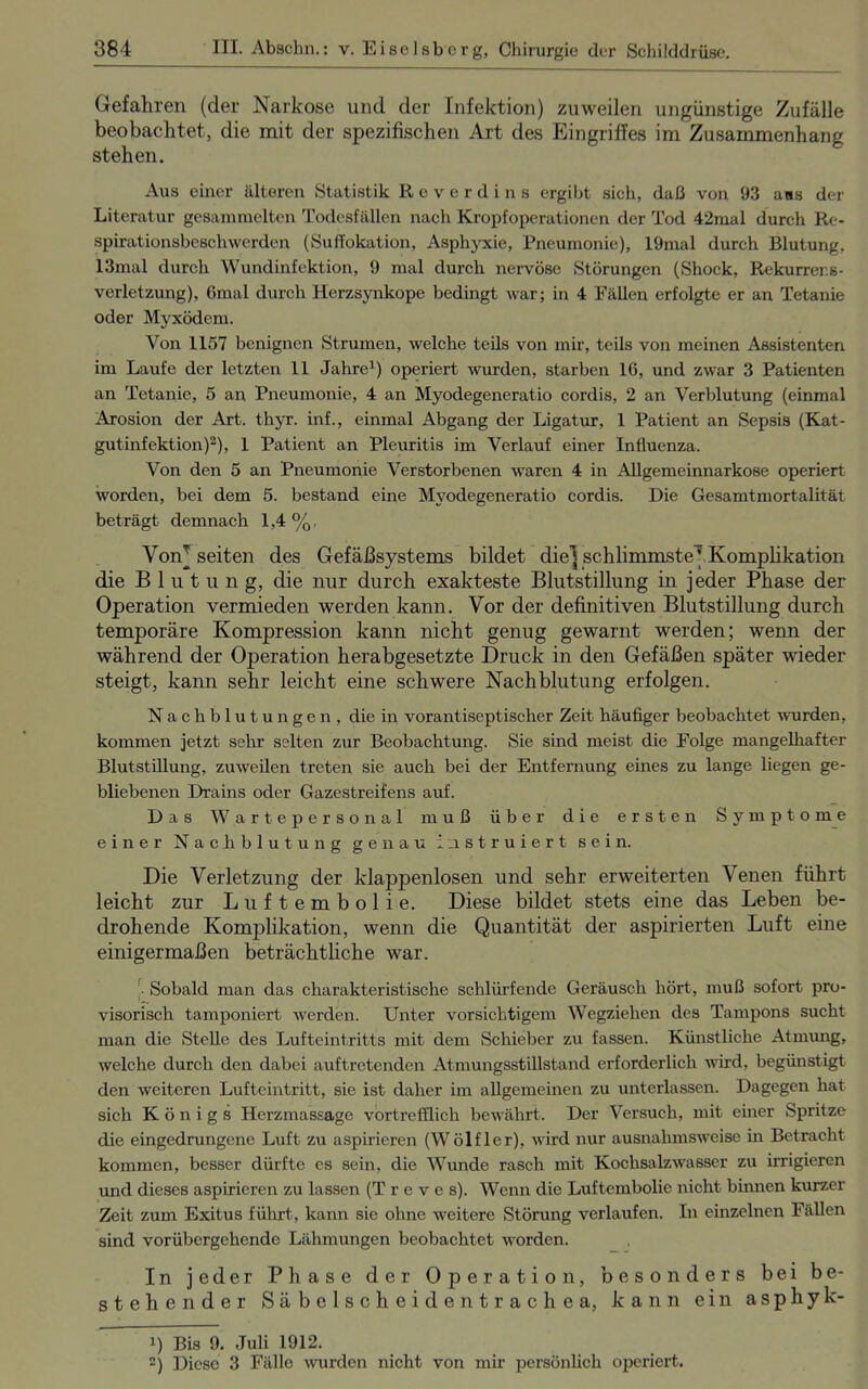Gefahren (der Narkose und der Infektion) zuweilen ungünstige Zufälle beobachtet, die mit der spezifischen Art des Eingriffes im Zusammenhang stehen. Aus einer älteren Statistik Reverdins ergibt sich, daß von 93 ans der Literatur gesammelten Todesfällen nach Kropfoperationen der Tod 42mal durch Re- spirationsbeschwerden (Suffokation, Asphyxie, Pneumonie), 19mal durch Blutung, 13mal durch Wundinfektion, 9 mal durch nervöse Störungen (Shock, Rekurrer.s- verletzung), 6mal durch Herzsynkope bedingt war; in 4 Fällen erfolgte er an Tetanie oder Myxödem. Von 1157 benignen Strumen, welche teils von mir, teils von meinen Assistenten im Laufe der letzten 11 Jahre1) operiert wurden, starben 16, und zwar 3 Patienten an Tetanie, 5 an Pneumonie, 4 an Myodegeneratio cordis, 2 an Verblutung (einmal Arosion der Art. thyr. inf., einmal Abgang der Ligatur, 1 Patient an Sepsis (Kat- gutinfektion)2), 1 Patient an Pleuritis im Verlauf einer Influenza. Von den 5 an Pneumonie Verstorbenen waren 4 in Allgemeinnarkose operiert worden, bei dem 5. bestand eine Myodegeneratio cordis. Die Gesamtmortalität beträgt demnach 1,4%, Vom seiten des Gefäßsystems bildet die] schlimmste] Komplikation die B 1 u t u n g, die nur durch exakteste Blutstillung in jeder Phase der Operation vermieden werden kann. Vor der definitiven Blutstillung durch temporäre Kompression kann nicht genug gewarnt werden; wenn der während der Operation herabgesetzte Druck in den Gefäßen später wieder steigt, kann sehr leicht eine schwere Nachblutung erfolgen. Nachblutungen, die in vorantiseptischer Zeit häufiger beobachtet wurden, kommen jetzt sehr selten zur Beobachtung. Sie sind meist die Folge mangelhafter Blutstillung, zuweilen treten sie auch bei der Entfernung eines zu lange liegen ge- bliebenen Drains oder Gazestreifens auf. Das Wartepersonal muß über die ersten Symptome einer Nachblutung genau instruiert sein. Die Verletzung der klappenlosen und sehr erweiterten Venen führt leicht zur Luftembolie. Diese bildet stets eine das Leben be- drohende Komplikation, wenn die Quantität der aspirierten Luft eine einigermaßen beträchtliche war. Sobald man das charakteristische schlürfende Geräusch hört, muß sofort pro- visorisch tamponiert werden. Unter vorsichtigem Wegziehen des Tampons sucht man die Stelle des Lufteintritts mit dem Schieber zu fassen. Künstliche Atmung, welche durch den dabei auftretenden Atmungsstillstand erforderlich wird, begünstigt den weiteren Lufteintritt, sie ist daher im allgemeinen zu unterlassen. Dagegen hat sich Königs Herzmassage vortrefflich bewährt. Der Versuch, mit einer Spritze die eingedrungene Luft zu aspirieren (Wölfler), wird nur ausnahmsweise in Betracht kommen, besser dürfte es sein, die Wunde rasch mit Kochsalzwasser zu irrigieren und dieses aspirieren zu lassen (T r c v e s). Wenn die Luftembolie nicht binnen kurzer Zeit zum Exitus führt, kann sie ohne weitere Störung verlaufen. In einzelnen Fällen sind vorübergehende Lähmungen beobachtet worden. In jeder Phase der Operation, besonders bei be- stehender Säbelscheidentrachea, kann ein asphyk- J) Bis 9. Juli 1912. 2) Diese 3 Fälle -wurden nicht von mir persönlich operiert.