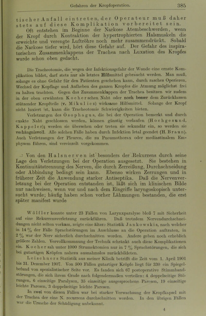 tiscli er Anfall ein treten, der Operateur muß daher stets auf diese Komplikation vorbereitet sein. Oft entstehen im Beginne der Narkose Atembeschwerden, wenn der Kropf durch Kontraktion der hypertrophierten Halsmuskeln die erweichte und verengte Luftröhre noch mehr zusammendrückt. Sobald die Narkose tiefer wird, hört diese Gefahr auf. Der Gefahr des inspira- torischen Zusammenklappens der Trachea nach Luxation des Kropfes wurde schon oben gedacht. Die Tracheotomie, die wegen der Infektionsgefahr der Wunde eine ernste Kom- plikation bildet, darf stets nur als letztes Hilfsmittel gebraucht werden. Man muß. solange es ohne Gefahr für den Patienten geschehen kann, durch rasches Operieren, Wechsel der Kopflage und Aufheben des ganzen Kropfes die Atmung möglichst frei zu halten trachten. Gegen das Zusammenklappen der Trachea besitzen wir zudem in der oben erwähnten Kocher sehen Naht oder noch besser dem Zurücklassen stützender Kropfteile (v. M i k u 1 i c z) wirksame Hilfsmittel. Solange der Kropf nicht luxiert ist, kann die Tracheotomie Schwierigkeiten bieten. Verletzungen des Ösophagus, die bei der Operation bemerkt und durch exakte Naht geschlossen werden, können günstig verlaufen (H o c h g e s u n d, Kappeier); werden sie übersehen oder treten sie sekundär ein, so werden sie verhängnisvoll. Alle solchen Fälle haben durch Infektion letal geendet (H. Braun). Auch Verletzungen der Pleuren, die zu Pneumothorax oder mediastinalem Em- physem führen, sind vereinzelt vorgekommen. Von den Halsnerven ist besonders der Hekurrens durch seine Lage den Verletzungen bei der Operation ausgesetzt. Sie bestehen in Kontinuitätstrennung des Nerven, die durch Zerreißung, Durchschneidung oder Abbindung bedingt sein kann. Ebenso wirken Zerrungen und in früherer Zeit die Anwendung starker Antiseptika. Daß die Nervenver- letzung bei der Operation entstanden ist, läßt sich im klinischen Bilde nur nachweisen, wenn vor und nach dem Eingriffe laryngoskopisch unter- sucht wurde; häufig haben schon vorher Lähmungen bestanden, die erst später manifest wurde W ö 1 f 1 e r konnte unter 23 Fällen von Larynxparalyse bloß 7 mit Sicherheit auf eine Rekurrensverletzung zurückführen. Daß trotzdem Nervendurchschnei- dungen nicht selten vorkam, zeigte eine ältere Statistik J a n k o w s k i s, nach welcher in 14 % der Fälle Sprachstörungen im Anschlüsse an die Operation auftraten, in 2 % war der Nerv sicherlich durchschnitten worden. Andere geben noch erheblich größere Zahlen. Vervollkommnung der Technik schränkt auch diese Komplikationen ein. Kocher sah unter 1000 Strumektomien nur in 7 % Sprachstörungen, die sich bei gutartigen Kröpfen nahezu ausnahmslos zurückbildeten. Leise hners Statistik aus meiner Klinik betrifft die Zeit vom 1. April 1901 bis 31. Dezember 1907. Von 500 Fällen gutartiger Kröpfe liegt für 330 ein Spiegel- befund von spezialistischer Seite vor. Es fanden sich 67 post operative Stimmband- störungen, die sich ihrem Grade nach folgendermaßen verteilen: 4 doppelseitige Stö- rungen, 6 einseitige Paralysen, 35 einseitige ausgesprochene Paresen, 19 einseitige leichte Paresen, 3 doppelseitige leichte Paresen. In zwei von diesen Fällen war bei starker Verwachsung der Kropfkapsel mit der Trachea der eine N. recurrens durchschnitten worden. In den übrigen Fällen war die Ursache der Schädigung unbekannt. 4