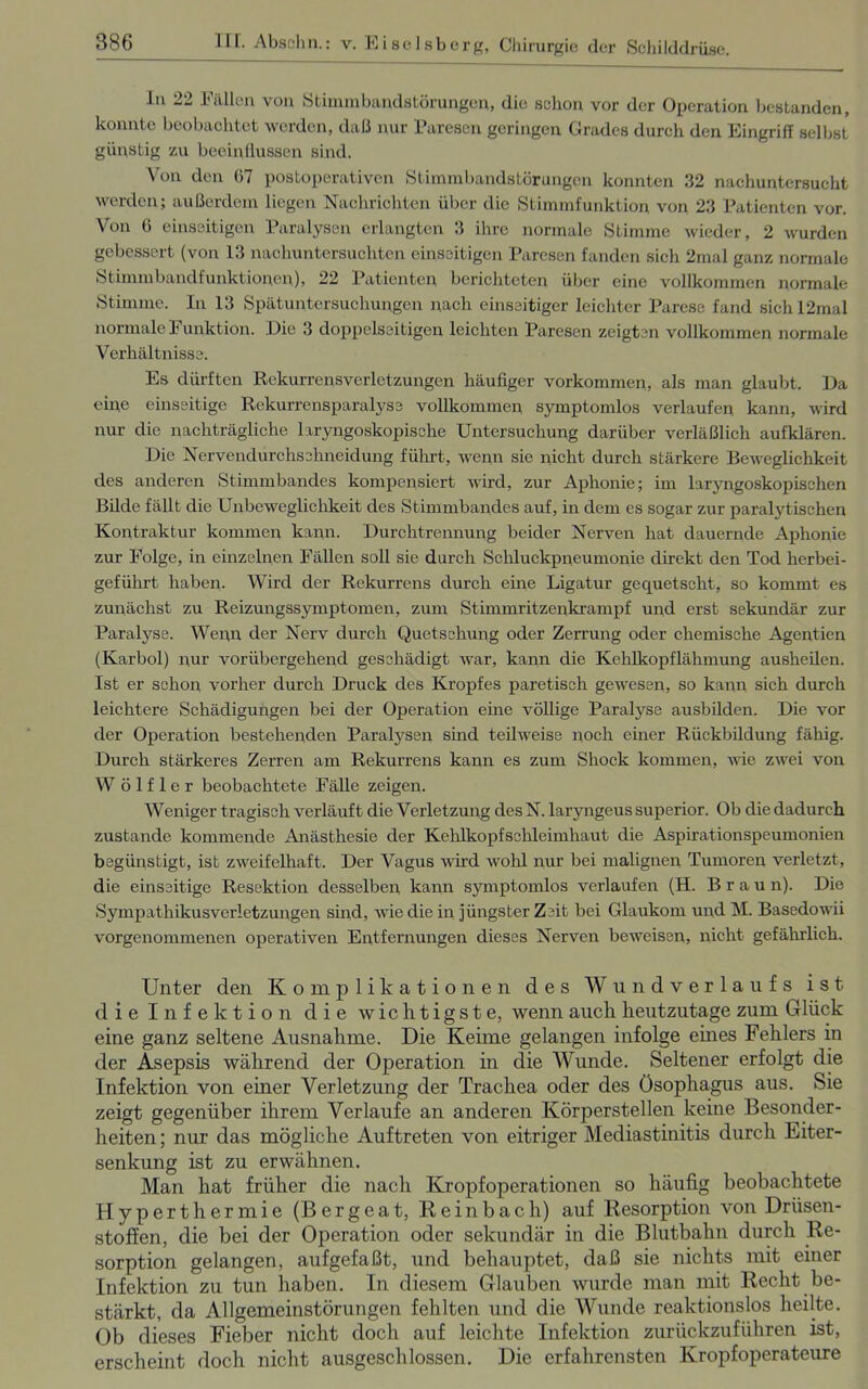 ln 22 Fällen von Stimmbandstörungen, die schon vor der Operation bestanden, konnte beobachtet werden, daß nur Paresen geringen Grades durch den Eingriff selbst günstig zu beeinflussen sind. Von den 07 postoperativen Stimmbandstörungen konnten 32 nachuntersucht werden; außerdem liegen Nachrichten über die Stimmfunktion von 23 Patienten vor. Von 6 einseitigen Paralysen erlangten 3 ihre normale Stimme wieder, 2 wurden gebessert (von 13 nachuntersuchten einseitigen Paresen fanden sich 2mal ganz normale Stimmbandfunktionen), 22 Patienten berichteten über eine vollkommen normale Stimme. In 13 Spätuntersuchungen nach einseitiger leichter Parese fand sichl2mal normale Funktion. Die 3 doppelseitigen leichten Paresen zeigten vollkommen normale Verhältnisse. Es dürften Rekurrensverletzungen häufiger Vorkommen, als man glaubt. Da eine einseitige Rekurrensparalyse vollkommen symptomlos verlaufen kann, wird nur die nachträgliche laryngoskopische Untersuchung darüber verläßlich aufklären. Die Nervendurchschneidung führt, wenn sie nicht durch stärkere Beweglichkeit des anderen Stimmbandes kompensiert wird, zur Aphonie; im laryngoskopischen Bilde fällt die Unbeweglichkeit des Stimmbandes auf, in dem es sogar zur paralytischen Kontraktur kommen kann. Durchtrennung beider Nerven hat dauernde Aphonie zur Folge, in einzelnen Fällen soll sie durch Schluckpneumonie direkt den Tod herbei- geführt haben. Wird der Rekurrens durch eine Ligatur gequetscht, so kommt es zunächst zu Reizungssymptomen, zum Stimmritzenkrampf und erst sekundär zur Paralyse. Wenn der Nerv durch Quetschung oder Zerrung oder chemische Agentien (Karbol) nur vorübergehend geschädigt war, kann die Kehlkopflähmung ausheilen. Ist er schon vorher durch Druck des Kropfes paretisch gewesen, so kann sich durch leichtere Schädigungen bei der Operation eine völlige Paralyse ausbilden. Die vor der Operation bestehenden Paralysen sind teilweise noch einer Rückbüdung fähig. Durch stärkeres Zerren am Rekurrens kann es zum Shock kommen, wie zwei von W ö 1 f 1 e r beobachtete Fälle zeigen. Weniger tragisch verläuft die Verletzung des N. laryngeus superior. Ob die dadurch zustande kommende Anästhesie der Kehlkopfschleimhaut die Aspirationspeumonien begünstigt, ist zweifelhaft. Der Vagus wird wohl nur bei malignen Tumoren verletzt, die einseitige Resektion desselben kann symptomlos verlaufen (H. Braun). Die Sympathikusverletzungen sind, wie die in jüngster Zeit bei Glaukom und M. Basedowii vorgenommenen operativen Entfernungen dieses Nerven beweisen, nicht gefährlich. Unter den Komplikationen des Wundverlaufs ist die Infektion die wichtigste, wenn auch heutzutage zum Glück eine ganz seltene Ausnahme. Die Keime gelangen infolge eines Fehlers in der Asepsis während der Operation in die Wunde. Seltener erfolgt die Infektion von einer Verletzung der Trachea oder des Ösophagus aus. Sie zeigt gegenüber ihrem Verlaufe an anderen Körperstellen keine Besonder- heiten ; nur das mögliche Auftreten von eitriger Mediastinitis durch Eiter- senkung ist zu erwähnen. Man hat früher die nach Kropfoperationen so häufig beobachtete Hyperthermie (Bergeat, Reinbach) auf Resorption von Drüsen- stoffen, die bei der Operation oder sekundär in die Blutbahn durch Re- sorption gelangen, aufgefaßt, und behauptet, daß sie nichts mit einer Infektion zu tun haben. In diesem Glauben wurde man mit Recht be- stärkt, da Allgemeinstörungen fehlten und die Wunde reaktionslos heilte. Ob dieses Fieber nicht doch auf leichte Infektion zurückzuführen ist, erscheint doch nicht ausgeschlossen. Die erfahrensten Kropfoperateure