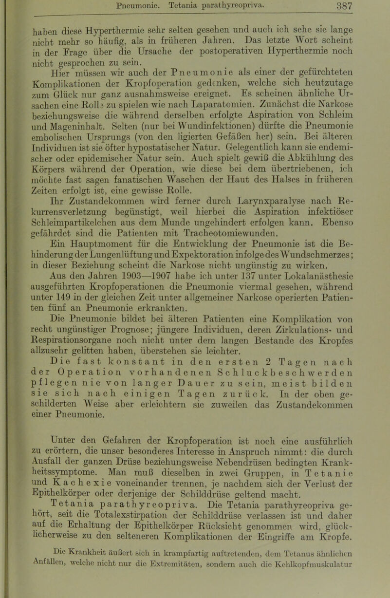 haben diese Hyperthermie sehr selten gesehen und auch ich sehe sie lange nicht mehr so häufig, als in früheren Jahren. Das letzte Wort scheint in der Frage über die Ursache der postoperativen Hyperthermie noch nicht gesprochen zu sein. Hier müssen wir auch der Pneumonie als einer der gefürchteten Komplikationen der Kropfoperation gedenken, welche sich heutzutage zum Glück nur ganz ausnahmsweise ereignet. Es scheinen ähnliche Ur- sachen eine Rolle zu spielen wie nach Laparatomien. Zunächst die Narkose beziehungsweise die während derselben erfolgte Aspiration von Schleim und Mageninhalt. Selten (nur bei Wundinfektionen) dürfte die Pneumonie embolischen Ursprungs (von den ligierten Gefäßen her) sein. Bei älteren Individuen ist sie öfter hypostatischer Natur. Gelegentlich kann sie endemi- scher oder epidemischer Natur sein. Auch spielt gewiß die Abkühlung des Körpers während der Operation, wie diese bei dem übertriebenen, ich möchte fast sagen fanatischen Waschen der Haut des Halses in früheren Zeiten erfolgt ist, eine gewisse Rolle. Ihr Zustandekommen wird ferner durch Larynxparalyse nach Re- kurrensverletzung begünstigt, weil hierbei die Aspiration infektiöser Schleimpartikelchen aus dem Munde ungehindert erfolgen kann. Ebenso gefährdet sind die Patienten mit Tracheotomie wunden. Ein Hauptmoment für die Entwicklung der Pneumonie ist die Be- hinderung der Lungenliiftung und Expektoration infolge des Wundschmerzes; in dieser Beziehung scheint die Narkose nicht ungünstig zu wirken. Aus den Jahren 1903—1907 habe ich unter 137 unter Lokalanästhesie ausgeführten Kropfoperationen die Pneumonie viermal gesehen, während unter 149 in der gleichen Zeit unter allgemeiner Narkose operierten Patien- ten fünf an Pneumonie erkrankten. Die Pneumonie bildet bei älteren Patienten eine Komplikation von recht ungünstiger Prognose; jüngere Individuen, deren Zirkulations- und Respirationsorgane noch nicht unter dem langen Bestände des Kropfes allzusehr gelitten haben, überstehen sie leichter. Die fast konstant in den ersten 2 Tagen nach der Operation vorhandenen Schluckbeschwerden pflegen nie von langer Dauer zu sein, meist bilden sie sich nach einigen Tagen zurück. In der oben ge- schilderten Meise aber erleichtern sie zuweilen das Zustandekommen einer Pneumonie. Unter den Gefahren der Kropfoperation ist noch eine ausführlich zu erörtern, die unser besonderes Interesse in Anspruch nimmt: die durch Ausfall der ganzen Drüse beziehungsweise Nebendrüsen bedingten Krank- heitssymptome. Man muß dieselben in zwei Gruppen, in Tetanie und Kachexie voneinander trennen, je nachdem sich der Verlust der Epithelkörper oder derjenige der Schilddrüse geltend macht. Tetania parathyreopriva. Die Tetania parathyreopriva ge- kört, seit die Totalexstirpation der Schilddrüse verlassen ist und daher auf die Erhaltung der Epithelkörper Rücksicht genommen wird, glück- licherweise zu den selteneren Komplikationen der Eingriffe am Kropfe. Die Krankheit äußert sich in krampfartig auf tretenden, dem Tetanus ähnlichen Anfällen, welche nicht nur die Extremitäten, sondern auch die Kehlkopfmuskulatur
