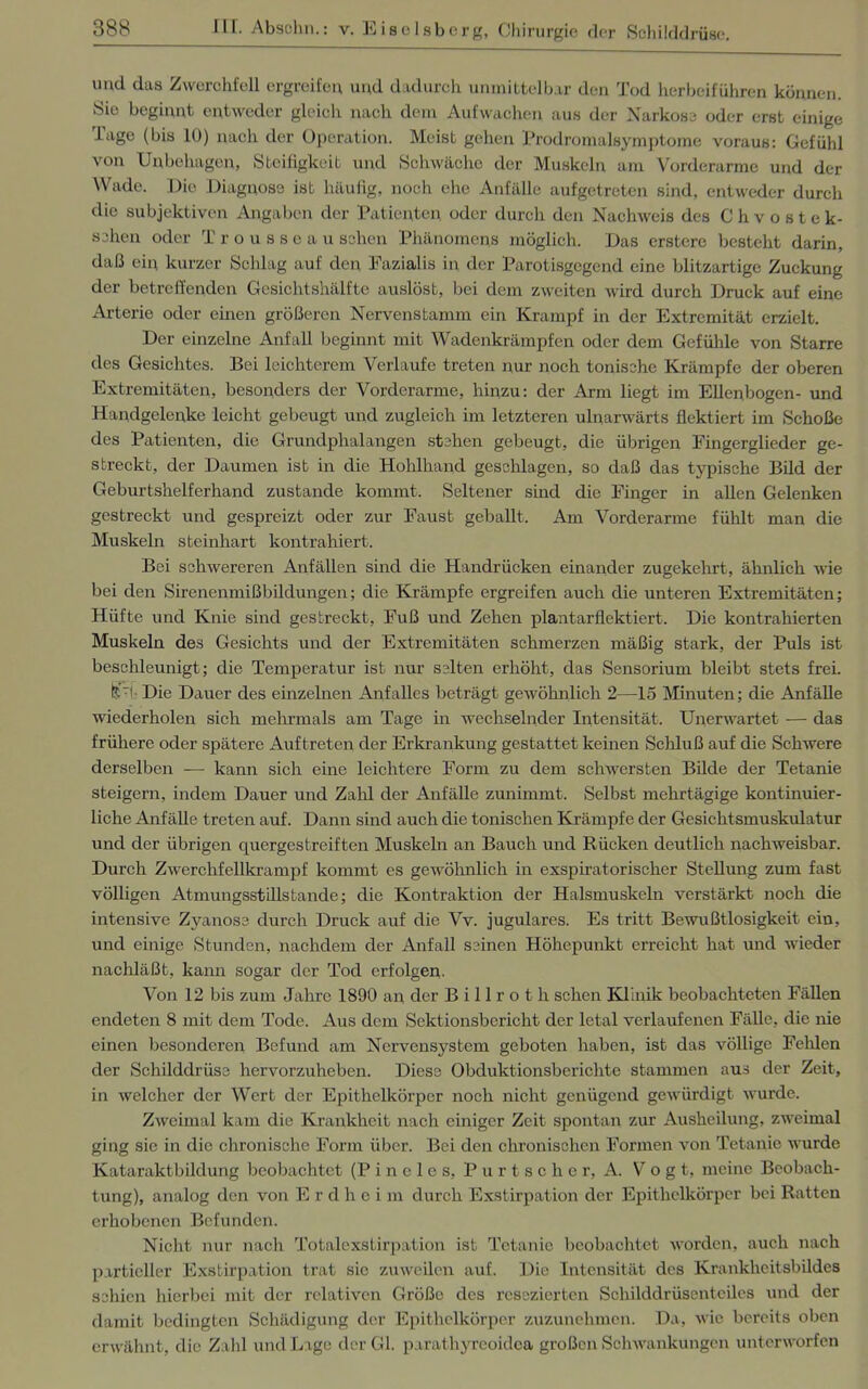 und das Zwerchfell ergreifen und dadurch unmittelbar den Tod herbeiführen können. Sie beginnt entweder gleich nach dem Aufwachen aus der Narkose oder erst einige Tage (bis 10) nach der Operation. Meist gehen Prodromalsymptome voraus: Gefühl von Unbehagen, Steifigkeit und Schwäche der Muskeln am Vorderarme und der Wade. Die Diagnose ist häufig, noch ehe Anfälle aufgetreten sind, entweder durch die subjektiven Angaben der Patienten oder durch den Nachweis des Chvostek- schcn oder T r o u s s e a u sehen Phänomens möglich. Das erstere besteht darin, daß ein kurzer Schlag auf den Pazialis in der Parotisgegcnd eine blitzartige Zuckung der betreffenden Gesichtshälfte auslöst, bei dem zweiten wird durch Druck auf eine Arterie oder einen größeren Nervenstamm ein Krampf in der Extremität erzielt. Der einzelne Anfall beginnt mit Wadenkrämpfen oder dem Gefühle von Starre des Gesichtes. Bei leichterem Verlaufe treten nur noch tonische Krämpfe der oberen Extremitäten, besonders der Vorderarme, hinzu: der Arm liegt im Ellenbogen- und Handgelenke leicht gebeugt und zugleich im letzteren ulnarwärts flektiert im Schoße des Patienten, die Grundphalangen stehen gebeugt, die übrigen Fingerglieder ge- streckt, der Daumen ist in die Hohlhand geschlagen, so daß das typische Bild der Geburtshelferhand zustande kommt. Seltener sind die Finger in allen Gelenken gestreckt und gespreizt oder zur Faust geballt. Am Vorderarme fühlt man die Muskeln steinhart kontrahiert. Bei schwereren Anfällen sind die Handrücken einander zugekehrt, ähnlich wie bei den Sirenenmißbildungen; die Krämpfe ergreifen auch die unteren Extremitäten; Hüfte und Knie sind gestreckt, Fuß und Zehen plantarflektiert. Die kontrahierten Muskeln des Gesichts und der Extremitäten schmerzen mäßig stark, der Puls ist beschleunigt; die Temperatur ist nur selten erhöht, das Sensorium bleibt stets frei. KT Die Dauer des einzelnen Anfalles beträgt gewöhnlich 2—15 Minuten; die Anfälle wiederholen sich mehrmals am Tage in wechselnder Intensität. Unerwartet — das frühere oder spätere Auftreten der Erkrankung gestattet keinen Schluß auf die Schwere derselben —- kann sich eine leichtere Form zu dem schwersten Bilde der Tetanie steigern, indem Dauer und Zahl der Anfälle zunimmt. Selbst mehrtägige kontinuier- liche Anfälle treten auf. Dann sind auch die tonischen Krämpfe der Gesichtsmuskulatur und der übrigen cpiergestreiften Muskeln an Bauch und Rücken deutlich nachweisbar. Durch Zwerchfellkrampf kommt es gewöhnlich in exspiratorischer Stellung zum fast völligen AtmungsstUlstande; die Kontraktion der Halsmuskeln verstärkt noch die intensive Zyanose durch Druck auf die Vv. jugulares. Es tritt Bewußtlosigkeit ein, und einige Stunden, nachdem der Anfall seinen Höhepunkt erreicht hat und wieder nachläßt, kann sogar der Tod erfolgen. Von 12 bis zum Jahre 1890 an der Billroth sehen Klinik beobachteten Fällen endeten 8 mit dem Tode. Aus dem Sektionsbericht der letal verlaufenen Fälle, die nie einen besonderen Befund am Nervensystem geboten haben, ist das völlige Fehlen der Schilddrüse hervorzuheben. Diese Obduktionsberichte stammen aus der Zeit, in welcher der Wert der Epithelkörper noch nicht genügend gewürdigt wurde. Zweimal kam die Krankheit nach einiger Zeit spontan zur Ausheilung, zweimal ging sie in die chronische Form über. Bei den chronischen Formen von Tetanie wurde Kataraktbildung beobachtet (Pineies, Purtschor, A. V o g t, meine Beobach- tung), analog den von E r d h c i m durch Exstirpation der Epithelkörper bei Ratten erhobenen Befunden. Nicht nur nach Totalexstirpation ist Tetanie beobachtet worden, auch nach partieller Exstirpation trat sie zuweilen auf. Die Intensität des Krankheitsbildes schien hierbei mit der relativen Größo des resezierten Schilddrüsenteiles und der damit bedingten Schädigung der Epithelkörper zuzunehmen. Da, wie bereits oben erwähnt, die Zahl und Lage der Gl. parathyreoidca großen Schwankungen unterworfen