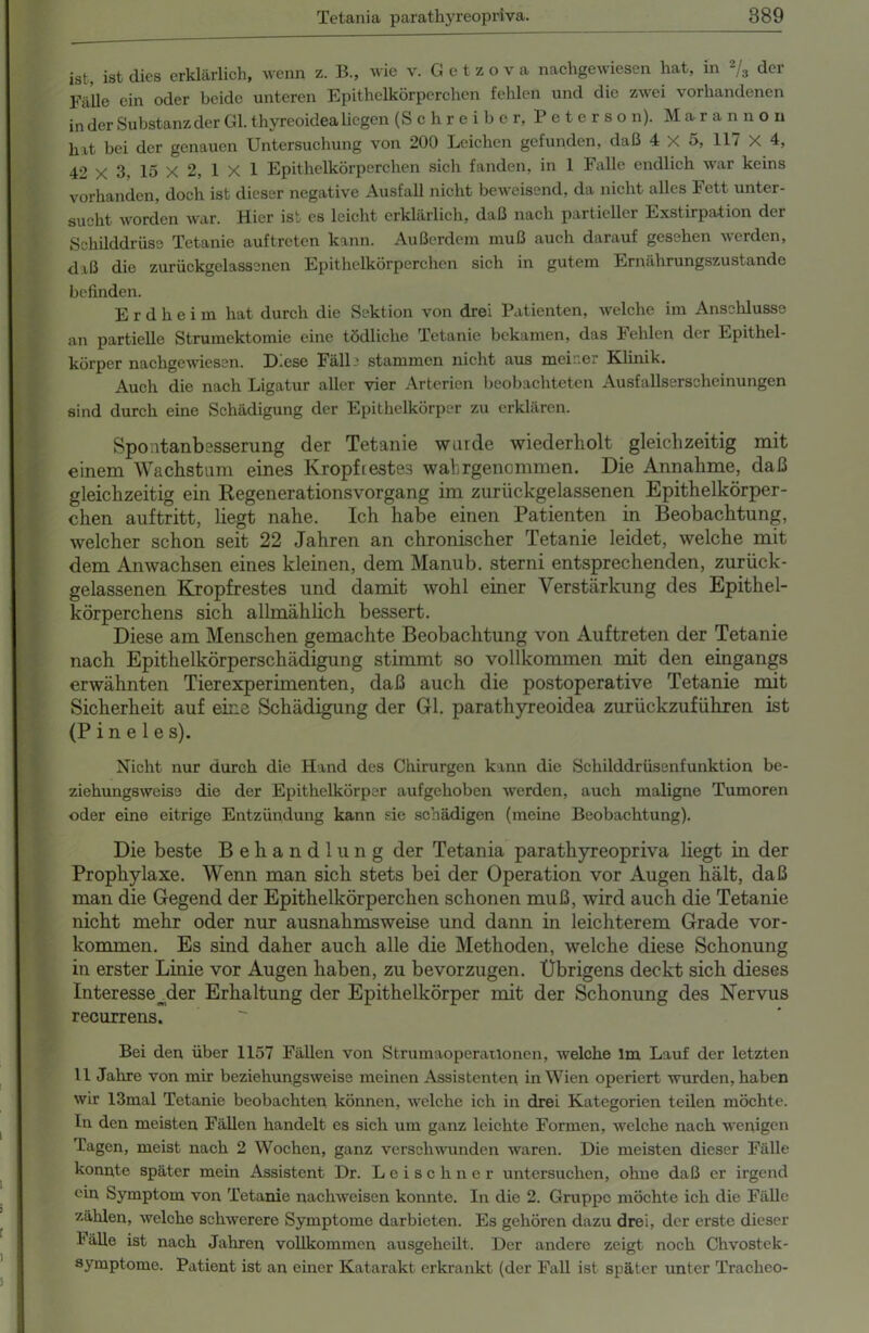 ist, ist dies erklärlich, wenn z. B., wie v. G e t z o v a nachgewiesen hat, in 2/3 der Fälle ein oder beide unteren Epithelkörperchen fehlen und die zwei vorhandenen in der Substanz der Gl. thyreoidea liegen (Schreiber, Peterson). Marannon hit bei der genauen Untersuchung von 200 Leichen gefunden, daß 4x5, 117 X 4, 42 X 3- 15 X 2, 1 X 1 Epithelkörperchen sich fanden, in 1 Falle endlich war keins vorhanden, doch ist dieser negative Ausfall nicht beweisend, da nicht alles Fett unter- sucht worden war. Hier ist es leicht erklärlich, daß nach partieller Exstirpation der Schilddrüse Tetanie auf treten kann. Außerdem muß auch darauf gesehen werden, daß die zurückgelassencn Epithelkörperchen sich in gutem Ernährungszustände befinden. Erdheim hat durch die Sektion von drei Patienten, welche im Anschlüsse an partielle Strumektomie eine tödliche Tetanie bekamen, das Fehlen der Epithel- körper nachgewiesen. D.ese Fäll ' stammen nicht aus meiner Klinik. Auch die nach Ligatur aller vier Arterien beobachteten Ausfallserscheinungen sind durch eine Schädigung der Epithelkörper zu erklären. Spontanbesserang der Tetanie wurde wiederholt gleichzeitig mit einem Wachstum eines Kropfrestes wahrgenommen. Die Annahme, daß gleichzeitig ein Regenerationsvorgang im zurückgelassenen Epithelkörper- chen auftritt, liegt nahe. Ich habe einen Patienten in Beobachtung, welcher schon seit 22 Jahren an chronischer Tetanie leidet, welche mit dem Anwachsen eines kleinen, dem Manub. sterni entsprechenden, zurück- gelassenen Kropfrestes und damit wohl einer Verstärkung des Epithel- körperchens sich allmählich bessert. Diese am Menschen gemachte Beobachtung von Auftreten der Tetanie nach Epithelkörperschädigung stimmt so vollkommen mit den eingangs erwähnten Tierexperimenten, daß auch die postoperative Tetanie mit Sicherheit auf eine Schädigung der Gl. parathyreoidea zurückzufiihren ist (P i n e 1 e s). Nicht nur durch die Hand des Chirurgen kann die Schilddrüsenfunktion be- ziehungsweise die der Epithelkörper aufgehoben werden, auch maligne Tumoren oder eine eitrige Entzündung kann sie schädigen (meine Beobachtung). Die beste Behandlung der Tetania parathyreopriva liegt in der Prophylaxe. Wenn man sich stets bei der Operation vor Augen hält, daß man die Gegend der Epithelkörperchen schonen muß, wird auch die Tetanie nicht mehr oder nur ausnahmsweise und dann in leichterem Grade Vor- kommen. Es sind daher auch alle die Methoden, welche diese Schonung in erster Linie vor Augen haben, zu bevorzugen. Übrigens deckt sich dieses Interesse der Erhaltung der Epithelkörper mit der Schonung des Nervus recurrens. Bei den über 1157 Fällen von Strumaoperationen, welche Im Lauf der letzten 11 Jahre von mir beziehungsweise meinen Assistenten in Wien operiert wurden, haben wir 13mal Tetanie beobachten können, welche ich in drei Kategorien teilen möchte. In den meisten Fällen handelt es sich um ganz leichte Formen, welche nach wenigen Tagen, meist nach 2 Wochen, ganz verschwunden waren. Die meisten dieser Fälle konnte später mein Assistent Dr. Leischner untersuchen, ohne daß er irgend ein Symptom von Tetanie nachweisen konnte. In die 2. Gruppe möchte ich die Fälle zählen, welche schwerere Symptome darbieten. Es gehören dazu drei, der erste dieser lälle ist nach Jahren vollkommen ausgeheilt. Der andere zeigt noch Chvostek- symptome. Patient ist an einer Katarakt erkrankt (der Fall ist später unter Traclico-