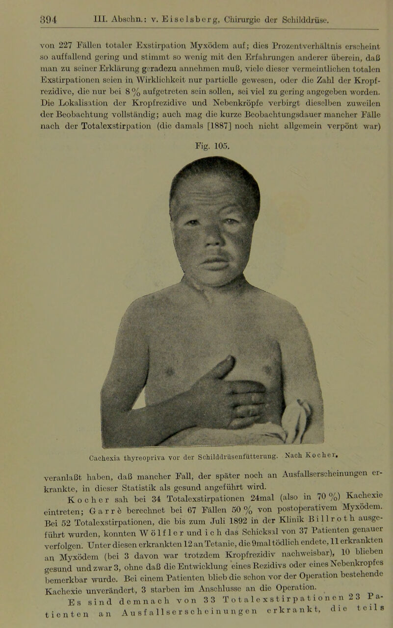 von 227 Füllen totaler Exstirpation Myxödem auf; dies Prozentverhältnis erscheint so auffallend gering und stimmt so wenig mit den Erfahrungen anderer überein, daß man zu seiner Erklärung geradezu annehmen muß, viele dieser vermeintlichen totalen Exstirpationen seien in Wirklichkeit nur partielle gewesen, oder die Zahl der Kropf- rezidive, die nur bei 8 % aufgetreten sein sollen, sei viel zu gering angegeben worden. Die Lokalisation der Kropfrezidive und Nebenkröpfe verbirgt dieselben zuweilen der Beobachtung vollständig; auch mag die kurze Beobachtungsdauer mancher Fälle nach der Totalexstirpation (die damals [1887] noch nicht allgemein verpönt war) veranlaßt haben, daß mancher Fall, der später noch an Ausfallserscheinungen er- krankte, in dieser Statistik als gesund angeführt wird. Kocher sah bei 34 Totalexstirpationen 24mal (also in 70 %) Kachexie eintreten; Gar re berechnet bei 67 Fällen 50% von postoperativem Myxödem. Bei 52 Totalexstirpationen, die bis zum Juli 1892 in der Klinik Billroth ausge- führt wurden, konnten W ö 1 f 1 e r und i c h das Schicksal von 37 Patienten genauer verfolgen. Unter diesen erkrankten 12 an Tetanie, die 9mal tödlich endete, 11 erkrankten an Myxödem (bei 3 davon war trotzdem Kropf rezidiv nachweisbar), 10 blieben gesund und zwar 3, ohne daß die Entwicklung eines Rezidivs oder eines Nebenkropfes bemerkbar wurde. Bei einem Patienten blieb die schon vor der Operation bestehende Kachexie unverändert, 3 starben im Anschlüsse an die Operation. Es sind demnach von 33 Totalexstirpationen 23 Pa- tienten an Ausfallserscheinungen erkrankt, die teils