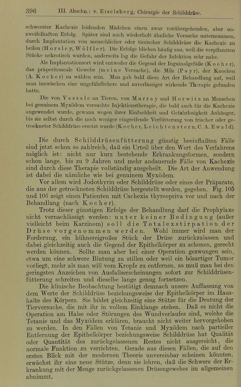 schwerster Kachexie leidenden Mädchen einen zwar vorübergehenden, aber un- zweifelhaften Erfolg. Später sind noch wiederholt ähnliche Versuche unternommen, durch Implantation von menschlicher oder tierischer Schilddrüse die Kachexie zu heilen (Horslcy, W ö 1 f 1 c r). Eie Erfolge blieben häufig aus, weil die verpflanzten Stücke nekrotisch wurden, anderseits lag die Gefahr der Infektion sehr nahe. Als Implantationsort wird entweder die Gegend der Inguinalgefäße (K oclie r), das präperitoneale Gewebe (m eine Versuche), die Milz (P a y r), der Knochen (A. Koche r) zu wählen sein. Man gab bald diese Art der Behandlung auf, weil man inzwischen eine ungefährlichere und zuverlässiger wirkende Therapie gefunden hatte. Die von V a s s a 1 e an Tieren, von Murray und H o r w i t z an Menschen bei genuinem Myxödem versuchte Injektionstherapie, die bald auch für die Kachexie angewendet wurde, gewann wegen ihrer Einfachheit und Gefahrlosigkeit Anhänger, bis sie selbst durch die noch weniger eingreifende Verfütterung von frischer oder ge- trockneter Schilddrüse ersetzt wurde (Kocher, Leieli tenstern, C. A. Ewal d). Die durch SchilddrIlsenfiitterung günstig beeinflußten Fälle sind jetzt schon so zahlreich, daß ein Urteil über den Wert des Verfahrens möglich ist: nicht nur kurz bestehende Erkrankungsformen, sondern schon lange, bis zu 9 Jahren und mehr andauernde Fälle von Kachexie sind durch diese Therapie vollständig ausgeheilt. Die Art der Anwendung ist dabei die nämliche wie bei genuinem Myxödem. Vor allem wird Jodothyrin oder Schilddrüse oder eines der Präparate, die aus der getrockneten Schilddrüse hergestellt werden, gegeben. Fig. 105 und 106 zeigt einen Patienten mit Cachexia thyreopriva vor und nach der Behandlung (nach Kocher). Trotz dieser günstigen Erfolge der Behandlung darf die Prophylaxe nicht vernachlässigt werden: unter keiner Bedingung (außer vielleicht beim Karzinom) soll die Totalexstirpation der Drüse vorgenommen werden. Wohl immer wird man der Forderung, ein hühnereigroßes Stück der Drüse zurückzulassen und dabei gleichzeitig auch die Gegend der Epithelkörper zu schonen, gerecht werden können. Sollte man aber bei einer Operation gezwungen sein, etwa um eine schwere Blutung zu stillen oder weil ein bösartiger Tumor vor liegt, mehr als man will vom Kropfe zu entfernen, so muß man bei den geringsten Anzeichen von Ausfallserscheinungen sofort zur Schilddrüsen- fütterung schreiten und dieselbe lange genug fortsetzen. Die klinische Beobachtung bestätigt demnach unsere Auffassung von dem Werte der Schilddrüse beziehungsweise der Epithelkörper im Haus- halte des Körpers. Sie bildet gleichzeitig eine Stütze für die Deutung der Tierversuche, die mit ihr in vollem Einklänge stehen. Daß es nicht die Operation am Halse oder Störungen des Wund Verlaufes sind, welche die Tetanie und das Myxödem erklären, braucht nicht weiter hervorgehoben zu werden. In den Fällen von Tetanie und Myxödem nach partieller Entfernung der Epithelkörper beziehungsweise Schilddrüse hat Qualität oder Quantität des zurückgelassenen Restes nicht ausgereicht, die normale Funktion zu verrichten. Gerade aus diesen Fällen, die auf den ersten Blick mit der modernen Theorie unvereinbar scheinen könnten, erwächst ihr eine neue Stütze, denn sie lehren, daß die Schwere der Er- krankung mit der Menge zurückgelassenen Drüsengewebes im allgemeinen abnimmt.