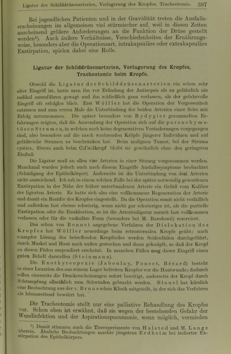 1 1 1 I I e D 1, [• 9 Bei jugendlichen Patienten und in der Gravidität treten die Ausfalls- erscheinungen im allgemeinen viel stürmischer auf, weil in diesen Zeiten anscheinend größere Anforderungen an die Funktion der Drüse gestellt werden1). Auch äußere Verhältnisse, Verschiedenheiten der Ernährungs- weise, besonders aber die Operationsart, intrakapsuläre oder extrakapsuläre Exstirpation, spielen dabei eine Rolle. Ligatur der Schilddrüsenarterien, Verlagerung des Kropfes, Tracheotomie beim Kropfe. Obwohl die Ligatur derSchilddrüsenarterien ein schon sehr alter Eingriff ist, hatte man ihn vor Erfindung der Antisepsis als zu gefährlich nie radikal auszuführen gewagt und ihn schließlich ganz verlassen, als der gefahrvolle Eingriff oft erfolglos blieb. Erst W ö 1 f 1 e r hat die Operation der Vergessenheit entrissen und zum ersten Male die Unterbindung der beiden Arterien einer Seite mit Erfolg unternommen. Die später besonders von Rydygier gesammelten Er- fahrungen zeigten, daß die Anwendung der Operation sich auf die parenchy m a- tösenStrumen, in welchen noch keine degenerativen Veränderungen vorgegangen sind, also besonders auf die rasch wachsenden Kröpfe jüngerer Individuen und auf gefäßreiche Strumen zu beschränken hat. Beim malignen Tumor, bei der Struma cystica, fibrosa auch beim Colloidkropf bleibt sie gewöhnlich ohne den geringsten Einfluß. Die Ligatur muß an allen vier Arterien in einer Sitzung vorgenommen werden. Manchmal wurden jedoch auch nach diesem Eingriffe Ausfallssymptome beobachtet (Schädigung der Epithelkörper). Anderseits ist die Unterbindung von drei Arterien nicht ausreichend. Ich sah in einem solchen Falle bei der später notwendig gewordenen Exstirpation in der Nähe der früher unterbundenen Arterie ein Gefäß vom Kaliber der ligierten Arterie. Es hatte sich also eine vollkommene Regeneration der Arterie und damit ein Rezidiv des Kropfes eingestellt. Da die Operation somit nicht verläßlich und außerdem fast ebenso schwierig, wenn nicht gar schwieriger ist, als die partielle Exstirpation oder die Enukleation, so ist die Arterienligatur zurzeit fast vollkommen verlassen oder für die vaskuläre Form (besonders bei M. Basedowii) reserviert. Das schon von B o n n e t angegebene Verfahren der Dislokation des Kropfes hat W ö 1 f 1 e r neuerdings beim retrosternalen Kropfe geübt: nach stumpfer Lösung des betreffenden Kropfteiles werden Seidenfäden durchgeführt, durch Muskel und Haut nach außen gestochen und dann geknüpft, so daß der Kropf an diesen Fäden suspendiert erscheint. In manchen Fällen mag dieser Eingriff einen guten Behelf darstellen (Stein m a n n). Die Exothyreopexie (Jaboulay, Poncet, Berard) besteht in einer Luxation des aus seinem Lager befreiten Kropfes vor die Hautwunde; dadurch sollen einerseits die Druckerscheinungen sofort beseitigt, anderseits der Kropf durch Schrumpfung allmählich zum Schwinden gebracht werden. B 1 a u e 1 hat kürzlich eine Beobachtung aus der v. Bruns sehen Klinik mitgeteilt, in der sich das Verfahren als lebensrettend bewährt hat. Die Tracheotomie stellt nur eine palliative Behandlung des Kropfes vor. Schon oben ist erwähnt, daß sie wegen der bestehenden Gefahr der Wundinfektion und der Aspirationspneumonie, wenn möglich, vermieden *) Damit stimmen auch die Tierexperimente von H a 1 s t e d und M. Lange überein. Ähnliche Beobachtungen machte jüngstens Erdheim bei isolierter Ex- stirpation des Epithelkörpers.