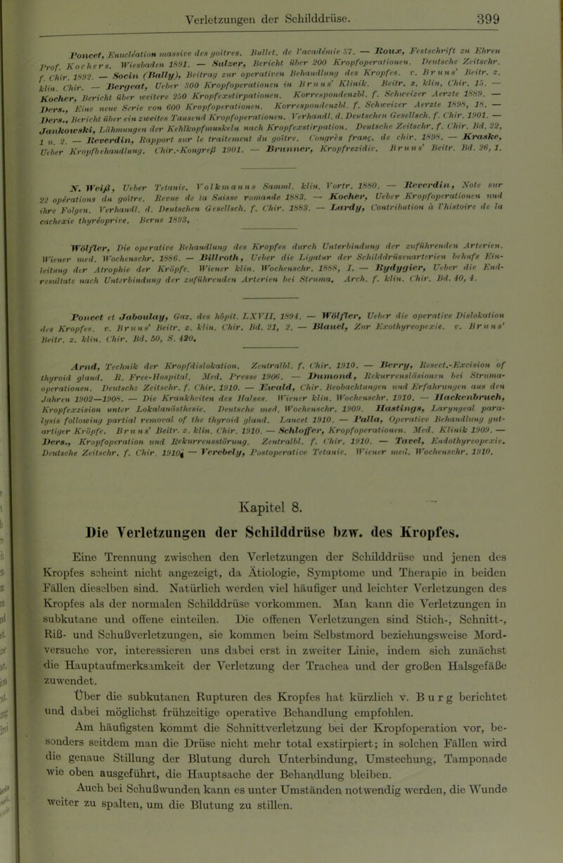 Poncet, Enucliation massive des goitres. Hüllet, de l’acadimie 37. — Jtoux, Festschrift zu Ehren 1-rof Kochers. Wiesbaden 18!>1. — Salzer, Bericht über 200 Kropfoperationen. Deutsche Zeitschr. f Chir. 1802. — Socin (Jially), Beitrag zur operativen Behandlung des Kropfes, r. Bruns' Beitr. z. klin Chir. Bcrgcat, Ueber 'MO Kropfoperationen in Bruns’ Klinik. Beitr. z. klin. dar. 10. - Kocher. Bericht über weitere 200 Kropfexstirpationen. Korrespondembl.f. Schweizer Aerzte 188!). — lters., 'Fine neue Serie von 600 Kropfoperationen. Korrespondenzbl. f. Schweizer Aerzte 1898, 18. — Per.*.’, Bericht über ein zweites Tausend Kropfoperationen. Verhandl. d. Deutschen Gesellsch. f. Chir. 1901. — Jankoxoski, Lähmungen der Kehlkopf munkeln nach Kropfexstirpation. Deutsche Zeitschr. f. Chir. Bd. 22, j „ g Jteverdin, liapport sur le traitement du goitre. Congres fr am;, de chir. 1898. — Kraske, Ueber Kropfbehandlung. Chir .-Kongreß 1901. — Brunner, Kropfrezidiv. Bruns’ Beitr. Bd. 26, 1. y. Weiß, Ueber Tetanie. Volkmanns Samml. klin. Vortr. 1880. — Jteverdin, Eote sur 22 opirations du goitre. Keime de ta Suisse romande 1883. — Kocher, Ueber Kropfoperationen und 'ihre Folgen. Verhandl. d. Deutschen Gesellsch. f. Chir. 1883. — Jxirdy, Contribution ä l'histoire de la cachexie thyrioprive. Berne 1893, Wölfler, Die operative Behandlung des Kropfes durch Unterbindung der zuführenden Arterien. Wiener tned. Wochenschr. 1886. — Billroth, Ueber die Ligatur der Schilddrüsenarterien behufs Ein- leitung dir Atrophie der Kröpfe. Wiener klin. Wochenschr. 1888, I. — Bydygier, Ueber die End- resultate nach Unterbindung der zuführenden Arterien bei Struma, Arch. f. klin. Chir. Bd. 40, 4. Poncet et Jaboulay, Gaz. des höpit. LXVII, 1894. — Wölfler, Uebtr die operative Dislokation des Kropfes, v. Bruns’ Beitr. z. klin. Chir. Bd. 21, 2. — Blauei, Zur Exothyreopexie. v. Bruns’ Beitr. z. klin. Chir. Bd. 50, S. 420. Arnd, Technik der Kropfdislokation. Zentralbl. f. Chir. 1910. — Berry, ltesect.-Excision of thyroid yland. K. Free-Hospital. Med. Presse 1906. — Humond, Kekurrensläsionen bei Struma- operationen. Deutsche Zeitschr. f. Chir. 1910. — Ewald, Chir. Beobachtungen und Erfahrungen aus den Jahren 1902—1908. — Die Krankheiten des Halses. Wiener klin. Wochenschr. 1910. — J1 ackenbruch, Kropfexzision unter Lokalanästhesie. Deutsche med. Wochenschr. 1909. Hastings, Laryngeal para- lysis following partial removal of the thyroid gland. Lancet 1910. — Palla, Operative Behandlung gut- artiger Kröpfe. Bru ns' Beitr. z. klin. Chir. 1910. — Schlaffer, Kropf Operationen. Med. Klinik 1909. — Ilers., Kropfoperation und Kekurrensstörung. Zentralbl. f. Chir. 1910. — Tavel, Endothyreopexie. Deutsche Zeitschr. f. Chir. 1910g — Verebely, Postoperative Tetanie. Wiener med. Wochenschr. 1910, Kapitel 8. Die Verletzungen der Schilddrüse bzw. des Kropfes. Eine Trennung zwischen den Verletzungen der Schilddrüse und jenen des Kropfes scheint nicht angezeigt, da Ätiologie, Symptome und Therapie in beiden Fällen dieselben sind. Natürlich werden viel häufiger und leichter Verletzungen des Kropfes als der normalen Schilddrüse Vorkommen. Man kann die Verletzungen in subkutane und offene einteilen. Die offenen Verletzungen sind Stich-, Schnitt-, Riß- und Schußverletzungen, sie kommen beim Selbstmord beziehungsweise Mord- versuche vor, interessieren uns dabei erst in zweiter Linie, indem sich zunächst die Hauptaufmerksamkeit der Verletzung der Trachea und der großen Halsgefäße zuwendet. Über die subkutanen Rupturen des Kropfes hat kürzlich v. Burg berichtet und dabei möglichst frühzeitige operative Behandlung empfolilen. Am häufigsten kommt die Schnittverletzung bei der Kropfoperation vor, be- sonders seitdem man die Drüse nicht mehr total exstirpiert; in solchen Fällen wird die genaue Stillung der Blutung durch Unterbindung, Umstechung, Tamponade wie oben ausgeführt, die Hauptsache der Behandlung bleiben. Auch bei Schußwunden kann es unter Umständen notwendig werden, die Wunde weiter zu spalten, um die Blutung zu stillen.