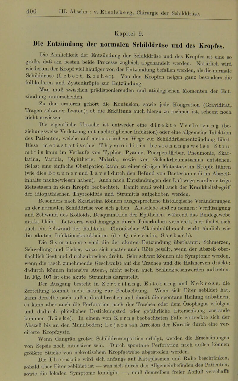Kapitel 9. Die Entzündung der normalen Schilddrüse und des Kropfes. Die Ähnlichkeit der Entzündung der Schilddrüse und des Kropfes ist eine so große, daß am besten beide Prozesse zugleich abgehandelt werden. Natürlich wird wiederum der Kropf viel häufiger von der Entzündung befallen werden, als die normale Schilddrüse (Lebert, Kocher). Von den Kröpfen neigen ganz besonders die follikulären und Zystenkröpfe zur Entzündung. Man muß zwischen prädisponierenden und ätiologischen Momenten der Ent- zündung unterscheiden. Zu den ersteren gehört die Kontusion, sowie jede Kongestion (Gravidität, Tragen schwerer Lasten); ob die Erkältung auch hierzu zu rechnen ist, scheint noch nicht erwiesen. Die eigentliche Ursache ist entweder eine direkte Verletzung (be- ziehungsweise Verletzung mit nachträglicher Infektion) oder eine allgemeine Infektion des Patienten, welche auf metastatischem Wege zur Schilddrüsenentzündung führt. Diese metastatische Thyreoiditis beziehungsweise Stru- m i t i s kann im Verlaufe von Typhus, Pyämie, Puerperalfieber, Pneumonie, Skar- latina, Variola, Diphtherie, Malaria, sowie von Gelenkrheumatismus entstehen. Selbst eine einfache Obstipation kann zu einer eitrigen Metastase im Kropfe führen (wie dies Brunner und T a v e 1 durch den Befund von Bacterium coli im Abszeß- inhalte nachgewiesen haben). Auch nach Entzündungen der Luftwege wurden eitrige Metastasen in dem Kropfe beobachtet. Damit muß wohl auch der Krankheitsbegriff der idiopathischen Thyreoiditis und Strumitis aufgehoben werden. Besonders nach Skarlatina können ausgesprochene histologische Veränderungen an der normalen Schilddrüse vor sich gehen. Als solche sind zu nennen: Verflüssigung und Schwund des Kolloids, Desquamation der Epithelien, während das Bindegewebe intakt bleibt. Letzteres wird hingegen durch Tuberkulose vermehrt, hier findet sich auch ein Schwund der Follikeln. Chronischer Alkoholmißbrauch wirkt ähnlich wie die akuten Infektionskrankheiten (de Quervain, S a r b a c h). Die Symptome sind die der akuten Entzündung überhaupt: Schmerzen, Schwellung und Fieber, wozu sich später auch Röte gesellt, wenn der Abszeß ober- flächlich liegt und durchzubrechen droht. Sehr schwer können die Symptome werden, wenn die rasch zunehmende Geschwulst auf die Trachea und die Halsnerven drückt ; dadurch können intensive Atem-, nicht selten auch Schluckbeschwerden auftreten. In Fig. 107 ist eine akute Strumitis dargestellt. Der Ausgang besteht in Zerteilung, Eiterung und Nekrose, die Zerteilung kommt nicht häufig zur Beobachtung. Wenn sich Eiter gebildet hat, kann derselbe nach außen durchbrechen und damit die spontane Heilung anbahnen, es kann aber auch die Perforation nach der Trachea oder dem Ösophagus erfolgen und dadurch plötzlicher Erstickungstod oder gefährliche Eitersenkung zustande kommen (L ü c k e). In einem von Kerns beobachteten Falle erstreckte sich der Abszeß bis an den Mundboden; Lc j ar s sah Arrosion der Karotis durch eine ver- eiterte Kropfzyste. Wenn Gangrän großer Schilddrüsenpartien erfolgt, werden die Erscheinungen von Sepsis noch intensiver sein. Durch spontane Perforation nach außen können größere Stücke von nekrotischem Kropfgewebe abgestoßen • werden. Die Therapie wird sich anfangs auf Kataplasmen und Ruhe beschränken, sobald aber Eiter gebildet ist — was sich durch das Allgemeinbefinden des Patienten, sowie die lokalen Symptome kundgibt —, muß demselben freier Abfluß verschafft