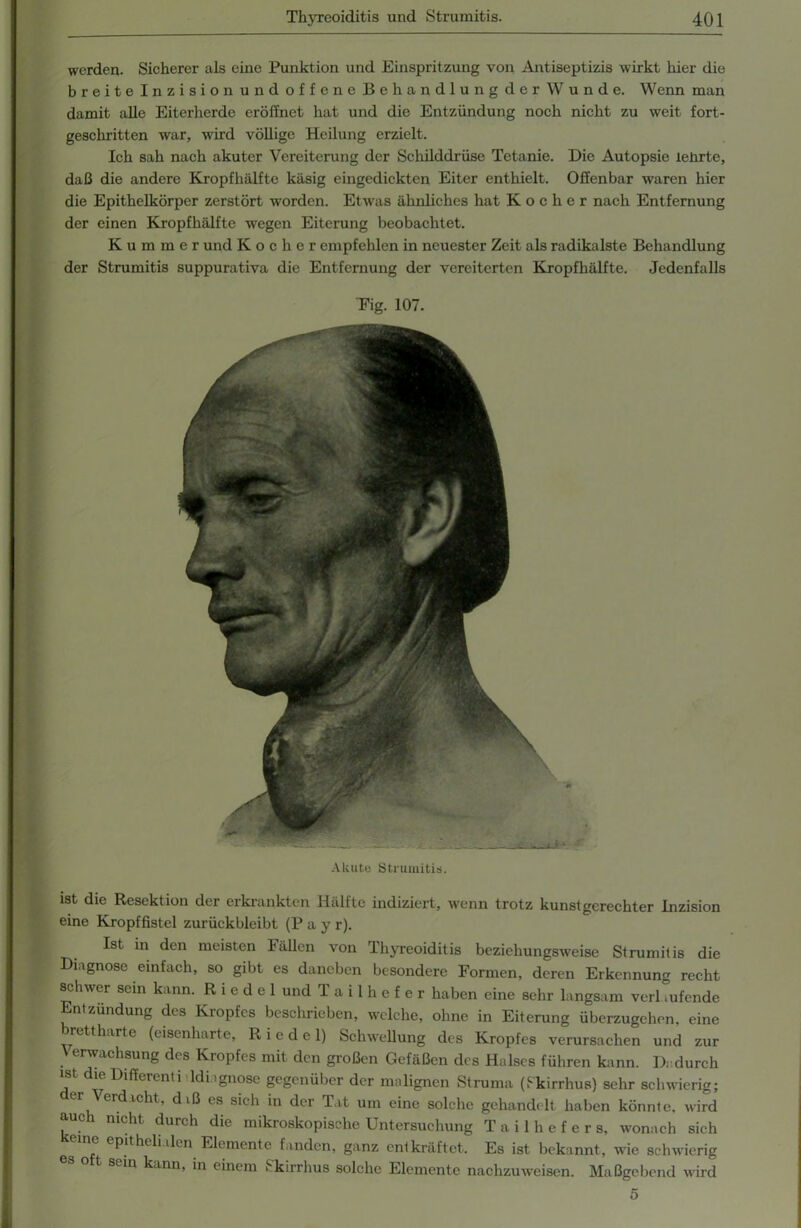 werden. Sicherer als eine Punktion und Einspritzung von Antiseptizis wirkt hier die breite Inzision und offene Behandlung der W unde. Wenn man damit alle Eiterherde eröffnet hat und die Entzündung noch nicht zu weit fort- geschritten war, wird völlige Heilung erzielt. Ich sah nach akuter Vereiterung der Schilddrüse Tetanie. Die Autopsie lehrte, daß die andere Kropfhälfte käsig eingedickten Eiter enthielt. Offenbar waren hier die Epithelkörper zerstört worden. Etwas ähnliches hat Kocher nach Entfernung der einen Kropfhälfte wegen Eiterung beobachtet. Kummer und Kocher empfehlen in neuester Zeit als radikalste Behandlung der Strumitis suppurativa die Entfernung der vereiterten Kropfhälfte. Jedenfalls ist die Resektion der erkrankten Hälfte indiziert, wenn trotz kunstgerechter Inzision eine Kropffistel zurückbleibt (P a y r). Ist in den meisten Fällen von Thyreoiditis beziehungsweise Strumitis die Diagnose einfach, so gibt es daneben besondere Formen, deren Erkennung recht schwer sein kann. Riedel und T a i 1 h e f e r haben eine sehr langsam verl .ufende Entzündung des Kropfes beschrieben, welche, ohne in Eiterung überzugehen, eine rettharte (eisenharte, Riedel) Schwellung des Kropfes verursachen und zur V erwachsung des Kropfes mit den großen Gefäßen des Halses führen kann. Dadurch ist die Differenti ldi .gnose gegenüber der malignen Struma (Skirrhus) sehr schwierig; er Verdacht, d.ß es sich in der Tat um eine solche gehandelt haben könnte, wird auch nicht durch die mikroskopische Untersuchung T a i 1 h e f e r s, wonach sich e eP‘t*ielialen Elemente fanden, ganz entkräftet. Es ist bekannt, wie schwierig es o t sein kann, in einem Skirrhus solche Elemente nachzuweisen. Maßgebend wird Fig. 107 Akute Strumitis 5