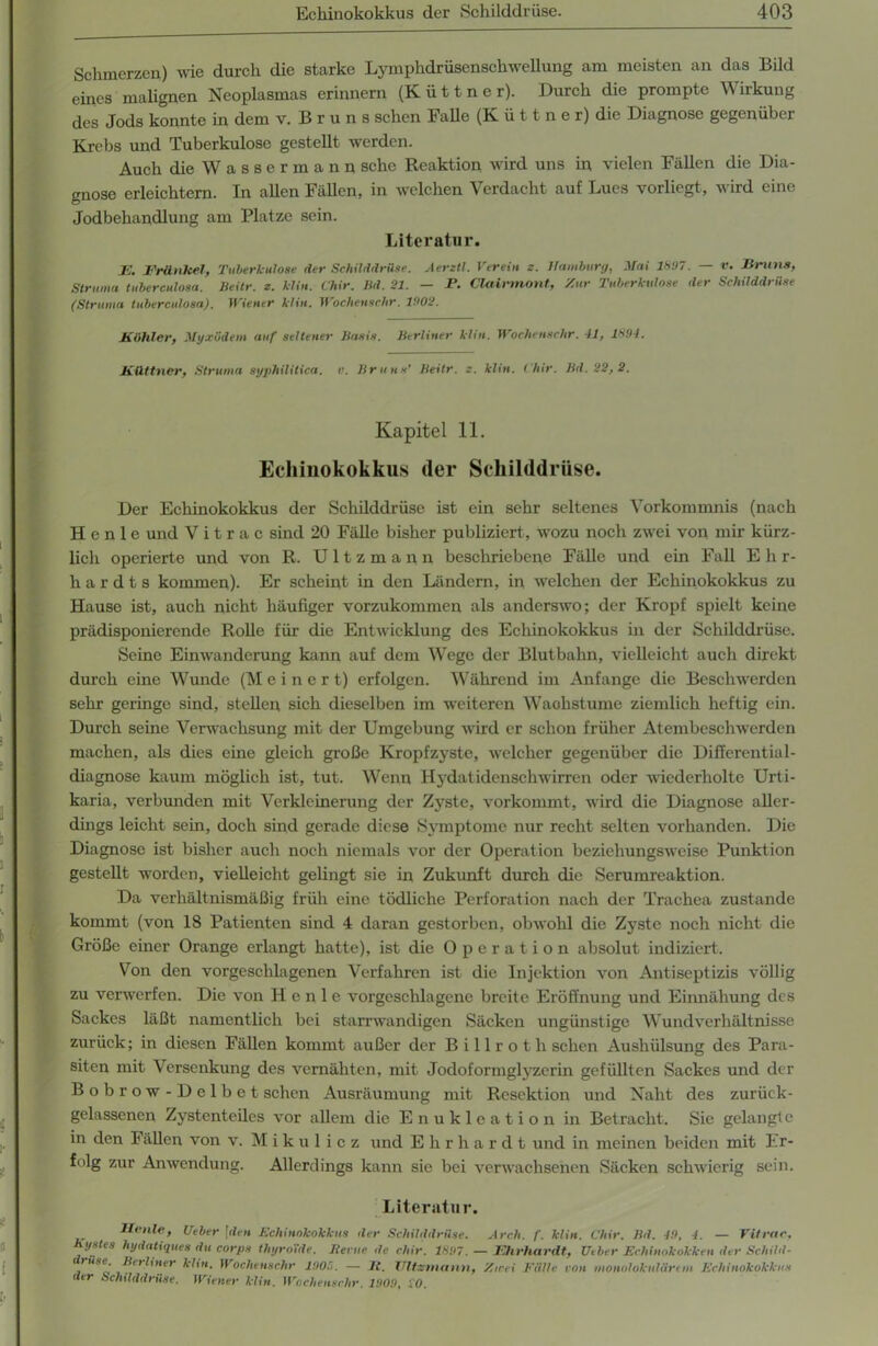 Schmerzen) wie durch die starke Lymphdrüsenschwellung am meisten an das Bild eines malignen Neoplasmas erinnern (Küttner). Durch die prompte Wirkung des Jods konnte in dem v. B r u n s sehen Falle (Küttner) die Diagnose gegenüber Krebs und Tuberkulose gestellt werden. Auch die W a s s e r m a n n sehe Reaktion wird uns in vielen Fällen die Dia- gnose erleichtern. In allen Fällen, in welchen Verdacht auf Lues vorliegt, wird eine Jodbehandlung am Platze sein. Literatur. ]<;, Brünhel, Tuberkulose der Schilddrüse. Aerztl. Verein z. Hamburg, Mai 1697. — v. Bruns, Struma tubercutosa. Beitr. z. Min. Chir. Bd. 21. — P. Clairmont, Zur Tuberkulose der Schilddrüse (Struma tubercutosa). Wiener klin. Wochenschr. 1902. Böhler, Myxödem auf seltener Basis. Berliner klm. Wochenschr. 11, 1894. Büttner, Struma syphilitica, v. Bruns’ Beitr. z. klin. Chir. Bd.22,2. Kapitel 11. Echinokokkus (1er Schilddrüse. Der Echinokokkus der Schilddrüse ist ein sehr seltenes Vorkommnis (nach H e n 1 e und V i t r a c sind 20 Fälle bisher publiziert, wozu noch zwei von mir kürz- lich operierte und von R. Ultzmann beschriebene Fälle und ein Fall E h r- h a r d t s kommen). Er scheint in den Ländern, in welchen der Echinokokkus zu Hause ist, auch nicht häufiger vorzukommen als anderswo; der Kropf spielt keine prädisponierende Rolle für die Entwicklung des Echinokokkus in der Schilddrüse. Seine Einwanderung kann auf dem Wege der Blutbahn, vielleicht auch direkt durch eine Wunde (M e i n c r t) erfolgen. Während im Anfänge die Beschwerden sehr geringe sind, stellen sich dieselben im weiteren Waohstume ziemlich heftig ein. Durch seine Verwachsung mit der Umgebung wird er schon früher Atembeschwerden machen, als dies eine gleich große Kropfzyste, welcher gegenüber die Differential- diagnose kaum möglich ist, tut. Wenn Hydatidenschwirren oder wiederholte Urti- karia, verbunden mit Verkleinerung der Zyste, vorkommt, wird die Diagnose aller- dings leicht sein, doch sind gerade diese Symptome nur recht selten vorhanden. Die Diagnose ist bisher auch noch niemals vor der Operation beziehungsweise Punktion gestellt worden, vielleicht gelingt sie in Zukunft durch die Serumreaktion. Da verhältnismäßig früh eine tödliche Perforation nach der Trachea zustande kommt (von 18 Patienten sind 4 daran gestorben, obwohl die Zyste noch nicht die Größe einer Orange erlangt hatte), ist die Operation absolut indiziert. Von den vorgeschlagenen Verfahren ist die Injektion von Antiseptizis völlig zu verwerfen. Die von Heule vorgeschlagene breite Eröffnung und Einnähung des Sackes läßt namentlich bei starrwandigen Säcken ungünstige Wundverhältnisse zurück; in diesen Fällen kommt außer der Billrot h sehen Aushülsung des Para- siten mit Versenkung des vernähten, mit Jodoformglyzerin gefüllten Sackes und der B o b r o w - D e 1 b e t sehen Ausräumung mit Resektion und Naht des zurück- gelassenen Zystenteiles vor allem die Enukleation in Betracht. Sie gelangte in den Fällen von v. Mikulicz und Ehrhardt und in meinen beiden mit Er- folg zur Anwendung. Allerdings kann sie bei verwachsenen Säcken schwierig sein. Literatur. Ile nie, Ueber \den Echinokokkus der Schilddrüse. Arch. f. klin. Chir. Bd. 49, 4. — Vitrac, Kystes hydatiques du corps tluyroXde. Bei ne de chir. 1897. — Ehrhardt, Ueber Echinokokken der Schild- trüse. Berliner klin. Wochenschr 1905. — lt. Ultzmann, Zwei Fülle von monolokulärem Echinokokkus der Schilddrüse. Wiener klin. Wochenschr. 1909, 20.