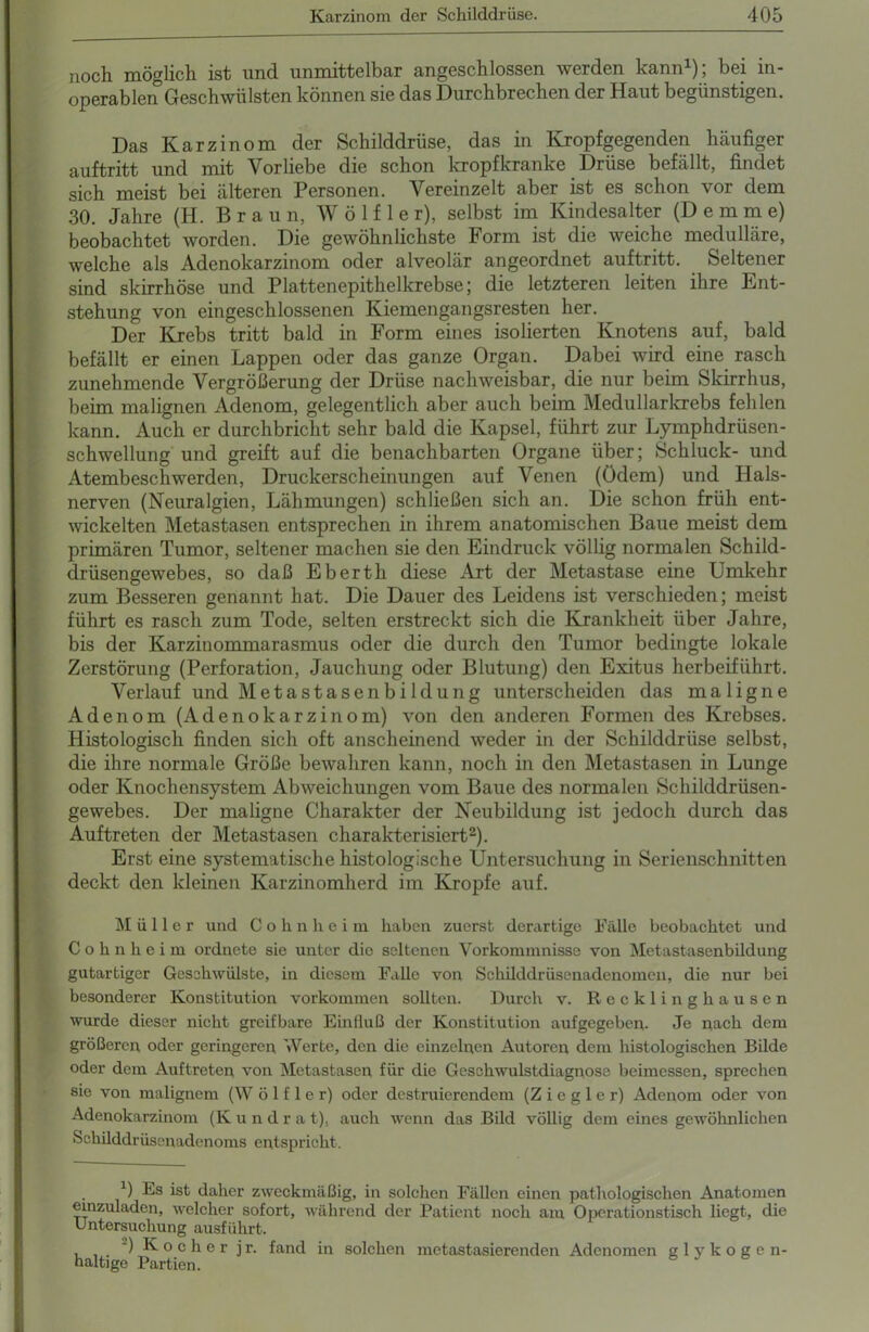 n0ch möglich ist) und unmrttelbcir nngeschlosscn werden, känn ), hei in- operablen Geschwülsten können sie das Durchbrechen der Haut begünstigen. Das Karzinom der Schilddrüse, das in Kropfgegenden häufiger auftritt und mit Vorliebe die schon kropfkranke Drüse befällt, findet sich meist bei älteren Personen. Vereinzelt aber ist es schon vor dem 30. Jahre (H. Braun, W ö 1 f 1 e r), selbst im Kindesalter (D e m m e) beobachtet worden. Die gewöhnlichste Form ist die weiche medulläre, welche als Adenokarzinom oder alveolär angeordnet auftritt. Seltener sind skirrhöse und Plattenepithelkrebse; die letzteren leiten ihre Ent- stehung von eingeschlossenen Kiemengangsresten her. Der Krebs tritt bald in Form eines isolierten Knotens auf, bald befällt er einen Lappen oder das ganze Organ. Dabei wird eine rasch zunehmende Vergrößerung der Drüse nachweisbar, die nur beim Skirrhus, beim malignen Adenom, gelegentlich aber auch beim Medullarkrebs fehlen kann. Auch er durchbricht sehr bald die Kapsel, führt zur Lymphdrüsen- schwellung und greift auf die benachbarten Organe über; Schluck- und Atembeschwerden, Druckerscheinungen auf Venen (ödem) und Hals- nerven (Neuralgien, Lähmungen) schließen sich an. Die schon früh ent- wickelten Metastasen entsprechen in ihrem anatomischen Baue meist dem primären Tumor, seltener machen sie den Eindruck völlig normalen Schild- drüsengewebes, so daß Eberth diese Art der Metastase eine Umkehr zum Besseren genannt hat. Die Dauer des Leidens ist verschieden; meist führt es rasch zum Tode, selten erstreckt sich die Krankheit über Jahre, bis der Karzinommarasmus oder die durch den Tumor bedingte lokale Zerstörung (Perforation, Jauchung oder Blutung) den Exitus herbeiführt. Verlauf und Meta st äsen bi ldung unterscheiden das maligne Adenom (Adenokarzinom) von den anderen Formen des Krebses. Histologisch finden sich oft anscheinend weder in der Schilddrüse selbst, die ihre normale Größe bewahren kann, noch in den Metastasen in Lunge oder Knochensystem Abweichungen vom Baue des normalen Schilddrüsen- gewebes. Der maligne Charakter der Neubildung ist jedoch durch das Auftreten der Metastasen charakterisiert2). Erst eine systematische histologische Untersuchung in Serienschnitten deckt den kleinen Karzinomherd im Kropfe auf. Müller und C o h n h e i m haben zuerst derartige Fälle beobachtet und Cohnheim ordnete sie unter die seltenen Vorkommnisse von Metastasenbildung gutartiger Geschwülste, in diesem Falle von Schilddrüsenadenomen, die nur bei besonderer Konstitution Vorkommen sollten. Durch v. Recklinghausen wurde dieser nicht greifbare Einfluß der Konstitution aufgegeben. Je nach dem größeren oder geringeren Werte, den die einzelnen Autoren dem histologischen Bilde oder dem Auftreten von Metastasen für die Geschwulstdiagnose beimessen, sprechen sie von malignem (W ö 1 f 1 e r) oder destruierendem (Ziegler) Adenom oder von Adenokarzinom (K u n d r a t). auch wenn das Bild völlig dem eines gewöhnlichen Schilddrüsenadenoms entspricht. b Es ist daher zweckmäßig, in solchen Fällen einen pathologischen Anatomen einzuladcn, welcher sofort, während der Patient noch am Operationstisch liegt, die Untersuchung ausführt. ) K o c h e r j r. fand in solchen metastasierenden Adenomen glykogen- haltige Partien.