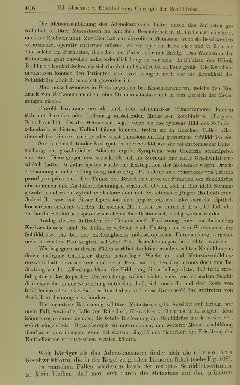 Dio Metastasenbildung des Adenokarzinoms bietet durch das Auftreten ge- wöhnlich solitärer Mestastasen im Knochen Besonderheiten (Hinterstoisscr, meine Beobachtung). Zuweilen hat man die solitäre Metastase, wenn sic Beschwerden verursachte, operativ entfernen müssen; so exstirpierten K r a s k e und v. Bruns eine solche am Stirnbeine, R i e d e 1 am Unterkiefer mit Erfolg. Das Wachstum der Metastasen geht zuweilen außerordentlich langsam vor sich. In 2 Fällen der Klinik B i 11 r o t li entwickelten sie sich durch G und 8 Jahre bis zu Faustgroße. Die Knochen- metastasen können den Patienten zum Arzt bringen, noch che die Krankheit der Schilddrüse klinisch manifest geworden ist. Man muß besonders in Kropfgegenden bei Knochentumoren, welche den Ein- druck von Sarkomen machen, eine Strumametastase mit in den Bereich der Erwä- gungen ziehen. Sowohl karzinomatöse als auch rein adenomatöse Primärtumoren können sich mit harmlos oder krebsartig ausseheiiden Metastasen kombinieren (Jäger, Ehrhard t). Da die Metastasen, sogar wenn sie das typische Bild des Zylinder- zellenkrebses bieten, Kolloid bilden können, treten sie in einzelnen Fällen vika- riierend für die exstirpierte oder sonst funktionsunfähig gewordene Schilddrüse ein. So sah ich nach totaler Exstirpation einer Schilddrüse, die bei anatomischer Unter- suchung ein gewöhnliches Adenom ergab, Symptome von Cachexia strumipriva eintreten. Diese gingen erst zurück, als sich im Sternum eine harte Geschwulst ent- wickelt hatte. 6 Jahre später wurde die Exstirpation der Metastase wegen Druck- erscheinungen auf die Umgebung notwendig. Es stellten sich Symptome von Tetania parathyreopriva ein. Der Tumor des Brustbeins hatte die Funktion der Schilddrüse übernommen und. Ausfallserscheinungen verhütet, obwohl sich in ihm nicht Struma- gewebe, sondern ein Zylinderzellenkarzinom mit Sekretionsvorgängen (Kolloid) fand. Jedenfalls war bei dieser Operation das hypertrophische akzessorische Epithel- körperchen entfernt worden. In solchen Metastasen ist durch K. Ewald Jod, also ein für die Schilddrüse spezifischer chemischer Bestandteil, nachgewiesen worden. Analog diesem Auftreten der Tetanie nach Entfernung einer anscheinenden Krebsmetastase sind die Fälle, in welchen nach Exstirpation von Karzinomen der Schilddrüse, die bei der nachträglichen mikroskopischen Untersuchung nirgends mehr normalen Bau zeigten, schwere Ausfallserscheinungen beobachtet wurden. Wir begegnen in diesen Fällen wirklich funktionierenden, echten Neubildungen, deren maligner Charakter durch heterologes Wachstum und Metastasenbildung unzweifelhaft bewiesen war, und deren Funktion für den Organismus doch von Be- deutung wurde. Allerdings bleibt die Erklärung die naheliegendste, daß trotz sorg- fältigster mikroskopischer Untersuchung, welche nichts mehr von normalem Schild- drüsengewebe in der Neubildung entdecken ließ, sich noch da und dort Reste von funktionierendem Gewebe erhalten haben und diese Reste wohl das Auftreten von Ausfallserscheinungen verhindern. Die operative Entfernung solitärer Metastasen gibt Aussicht auf Erfolg, wie mein Fall, sowie die Fälle von Riedel, Kraske, v. Bruns u. a. zeigen. Man könnte sogar daran denken, die totale Entfernung der Schilddrüse mit konsekutiver, sofort eingeleiteter Organtherapie zu unternehmen, um weiterer Metastasenbildung überhaupt vorzubeugen, wenn bei diesem Eingriff mit Sicherheit die Erhaltung der Epithelkörper vorausgesehen werden könnte. Weit häufiger als das Adenokarzinom findet sich die alveoläre Geschwulstform, die in der Regel zu großen Tumoren führt (siehe Fig. 108). In manchen Fällen wiederum kann der maligne Schilddrüsentumor so klein bleiben, daß man erst durch die Metastase auf den primären