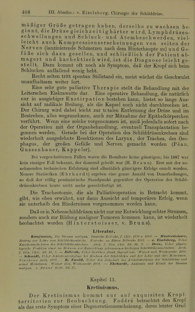 mäßiger Größe getragen haben, derselbe zu wachsen be- ginnt, die Drüse gleich zeitig härter wird, Lymphdrüsen- Schwellungen und Schluck- und Atembeschwerden, viel- leicht auch Kompressionserscheinungen von seiten der Nerven (lanzinierende Schmerzen nach dem Hinterhaupte zu) und Ge- fäße sich dazu gesellen, und schließlich der Patient ab- magert und kachektisch wird, ist die Diagnose leicht ge- stellt. Dazu kommt oft noch als Symptom, daß der Kropf sich beim Schlucken auffallend wenig hebt. Recht selten tritt spontan Stillstand ein, meist wächst die Geschwulst unaufhaltsam weiter fort. Eine sehr gute palliative Therapie stellt die Behandlung mit der Leiterschen Eiskrawatte dar. Eine operative Behandlung, die natürlich nur in ausgiebiger Exstirpation bestehen kann, bietet so lange Aus- sicht auf radikale Heilung, als die Kapsel noch nicht durchbrochen ist. Der Chirurg wird dabei leicht zur tctalen Entfernung der Drüse und im Bestreben, alles wegzunehmen, auch zur Mitnahme der Epithelkörperchen verführt. Wenn eine solche vorgenommen ist, muß jedenfalls sofort nach der Operation mit der Organbehandlung, eventuell Transplantation be- gonnen werden. Gerade bei der Operation des Schilddrüsenkrebses sind wiederholt ausgedehnte Resektionen des Larynx, der Trachea, des Öso- phagus, der großen Gefäße und Nerven gemacht worden (Pean, Güssenbauer, Kappeler). Bei vorgeschrittenen Fällen waren die Resultate keine günstigen; bis 1887 war kein einziger Fall bekannt, der dauernd geheilt war (H. Brau n). Erst mit der zu- nehmenden technischen Erfahrung sind allmählich günstigere Erfolge erzielt worden. Neuere Statistiken (Ehrhardt) ergeben eine ganze Anzahl von Dauerheilungen, so daß der völlig pessimistische Standpunkt gegenüber der Operation des Schild- drüsenkrebses heute nicht mehr gerechtfertigt ist. Die Tracheotomie, die als Palliativoperation in Betracht kommt, gibt, wie oben erwähnt, nur dann Aussicht auf temporären Erfolg, wenn sie unterhalb des Hindernisses vorgenommen werden kann. Daß es in Nebenschilddrüsen nicht nur zur Entwicklung echter Strumen, sondern auch zur Bildung maligner Tumoren kommen kann, ist wiederholt beobachtet worden (Hinterstoisser, v. Bruns). Literatur. Kaufmann, Pie Struma maligna. Deutsche Zeit-chr, f. Chir. 1678 u 1S80. — II interstoissor, Beitrag zur Lthre vom Schdddriiseukrcbs. Fest-chr. zu Ehren Billroths 1892. — v. Eiselttberg, U-ber Knochenmeta tasen des Srhilddrüsenkrcbses. Arch. f. klin. Chir. Bd. 46, 2. — J)rrs., [/eher physio- logische Funktion einer im Sternum zur Entwicklung gekommenen krebsigen Schilddrilsenmelastase. Arch. f. klin. Chir. Bd. 48, 8. — Jiil.lrnth, Utb.r Sc.rrhts gl and. thyreoi Uae. Wiener ined. Woche nschr. 1888. — Schmidt, Ueb.r Sehr etionsrorg finge bei Krebsen der Schilddrü<e und der Leber und ihre Metastasen. Vir cho w8 Arch. 1827. K. I'hvald, U, her den Jodgehalt des Adenokarzinoms der Schilddrüse und seiner Metastasen. Wiener klin. Wochenschr. 1896. — Ehrhardt, Anatomie und Klinik der Struma maligna, v. Bruns’ Beitr. Bd. 36. Kapitel 13. Kretinismus. Der Kretinismus kommt nur auf exquisiten Kropf- territorien zur Beobachtung. Fodere betrachtet den Kropf als das erste Symptom einer Degenerationserscheinung, deren letzter Grad