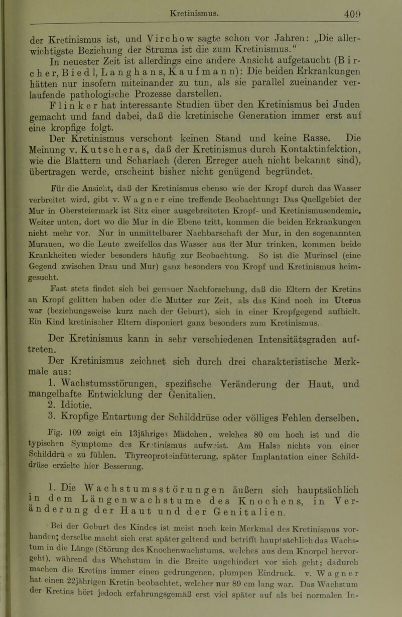 der Kretinismus ist, und Virchow sagte schon vor Jahren: „Die aller- wichtigste Beziehung der Struma ist die zum Kretinismus.“ In neuester Zeit ist allerdings eine andere Ansicht aufgetaucht (B i r- cher, Biedl, Langha ns, Kaufmann): Die beiden Erkrankungen hätten nur insofern miteinander zu tun, als sie parallel zueinander ver- laufende pathologische Prozesse darstellen. Flinker hat interessante Studien über den Kretinismus bei Juden gemacht und fand dabei, daß die kretinische Generation immer erst auf eine kropfige folgt. Der Kretinismus verschont keinen Stand und keine Rasse. Die Meinung v. Kutscheras, daß der Kretinismus durch Kontaktinfektion, wie die Blattern und Scharlach (deren Erreger auch nicht bekannt sind), übertragen werde, erscheint bisher nicht genügend begründet. Für die Ansicht, daß der Kretinismus ebenso wie der Kropf durch das Wasser verbreitet wird, gibt v. Wagner eine treffende Beobachtung: Das Quellgebiet der Mur in Obersteiermark ist Sitz einer ausgebreiteten Kropf- und Kretinismusendemie. Weiter unten, dort wo die Mur in die Ebene tritt, kommen die beiden Erkrankungen nicht mehr vor. Nur in unmittelbarer Nachbarschaft der Mur, in den sogenannten Murauen, wo die Leute zweifellos das Wasser aus der Mur trinken, kommen beide Krankheiten wieder besonders häufig zur Beobachtung. So ist die Murinscl (eine Gegend zwischen Drau und Mur) ganz besonders von Kropf und Kretinismus heim- gesucht. Fast stets findet sich bei genauer Nachforschung, daß die Eltern der Kretins an Kropf gelitten haben oder die Mutter zur Zeit, als das Kind noch im Uterus war (beziehungsweise kurz nach der Geburt), sich in einer Kropfgegend aufhielt. Ein Kind kretinischer Eltern disponiert ganz besonders zum Kretinismus. Der Kretinismus kann in sehr verschiedenen Intensitätsgraden auf- treten. Der Kretinismus zeichnet sich durch drei charakteristische Merk- male aus: 1. Wachstumsstörungen, spezifische Veränderung der Haut, und mangelhafte Entwicklung der Genitalien. 2. Idiotie. 3. Kropfige Entartung der Schilddrüse oder völliges Fehlen derselben. kig. 109 zeigt ein 13jährige ^ Mädchen, welches 80 cm hoch ist und die typischen Symptome des Kr 'tinismus aufweist. Am Halse nichts von einer Schilddrü e zu fühlen. Thyreoprotcinfütterung, später Implantation einer Schild- drüse erzielte hier Besserung. 1. Die Wachstumsstörungen äußern sich hauptsächlich in dem Länge nwachstume des Knochens, in Ver- änderung der Haut und der Genitalien. Lei de i Geburt des Kindes ist meist noch kein Merkmal des Kretinismus vor- handen; derselbe macht sich erst später geltend und betrifft hauptsächlich das Wachs- tum in die Länge (Störung des Knochenwachstums, welches aus dem Knorpel hervor- geht), während das Wachstum in die Breite ungehindert vor sich geht; dadurch machen die Kretins immer einen gedrungenen, plumpen Eindruck, v. Wagner hat einen 22jährigen Kretin beobachtet, welcher nur 89 cm lang war. Das Wachstum er Kretins hört jedoch erfahrungsgemäß erst viel später auf als bei normalen In-